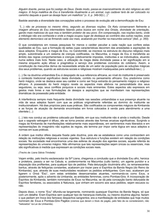 30
Alguém doente, pensa que foi castigo de Deus. Deste modo, passa-se insensivelmente do ebó religioso ao ebó
mágico. A força maléfica de Exu é transferida ritualmente a um animal, cujo cadáver terá de ser colocado no
caminho daquele a quem se deseja fazer um malefício” (v. II, p. 349-50) (...)”
Bastide assinala a diversidade das concepções sobre o processo de evolução até a demonificação de Exu:
“(...) não se processa no mesmo ritmo, segundo as diversas noções. Os Ketu conservaram fielmente a
imagem africana do Exu intermediário falando pelos búzios em nome dos Orixás, divindade de orientação,
garoto mais malicioso do que mau e também protetor de seu povo. Em compensação, nas noções bantu, onde
a mitologia não era conhecida e onde a magia ocupou lugar de destaque ao contrário das outras nações, esse
elemento demoníaco vai se firmando cada vez mais, acabando por triunfar na macumba carioca” (ibid., p. 350).
O que constatamos em nossas pesquisas foi menos o caráter peculiar a cada nação que confere estas
qualidades ao Exu, que a formação de seitas cujas características decorrem das ansiedades e aspirações de
seus adeptos. Enquanto a magia de Exu, no Candomblé, se inscreve na estrutura do discurso religioso mais
amplo, subordinada a um sistema de crenças codificadas, na Macumba, a magia de Exu é transferida ao
âmbito das regras comportamentais e crenças coletivamente impostas, instituídas e se individualiza, atuando
numa esfera mais livre. Neste caso, a utilização da magia desta divindade passa a ter significação em si
mesma enquanto ação eficaz e pragmática a serviço dos problemas concretos do cotidiano. Assim, a
constituição da macumba deriva da necessidade ampla de um setor da população para as soluções mágicas
dos seus problemas, quando as estruturas sociais e religiosas mostram inadequadas para satisfazê-las (...)
(...) Se na doutrina umbandista Exu é despojado de sua referencia africana, ao nível do instituinte é preservado
o conteúdo tradicional significativo desta divindade, contido no pensamento africano. Exu predomina como
herói mágico, onde se destaca esse seu caráter e como ser força extraída do pensamento mágico e religioso
africano. A possessão do herói mágico revela os aspectos mais afetivos na personalidade dos seus
seguidores, ou seja, seus conflitos psíquicos e sociais mais eminentes. Estes aspectos são expressos em
gestos mais livres e nas formulações de desejos e aspirações que se manifestam nas representações
dramáticas da possessão pela entidade.
A interferência sempre mais frequente desta divindade nas sessões umbandistas e sua presença atuante na
vida de seus adeptos fazem com que as práticas originalmente referidas ao domínio do instituinte se
institucionalizem. Há dias propícios para suas práticas. São codificados os componentes mágicos da Kimbanda
e as forças de atuação da demanda encontradas em livros colocados à venda para atendimento a uma
clientela (...)
(...) Isto nos conduz ao problema colocado por Bastide, em que sou instituinte não é ainda o instituído. Desde
que o sagrado selvagem é difuso, ele se torna preciso através das formas arcaicas significativas. Surgindo a
magia da Kimbanda de manifestações relativamente mais espontâneas, em sentimentos mais liberados e em
representações do imaginário não sujeitos às regras, ela termina por impor certa lógica em seus adeptos e
normas em suas práticas.
A ordem que institui difere daquela fixada pela doutrina, pois ela se estabelece como uma contraordem em
relação às instituições religiosas e sociais vigentes. Sua estrutura e funções existem em relação às condições
sociais. Na sociedade real encontramos uma das esferas de atuação dos agentes sociais, aquela referida às
representações do universo mágico. Não afirmamos que tais representações sejam únicas ou essenciais, mas
são significativas à medida que expressam as condições sociais reais.
(Trecho de: Liana Sálvia Trindade)
Vejam então, pelo trecho esclarecedor da Srª Liana, chegamos a conclusão que a divindade Exu afro, heroica
e protetora, passou a ser na Cabula, e, posteriormente na Macumba (culto banto), um agente punidor e a
disposição dos profitentes, para qualquer tipo de pedidos. Pela deturpação doutrinária afro, os remanescentes
bantus, através de feitiçarias constantes, acabaram por trazer para si Espíritos da Banda Negra (do Reino da
Kimbanda), que, através de suas mediunidades recebiam os pedidos enfeitiçantes. Com isso, acabaram por
ligarem o Orixá “Èsù”, com estas entidades desencarnadas atuantes, nominando-os como Exus, e
posteriormente, após o advento da Umbanda, as entidades femininas, como Pombas-Gira. A incorporação de
Espíritos da Kimbanda, também nominados de Exus na Macumba, se dá pela concepção banto deturpada de
Espíritos familiares, ou associados à Natureza, que vinham em socorro aos seus pedidos, sejam escusos ou
não.
Depois disso, o nome “Exu” difundiu-se largamente, nominando quaisquer Espíritos da Banda Negra, só que
com um detalhe: Eram Espíritos sem qualquer tipo de hierarquia instituída, ou mesmo doutrina alguma; faziam
o que pediam em troca dos famosos despachos sangrentos; era a manifestação de entidades que hoje muitos
nominam de: Exus e Pombas-Gira Pagãos (cremos que deram o título de pagão, pelo fato de os considerarem, não
“batizados” na Lei da Umbanda).
 