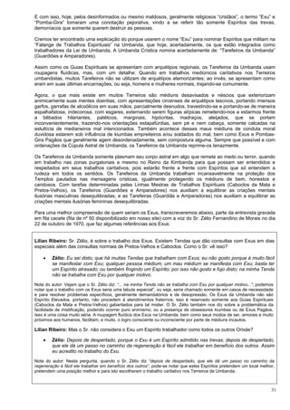 31
E com isso, hoje, pelos desinformados ou mesmo maldosos, geralmente religiosos “cristãos”, o termo “Exu” e
“Pomba-Gira” tomaram uma conotação pejorativa, vindo a se referir tão somente Espíritos das trevas,
demoníacos que somente querem destruir as pessoas.
Cremos ter encontrado uma explicação do porque usarem o nome “Exu” para nominar Espíritos que militam na
“Falange de Trabalhos Espirituais” na Umbanda, que hoje, acertadamente, os que estão integrados como
trabalhadores da Lei de Umbanda, A Umbanda Crística nomina acertadamente de: “Tarefeiros da Umbanda”
(Guardiões e Amparadores).
Assim como os Guias Espirituais se apresentam com arquétipos regionais, os Tarefeiros da Umbanda usam
roupagens fluídicas, mas, com um detalhe: Quando em trabalhos mediúnicos caritativos nos Terreiros
umbandistas, muitos Tarefeiros não se utilizam de arquétipos atemorizantes; ao invés, se apresentam como
eram em suas últimas encarnações, ou seja, homens e mulheres normais, trajando-se comumente.
Agora, o que mais existe em muitos Terreiros são médiuns desavisados e néscios que exteriorizam
animicamente suas mentes doentias, com apresentações circenses de arquétipos lascivos, portando imensos
garfos, garrafas de alcoólicos em suas mãos, parcialmente desnudos, travestindo-se e portando-se de maneira
espalhafatosa, indecorosa, com esgares, externando serem figuras atípicas remetendo-nos a estarmos frente
a bêbados hilariantes, patéticos, marginais, hipócritas, madraços, aleijados, que se portam
inconvenientemente, trazendo-nos orientações estapafúrdias, sem pé e nem cabeça, somente calcadas na
estultícia de medianeiros mal intencionados. Também acontece desses maus médiuns de conduta moral
duvidosa estarem sob influência de kiumbas empreiteiros e/ou soldados do mal, bem como Exus e Pombas-
Gira Pagãos que geralmente agem desordenadamente, sem compostura alguma. Sempre que possível e com
ordenações da Cúpula Astral de Umbanda, os Tarefeiros da Umbanda reprime-os tenazmente.
Os Tarefeiros da Umbanda somente plasmam seu corpo astral em algo que remete ao medo ou terror, quando
em trabalho nas zonas purgatoriais e mesmo no Reino da Kimbanda para que possam ser entendidos e
respeitados em seus trabalhos caritativos, pois estarão frente a frente com Espíritos que só entendem a
rudeza em todos os sentidos. Os Tarefeiros da Umbanda trabalham incansavelmente na proteção dos
Templos pautados nas mensagens crísticas, igualmente protegendo os médiuns de bem, honestos e
caridosos. Com tarefas determinadas pelas Linhas Mestras de Trabalhos Espirituais (Caboclos da Mata e
Pretos-Velhos), os Tarefeiros (Guardiões e Amparadores) nos auxiliam a equilibrar as criações mentais
ilusórias masculinas desequilibradas, e as Tarefeiras (Guardiãs e Amparadoras) nos auxiliam a equilibrar as
criações mentais ilusórias femininas desequilibradas.
Para uma melhor compreensão de quem seriam os Exus, transcreveremos abaixo, parte da entrevista gravada
em fita cacete (fita de nº 50 disponibilizado em nosso site) com a voz do Sr. Zélio Fernandino de Morais no dia
22 de outubro de 1970, que faz algumas referências aos Exus:
Lilian Ribeiro: Sr. Zélio, é sobre o trabalho dos Exus. Existem Tendas que dão consultas com Exus em dias
especiais além das consultas normais de Pretos-Velhos e Caboclos. Como o Sr. vê isso?
 Zélio: Eu sei disto; que há muitas Tendas que trabalham com Exus; eu não gosto porque é muito fácil
se manifestar com Exu; qualquer pessoa médium; um mau médium se manifesta com Exu; basta ter
um Espírito atrasado; ou também fingindo um Espírito; por isso não gosto e fujo disto; na minha Tenda
não se trabalha com Exu por qualquer motivo.
Nota do autor: Vejam que o Sr. Zélio diz: “... na minha Tenda não se trabalha com Exu por qualquer motivo...”; podemos
notar que o trabalho com os Exus seria uma labuta especial”, ou seja, seria chamado somente em casos de necessidade
e para resolver problemas específicos, geralmente demandatórios e de desopressão. Os Exus da Umbanda não são
Espírito Elevados, portanto, não procedem à atendimentos fraternos; isso é reservado somente aos Guias Espirituais
(Caboclos da Mata e Pretos-Velhos) gabaritados para tal mister. O Sr. Zélio também nos diz sobre a problemática da
facilidade de mistificação, podendo ocorrer puro animismo, ou a presença de obsessores kiumbas ou de Exus Pagãos.
Isso é uma coisa muito séria. A roupagem fluídica dos Exus na Umbanda, bem como seus modos de ser, amorais e muito
próximos aos humanos, facilitam, e muito, o logro consciente ou inconsciente por parte de médiuns incautos.
Lilian Ribeiro: Mas o Sr. não considera o Exu um Espírito trabalhador como todos os outros Orixás?
 Zélio: Depois de despertado, porque o Exu é um Espírito admitido nas trevas; depois de despertado,
que ele dá um passo no caminho da regeneração é fácil ele trabalhar em benefício dos outros. Assim
eu acredito no trabalho do Exu.
Nota do autor: Nesta pergunta, quando o Sr. Zélio diz “depois de despertado, que ele dá um passo no caminho da
regeneração é fácil ele trabalhar em benefício dos outros”, pode-se notar que estes Espíritos pretendem um local melhor,
pretendem uma posição melhor e para isto escolheram o trabalho caritativo nos Terreiros de Umbanda.
 