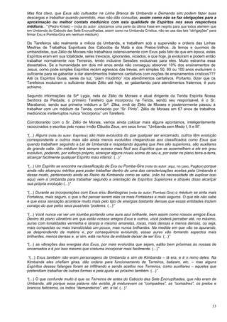 33
Mas fica claro, que Exus são cultuados na Linha Branca de Umbanda e Demanda sim; podem fazer suas
descargas e trabalhar quando permitido, mas não dão consultas, assim como não se faz obrigações para a
aproximação ou melhor contato mediúnico com esta qualidade de Espíritos nos seus respectivos
médiuns...” (Pedro Kritski) – (nota do autor: colocamos uma parte da última frase em negrito para que todos atentem que
em Umbanda do Caboclo das Sete Encruzilhadas, assim como na Umbanda Crística, não se usa das tais “obrigações” para
firmar Exu e Pomba-Gira em nenhum médium)
Os Tarefeiros são realmente a milícia da Umbanda, e trabalham sob a supervisão e ordens das Linhas
Mestras de Trabalhos Espirituais dos Caboclos da Mata e dos Pretos-Velhos. Já lemos e ouvimos de
umbandistas, que Zélio de Moraes não trabalhava ostensivamente com Exus pelo fato de que em época, estes
Espíritos eram em sua totalidade, seres trevosos, ignorantes, viciados, e que hoje, já evoluíram e podem então
trabalhar normalmente nos Terreiros, tendo inclusive Sessões exclusivas para eles. Muito estranha essa
dissertativa. Se a humanidade em dois mil anos ainda não conseguiu absorver 10% dos ensinamentos de
Jesus, como pode simples Espíritos recém egressos das trevas, em simples 50, 80 ou 100 anos evoluírem o
suficiente para se gabaritar a dar atendimentos fraternos caritativos com noções de ensinamentos crísticos???
Até os Espíritos Guias, seres da luz, “piam miudinho” nos atendimentos caritativos. Portanto, dizer que os
Tarefeiros evoluíram o suficiente desde Zélio até hoje, se gabaritando para atendimentos fraternos, é puro
achismo.
Segundo informações da Srª Lygia, neta de Zélio de Moraes e atual dirigente da Tenda Espírita Nossa
Senhora da Piedade, o primeiro Tarefeiro que incorporou na Tenda, sendo seu responsável, é o Sr.
Marabaroo, sendo sua primeira médium a Srª. Zilka, irmã de Zélio de Moraes e posteriormente passou a
trabalhar com um médium da Tenda, conhecido por “Sr. Pinto”. Zélio de Moraes em 67 anos de trabalhos
mediúnicos ininterruptos nunca “incorporou” um Tarefeiro.
Corroborando com o Sr. Zélio de Morais, vamos ainda colocar mais alguns apontamos, inteligentemente
raciocinados e escritos pelo nosso irmão Cláudio Zeus, em seus livros: “Umbanda sem Medo I, II e III”.
“(...) Alguns (nota do autor: Espíritos) são mais evoluídos do que qualquer ser encarnado, outros têm evolução
correspondente e outros mais são ainda menos evoluídos chegando-se aos classificados como Exus que
quando trabalham seguindo a Lei de Umbanda e respeitando àqueles que lhes são superiores, são auxiliares
de grande valia. Um médium terá sempre acesso mais fácil aos Espíritos que se assemelhem a ele em grau
evolutivo, podendo, por esforço próprio, alcançar alguns níveis acima do seu e, por estar no plano terra-a-terra,
alcançar facilmente qualquer Espírito mais inferior. (...)”
“(...) Um Espírito se encontra na classificação de Exu ou Pomba-Gira (nota do autor: aqui, no caso, Pagãos) porque
ainda não alcançou méritos para poder trabalhar dentro de uma das caracterizações aceitas pela Umbanda e
desse modo, pertencendo ainda ao Reino da Kimbanda como se sabe, (não há necessidade de explicar isso
aqui) vem à Umbanda para trabalhar segundo a orientação de Espíritos Superiores e através disso alcançar
sua própria evolução (...)”
“(...) Durante as incorporações com Exus e/ou Bombogiras (nota do autor: Pombas-Gira) o médium se sinta mais
Fortaleza, mais seguro, o que o faz pensar serem eles os mais Fortalezas e mais seguros. O que ele não sabe
é que essa sensação acontece muito mais pelo tipo de energias bastante densas que essas entidades trazem
consigo do que pelos seus possíveis “poderes. (...)”
“(...) Você nunca vai ver um kiumba portando uma aura azul brilhante, bem assim como nossos amigos Exus.
Dentro do plano vibratório em que estão nossos amigos Exus e outros, você poderá perceber até, no máximo,
auras com tonalidades vermelha e laranja e mesmo amarelas, roxas, mais densas e menos densas, ou seja,
mais compactas ou mais translúcidas um pouco, mas nunca brilhantes. Na medida em que vão se apurando,
se desprendendo da matéria e, por consequência evoluindo, essas auras vão tomando aspectos mais
brilhantes, menos densas e, aí sim, está na hora da entidade deixar de ser Exu. (...)”
“(...) as vibrações das energias dos Exus, por mais evoluídos que sejam, estão bem próximas às nossas de
encarnados e é por isso mesmo que costuma incorporar mais facilmente. (...)”
“(...) Exus também não eram personagens de Umbanda e sim de Kimbanda – lá era, e é o reino deles. Na
Kimbanda eles chefiam giras, dão ordens para funcionamento de Terreiros, batizam, etc. – mas alguns
Espíritos dessas falanges foram se infiltrando e sendo aceitos nos Terreiros, como auxiliares – aqueles que
pretendiam trabalhar de outras formas e pela ajuda ao próximo também. (...)”
“(...) O que confunde muito é que os Terreiros de antes do Caboclo das Sete Encruzilhadas, que não eram de
Umbanda, até porque essa palavra não existia, já misturavam os “compadres”, as “comadres”, os pretos e
brancos feiticeiros, os índios “demandeiros”, etc. e tal. (...)”
 