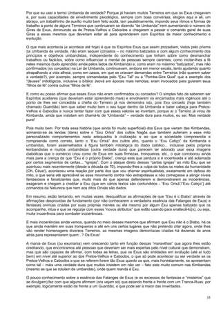 35
Por que eu usei o termo Umbanda de verdade? Porque já haviam muitos Terreiros em que os Exus chegavam
e, por suas capacidades de envolvimento psicológico, sempre com boas conversas, elogios aqui e ali, um
abraço, um trabalhinho de auxílio muito bem feito acolá, iam paulatinamente, impondo seus ritmos e formas de
trabalho a ponto de alguns Terreiros que continuaram se dizendo “de Umbanda” irem aumentando o número de
Giras de Exus, diminuindo as de Pretos-Velhos e Caboclos e chegarem a passar o comando geral de suas
Giras a esses mesmos que deveriam estar ali para aprenderem com Espíritos de maior conhecimento e
evolução.
O que mais acontecia (e acontece até hoje) é que os Espíritos Exus que assim procediam, vistos pelo prisma
da Umbanda de verdade, não eram sequer coroados – no máximo batizados e com algum conhecimento dos
princípios e objetivos umbandistas, independente do conhecimento que tinham sobre como desmanchar
trabalhos ou fazê-los, sobre como influenciar o mental de pessoas sempre carentes, como incitar-lhes a fé
neles mesmos (tudo aprendido ainda pelos lados da Kimbanda) e, como eram no máximo “batizados”, mas não
confirmados (ou coroados) na Lei de Umbanda, continuavam, embora em menor escala, tanto ajudando quanto
atrapalhando a vida alheia, como em casos, em que se criavam demandas entre Terreiros (não querem saber
a verdade?), por exemplo, sempre comandadas pelo “Exu Tal” ou a “Pomba-Gira Qual” que a exemplo dos
“deuses” mitológicos, inclusive o bíblico Jeová em épocas mais remotas, eram invocados para guiarem seus
“filhos de fé” contra outros “filhos de fé”.
E como eu posso afirmar que esses Exus não eram confirmados ou coroados? O simples fato de saberem ser
Espíritos auxiliares (que deveriam estar aprendendo mais) e envolverem os encarnados mais ingênuos até o
ponto de lhes ser concedida a chefia do Terreiro já nos demonstra isto, pois Exu coroado (hoje também
chamado Guardião) tem que saber muito bem o seu lugar dentro da Umbanda e bater cabeça para Pretos-
Velhos e Caboclos e nunca tentar fazer com que esses valores se invertam, porque aí o Terreiro já virou de
Kimbanda, ainda que insistam em chamá-lo de “Umbanda” – verdade dura para muitos, eu sei. Mas verdade
pura!
Pois muito bem. Por toda essa história (que ainda foi muito superficial) dos Exus que vieram das Kimbandas,
somando-se às lendas (itans) sobre o “Exu Orixá” dos cultos Nagôs que também auferiam a esse mito
personalizado comportamentos nada adequados à civilização e ao que a sociedade compreendia e
compreende como correto, tanto o “Exu Orixá” dos cultos afro, quanto o “Exu Catiço” da Kimbanda e
umbandas, foram assemelhados à figura também mitológica do diabo católico... inclusive pelos próprios
kimbandistas e muitos umbandistas (outra verdade dura) que parecem ter adorado usar essa imagens
diabólicas que o comércio criou como de Exus em suas firmezas, tronqueiras, etc., o que corroborou ainda
mais para a crença de que “Exu é o próprio Diabo”, crença esta que perdura e é incentivada e até aclamada
por certos segmentos de certas... “igrejas”. Com o ataque direto dessas “certas igrejas” ao mito Exu que se
acentuou mais recentemente (desde a década de 70), impondo-lhes a culpa de todos os males da humanidade
(Oh, Céus!), aconteceu uma reação por parte dos que vou chamar espiritualistas, exatamente em defesa do
mito, o que seria até apreciável se esse movimento contra não extrapolasse e não começasse a atingir níveis
fantasiosos e fanatizantes que, muito mais do que apenas defenderem e demonstrarem as incoerências,
exageram e chegam a creditar a Exu (que em vários textos são confundidos - “Exu Orixá”/”Exu Catiço”) até
comandos da Natureza que nem aos ditos Orixás são dados.
Em resumo, estão tentando, em muitas vezes, desqualificar as afirmações de que “Exu é o Diabo” através de
afirmações desprovidas de fundamento (por não conhecerem a verdadeira essência das Falanges de Exus) e
fantasias oníricas criadas por suas próprias mentes ou até mesmo por algum Exu apenas batizado que os
acompanhe, intua e que se regozije com esses “novos atributos” que estão usando para enaltecê-lo(s), ou seja,
muita incoerência para combater incoerências.
E mais incoerências ainda vemos, quando no meio desses mesmos que afirmam que Exu não é o Diabo, há os
que ainda mantém em suas tronqueiras e até em uns certos lugares que não pretendo citar agora, onde lhes
vão render homenagens diversos Terreiros, as mesmas imagens demoníacas criadas há dezenas de anos
atrás para representarem quem...? Os Exus!
A mania de Exus (ou exumania) vem crescendo tanto em função dessas “maravilhas” que agora lhes estão
creditando, que encontramos até pessoas que deveriam ser mais espertas pelo nível cultural que demonstram,
mas que são capazes de afirmar, com todas as letras, que os Exus são entidades em evolução (até aí tudo
bem) em nível até superior ao dos Pretos-Velhos e Caboclos, o que só pode acontecer ou ser verdade se os
Pretos-Velhos e Caboclos a que se referem forem tão Exus quanto os que, mais honestamente, se apresentam
como tal – mais uma verdade dura que muitos insistem em não ver – fato este muito comum nas Kimbandas
(mesmo as que se rotulam de umbandas), onde quem manda é Exu.
O pouco conhecimento sobre a essência das Falanges de Exus (e os excessos de fantasias e “mistérios” que
se divulgam) faz com que alguns afirmem (ora vejam só) que estando frente a frente com um Tranca-Ruas, por
exemplo, logicamente estão de frente a um Guardião, o que pode ser a maior das inverdades.
 
