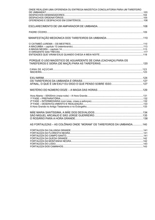 ONDE REALIZAR UMA OFERENDA OU ENTREGA MAGÍSTICA CONCILIATORIA PARA UM TAREFEIRO
DE UMBANDA?......................................................................................................................................................103
DESPACHOS DEMANDADORES.........................................................................................................................104
DESPACHOS ORDENATÓRIOS...........................................................................................................................105
OFERENDAS E DESPACHOS EM CEMITÉRIOS.................................................................................................106
ESCLARECIMENTO DE UM AMPARADOR DE UMBANDA...............................................................108
PADRE CÍCERO....................................................................................................................................................109
MANIFESTAÇÃO MEDIÚNICA DOS TAREFEIROS DA UMBANDA...................................................110
O CATIMBÓ-JUREMA – OS MESTRES................................................................................................................110
A MACUMBA – capítulo 13 (relembrando).............................................................................................................113
A MAGIA NEGRA – capítulo 14.............................................................................................................................113
O DIRIGENTE DAS TREVAS.................................................................................................................................117
ENTIDADES QUE VIRAM EXUS QUANDO CHEGA A MEIA NOITE...................................................................118
PORQUE O USO MAGÍSTICO DE AGUARDENTE DE CANA (CACHAÇA) PARA OS
TAREFEIROS E SIDRA (DE MAÇÃ) PARA AS TAREFEIRAS...........................................................120
CANA DE AÇÚCAR...............................................................................................................123
MACIEIRA............................................................................................................................................................123
EXU MIRIM.........................................................................................................................................124
OS TAREFEIROS DA UMBANDA E ORIXÁS....................................................................................127
AFINAL, O QUE É UM EXU? EU DIGO O QUE PENSO SOBRE ISSO............................................127
MISTÉRIO DO NÚMERO DOZE – A MAGIA DAS HORAS...............................................................129
Hora Aberta – 00h00min (meia-noite) – A Hora Grande......................................................................................131
1ª FASE – PREPARATÓRIA................................................................................................................................132
2ª FASE – INTERMEDIÁRIA (com lutas, crises e esforços)................................................................................132
3ª FASE – DESENVOLVIMENTO E REALIZAÇÃO.............................................................................................133
A Hora Grande no Antigo Testamento e no Evangelho.......................................................................................133
MÃE MARIA SANTÍSSIMA, A MÃE DOS DESVALIDOS...................................................................134
SÃO MIGUEL ARCANJO E SÃO JORGE GUERREIRO...................................................................135
O ROSÁRIO PARA A HORA GRANDE..............................................................................................136
AS FORTALEZAS – AS COLÔNIAS ONDE “MORAM” OS TAREFEIROS DA UMBANDA..............140
FORTALEZA DA CALUNGA GRANDE................................................................................................................141
FORTALEZA DA FLORESTA NEGRA.................................................................................................................141
FORTALEZA DO CAMPO SANTO.......................................................................................................................141
FORTALEZA DA QUEDA GRANDE....................................................................................................................142
FORTALEZA DA MONTANHA NEGRA...............................................................................................................142
FORTALEZA DO LODO.......................................................................................................................................143
FORTALEZA DOS CAMINHOS...........................................................................................................................143
 