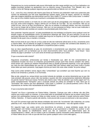 36
Esquecem-se (ou nunca souberam pela pouca informação que têm nesse sentido) que os Exus batizados e os
pagãos (kiumbas) também se apresentam com os mesmos nomes (Tranca-Ruas, Tiriri, Marabô, etc.), não
sendo o nome de Falange qualquer segurança que garanta estar-se falando com um coroado.
E aí... como Exu virou chamariz até mesmo para Giras de Terreiros que pretendem medir seus potenciais pelo
número de assistentes que lota suas dependências (pobres cegos, guias de cegos), pipocam no mercado,
além das imagens diabólicas que demonstram que Exu não é diabo (?), cursos e mais cursos sobre “o mistério”
Exu, que só virou mistério mesmo pra incentivar a curiosidade dos iniciantes.
Há pouco tivemos acesso a um texto de um certo autor que diz ter psicografado uma mensagem de um certo
Exu que, entre outros exageros, chega a afirmar em um trecho de “sua fala”: “Eu sou movimento. Não sou as
ondas do mar, mas eu as faço movimentar-se...Não sou as estrelas na abóbada celeste, mas meu movimento
faz a sua luz chegar até as retinas humanas...Não sou o ar que perpassa as folhas, mas as suas moléculas e
partículas atômicas são mantidas em coesão e movimentadas pela minha força....”
Sem pretender “espichar assunto”, só pela possibilidade de uma entidade (um Espírito como qualquer outro) ter
tentado sugerir as possibilidades acima, já poderíamos dispensar até “Deus” de seus atributos, já que se as
partículas atômicas são mantidas em coesão pela força de um Espírito (o tal “Exu” psicógrafo), provavelmente
também foi ele quem criou e mantém o Universo.
Mais incrível ainda do que o fato de um Exu poder ter dito isto realmente (afinal seria um Exu, envolvente como
a maioria deles, não se sabendo se pagão ou batizado, porque um coroado não cometeria este desatino), é o
fato de as pessoas que leram não perceberem a incoerência (esta e outras).
Isso se deve especificamente ao grau de envolvimento e encantamento que adquiriram, tanto com essas
entidades quanto com as fantasias que se criam diuturnamente sobre “seus poderes”, “suas forças”, “seus
direitos de julgar e penalizar” e um outro tanto de lendas que alardeiam por aí afora.
O que a exumania está criando?
Seguidores encantados, embevecidos por lendas e fanatizados que, além de não compreenderem as
verdadeiras funções dos Exus na Umbanda (provavelmente porque quem lhes ensinou também não sabia),
ainda acham que, apenas por estarem frequentando este ou aquele grupamento espiritual, o Exu que aparece
por meio de suas mediunidades tem que ser um coroado! Mas nem querem saber que foram muito e muitos
antes deles que assim pensando, hoje pagam dízimos por terem tido suas vidas viradas “de ponta cabeça”.
Hoje (como antes também) vemos alguns ditos “umbandistas” que acreditam que todo Espírito que vem na
banda é de Umbanda e, portanto, é um iluminado.
Mas se são, pergunto eu, porque teriam que evoluir através da caridade, se vemos claramente que os que não
mais precisam são poucos, pouco vêm nas bandas e quando vêm têm comportamentos totalmente diferentes
da grande maioria? Será que nossos Terreiros são mesmo esse “chão de estrelas” que muitos julgam ser? Ou
serão verdadeiramente “trampolins” para a evolução através da prática da caridade? E mais: Será que os
“iluminados” têm mesmo que ficar alardeando “suas luzes” e “poderes” (ou pseudo-poderes) como o fito de
impressionar as mentes mais necessitadas de tantas fantasias?
O que a exumania está criando?
“Experts” em Exus e ignorantes em Pretos-Velhos, Caboclos, Crianças que volto a afirmar não são Erês,
mesmo que muitos assim os chamem. E prova disto está na quantidade de tópicos que se abrem sobre Exus,
sempre com participações maciças em todas as redes sociais, por exemplo, e quase nenhuma sobre Pretos-
Velhos, Caboclos... E mesmo quando são abertos, muito poucos são os que se aventuram a dar seus pitacos.
Por quê? Em primeiro lugar pelo fato dessas entidades não serem tão “envolventes” (tão malandras, em outras
palavras) e sim, muito mais sérias em seus comportamentos e ensinamentos – isso não agrada a todos!
Em segundo lugar, que acaba sendo uma decorrência do primeiro, a essas entidades quase não se
homenageiam com lendas e pseudo-poderes magísticos, já que aprenderam a trabalhar “na surdina” e sem
alardes. São apenas os trabalhadores sérios que não se coadunam com determinados tipos de
comportamentos e “ideias”, não os incitam e até os combatem quando necessário (estou falando de Caboclos
e Pretos Velhos da Lei e não os que são tão Exus quanto qualquer outro e como eles agem).
 