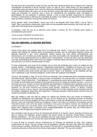 37
Por não serem tão “envolventes” quanto os Exus; por não haver nenhuma lenda que os coloque como “agentes
controladores da Natureza e até do Universo” (como no caso do “Exu” citado antes); por não poderem ser
confundidos quase que sempre com o mito Exu Orixá dos Candomblés porque são reconhecidamente Espíritos
(o que o pessoal parece não querer ver no caso de Exus); porque são sérios demais em suas determinações
ainda que pratiquem um sorrisinho aqui e outro ali, naturalmente não despertam tanta curiosidade na
aprendizagem do que gostariam e poderiam ensinar, o que se pode perceber claramente ao visitarmos
Terreiros e observarmos a diferença de quantidade de público e de médiuns que frequentam Giras de Exus e
Giras de Velhos e Caboclos numa grande maioria de Terreiros.
Ainda “girando” pelas “Comunidades”, vemos aqui e ali o uso daquela velha “frase clichê”, o tal de “Orai e
Vigiai”. Mas o que estamos observando, tendo como um dos exemplos essa exumania, não é bem isto não – o
vigiai está muito longe de ser compreendido!
A propósito. Você que nos lê, já observou como cresce o número de “Ex”? Entenda quem quiser e,
principalmente quem puder!”
(Trecho do artigo “EXUMANIA” de Cláudio Zeus)
Vamos a outro relato do irmão Cláudio Zeus:
EXU NA UMBANDA, O GRANDE MISTÉRIO
Um Mistério?
Vamos iniciar agora uma matéria sobre Exus na Umbanda que, desde o início já é bom avisar, que visa
analisar esta Falange de Trabalho dentro de parâmetros racionais, sem as mitificações bastante comuns em
algumas literaturas o que, muito certamente, poderá parecer aos mais afoitos (principalmente aos
exumaníacos), por conceitos que serão expostos, que seria uma tentativa de menosprezar estes falangeiros
em vista de tanto endeusamento que se alastra como “ensinamentos” nos dias de hoje e que são absorvidos
como tal, principalmente pelos mais novos que chegam a entender (talvez até mesmo para “benefício próprio”)
que todo Exu é um Orixá e, portanto quase um deus.
É muito interessante como essa tal de tradição oral se torna tão benfazeja para muitos na medida em que
permite “ajustes”, “interpretações pessoais”, “adequações interpretativas”, moldagens de acordo com o que se
entendeu ou pensou-se entender com decorrentes permissões para adaptações de “conceitos finais” que se
tornam trampolins para novas teorias que logo se tornam “teses” e se alardeiam, de tão repetidas que são,
como “sabedorias” e até “doutrinas teológicas” muitas vezes sem qualquer racionalidade.
Como se não bastasse a “tese (?)” do Exu-Orixá na Umbanda, mais recentemente tenho encontrado pessoas
que falam até de “Orixá Exu-Mirim” e nem vou mais me assombrar, em vista dos fatos, se começar a escutar
ou ler sobre “Orixá Pomba-Gira”, “Orixá Malandro” e possivelmente outros tantos que possam vir a aparecer
em função da divinização (que já batizei de exumania que ocorre em função da exulatria (Exulatria = excesso de
admiração pelos Exus; idolatria aos Exus)) de Espíritos que adentraram à Umbanda como auxiliares (nota do autor:
em Umbanda Crística nominamo-los de: “Tarefeiros da Umbanda”, pois só cumprem tarefas determinadas pelos Guias
Espirituais, por não terem autonomia para tomarem certas decisões. Designamos “Auxiliar”, os Baianos, Caboclos
Sertanejos, Caboclos D´Agua e Ciganos) para que aprendessem com os mais evoluídos novos caminhos e formas
de trabalho, desligados, desta feita, das barganhas e interesses pessoais indiscriminados conforme lhes era
natural nos Canjerês, Kimbandas, etc.
Mas que mistério é este que está se criando em relação aos Espíritos Exus que vieram da Kimbanda e
Canjerês pra trabalharem nas Umbandas? Por que, de uns tempos pra cá, resolveram divinizar os Espíritos
aos quais se dá a alcunha (apelido) de Exus (que já foram e ainda são simplesmente Ekuruns (nota do autor:
Ekuruns = assim eram chamados Espíritos que se julgavam “morarem” nas matas, rios, cachoeiras, encruzilhadas, pelos de
descendência bantu, antes ainda que fossem reconhecidos como grupos de Espíritos humanos e/ou elementais, sem
qualquer conotação com o que seriam Orixás, Inkices (Minkise que é o plural correto) ou Voduns)), que desde há muito
tempo foram migrando para a Umbanda como auxiliares/aprendizes de grande valor dos Pretos-Velhos e
Caboclos, e até Crianças que já estavam dentro da Lei?
Que novidade é esta de que os Exus de Umbanda são Orixás? E se fossem mesmo, Espíritos Humanos que
são em maioria nas Falanges, porque também não seriam Orixás os Caboclos, Pretos-Velhos, Crianças,
Baianos, Boiadeiros...? Por que só aos apelidados de Exus estão dando status de Orixá de uns tempos para
cá, buscando confundi-los com os Exus dos cultos de Nação afro-brasileira?
E como já está se tornando comum chamarem-se as Crianças de Umbanda de Erês (sem qualquer
conhecimento de causa, mas por simples vício de linguagem), também não será nada difícil que daqui pra
frente comecem a instituir o Erê-Orixá, não é mesmo? Por que não? E, possivelmente também, mais pra frente
ouviremos até sobre os Xirês dos novos Orixás criados pelas “umbandas”. Por que não, também?
 