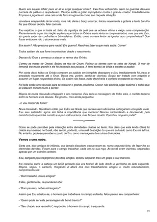 39
Quem era aquele infeliz para vir ali e exigir qualquer coisa? Exu ficou enfurecido. Nem os guardas daquela
porcaria de palácio o respeitavam. Passou então a gritar impropérios contra o grande criador. Imediatamente
foi preso e jogado em uma cela onde ficou imaginando como sair daquela situação.
Já estava arrependido de ter vindo, mas não daria o braço a torcer. Iniciou novamente a gritaria e tanto barulho
fez que Olorun decidiu falar com ele.
Exu explicou o que o trazia ali, falou da injustiça da qual que se achava vitima e exigiu uma compensação.
Pacientemente o pai da criação explicou que todos os Orixás eram sérios e compenetrados, mas que ele, Exu,
só queria saber de confusões e brincadeiras. Então, como ousava tentar se igualar aos companheiros? Que
fosse embora e não o aborrecesse mais.
Era assim? Não prestava para nada? Era guerra? Resolveu fazer o que mais sabia: Comer!
Todos sabiam de sua fome incontrolável desde o nascimento.
Desceu do Orun e começou a atacar os reinos dos Orixás.
Comeu as matas de Oxossi. Bebeu os rios de Oxum. Palitou os dentes com os raios de Xangô. O mar de
Iemanjá era muito grande e ele foi bebendo aos poucos. A terra tornou-se árida e prestes a acabar.
Por conta disso todos os Orixás correram ao palácio em completo desespero e Exu imediatamente foi preso e
arrastado novamente até o Orun. Desta vez, porém, sentia-se vitorioso. Exigiu ser tratado com respeito e
assumir um lugar no panteão divino. Se assim não fosse, nada devolveria e comeria o restante do mundo.
Foi feita então uma reunião para se resolver o grande problema. Olorun não poderia julgar sozinho e todos que
ali estavam tinham muito a perder.
Depois de muita discussão chegaram a um consenso. Exu seria o mensageiro de todos eles, o contato terreno
entre os homens e os deuses. Ele gostou, mas ainda perguntou:
- E vou morrer de fome?
Nova discussão. Decidiram então que todos os Orixás que recebessem oferendas entregariam uma parte a ele.
Exu saiu satisfeito: agora sim tinha a importância que merecia! Desceu cantarolando e devolvendo pelo
caminho tudo que tinha comido e a paz voltou a terra, mas ficou o recado: Com Exu ninguém pode!”
**********//**********
Como se pode perceber pela interação entre divindades citadas no texto, fica claro que esta lenda (Itan) foi
criada aqui mesmo no Brasil, não sendo, portanto, uma real descrição do que era cultuado como Exu na África.
No entanto, pode-se perceber o posto de Exu como mensageiro das outras divindades.
Vamos a uma outra.
Certa vez, dois amigos de infância, que jamais discutiam, esqueceram-se, numa segunda-feira, de fazer-lhe as
oferendas devidas. Foram para o campo trabalhar, cada um na sua roça. As terras eram vizinhas, separadas
apenas por um estreito canteiro.
Exu, zangado pela negligência dos dois amigos, decidiu preparar-lhes um golpe à sua maneira.
Ele colocou sobre a cabeça um boné pontudo que era branco do lado direito e vermelho do lado esquerdo.
Depois, seguiu o canteiro, chegando à altura dos dois trabalhadores amigos e, muito educadamente,
cumprimentou-os:
- “Bom trabalho, meus amigos!”
Estes, gentilmente, responderam-lhe:
- “Bom passeio, nobre estrangeiro!”
Assim que Exu afastou-se, o homem que trabalhava no campo à direita, falou para o seu companheiro:
- “Quem pode ser este personagem de boné branco?”
- “Seu chapéu era vermelho”, respondeu o homem do campo à esquerda.
 