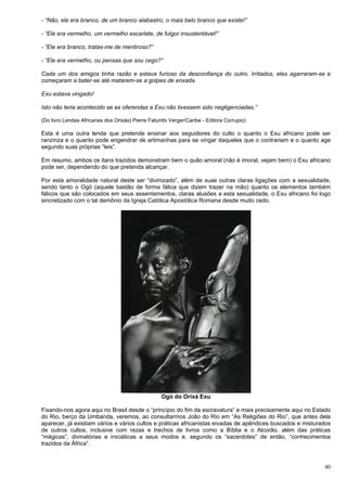 40
- “Não, ele era branco, de um branco alabastro, o mais belo branco que existe!”
- “Ele era vermelho, um vermelho escarlate, de fulgor insustentável!”
- “Ele era branco, tratas-me de mentiroso?”
- “Ele era vermelho, ou pensas que sou cego?”
Cada um dos amigos tinha razão e estava furioso da desconfiança do outro. Irritados, eles agarraram-se e
começaram a bater-se até matarem-se a golpes de enxada.
Exu estava vingado!
Isto não teria acontecido se as oferendas a Exu não tivessem sido negligenciadas.”
(Do livro Lendas Africanas dos Orixás) Pierre Fatumbi Verger/Caribe - Editora Corrupio)
Esta é uma outra lenda que pretende ensinar aos seguidores do culto o quanto o Exu africano pode ser
ranzinza e o quanto pode engendrar de artimanhas para se vingar daqueles que o contrariam e o quanto age
segundo suas próprias “leis”.
Em resumo, ambos os itans trazidos demonstram bem o quão amoral (não é imoral, vejam bem) o Exu africano
pode ser, dependendo do que pretenda alcançar.
Por esta amoralidade natural deste ser “divinizado”, além de suas outras claras ligações com a sexualidade,
sendo tanto o Ogó (aquele bastão de forma fálica que dizem trazer na mão) quanto os elementos também
fálicos que são colocados em seus assentamentos, claras alusões a esta sexualidade, o Exu africano foi logo
sincretizado com o tal demônio da Igreja Católica Apostólica Romana desde muito cedo.
Ogó do Orixá Exu
Fixando-nos agora aqui no Brasil desde o “princípio do fim da escravatura” e mais precisamente aqui no Estado
do Rio, berço da Umbanda, veremos, ao consultarmos João do Rio em “As Religiões do Rio”, que antes dela
aparecer, já existiam vários e vários cultos e práticas africanistas eivadas de apêndices buscados e misturados
de outros cultos, inclusive com rezas e trechos de livros como a Bíblia e o Alcorão, além das práticas
“mágicas”, divinatórias e iniciáticas a seus modos e, segundo os “sacerdotes” de então, “conhecimentos
trazidos da África”.
 