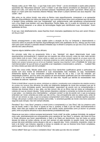 41
Nesses cultos, já em 1904, Exu – o que hoje é tido como “Orixá” – já era sincretizado e aceito pelos próprios
sacerdotes das “Macumbas Cariocas” como “o Diabo” e sob este mesmo sincretismo se ufanavam os que o
tinham em culto, com claros fins de se tornarem pessoas “respeitáveis pelo poder” que teriam. Afinal, para os
leigos e a maior parte dos iniciandos (Abians/ Ntanjis) “eles teriam o próprio demônio aos seus dispores”. Eta
“poder”, não?
Não entre os de cultura Iorubá, mas entre os Bantus mais especificamente, começaram a se apresentar
Espíritos (Eguns/Kilenjis) de índios principalmente, que a princípio foram tidos como ancestrais aqui da terrinha
e também outras entidades meio que “endiabradas” que, posteriormente, pela semelhança comportamental
com o Exu Nagô (mas também com seus Mavambos, Pambu Njilas, etc.) e a partir do momento em que os
próprios Bantus passaram a se utilizar de terminologias Nagôs para identificarem suas “divindades”, foram
apelidadas de Exus.
E por que, mais detalhadamente, esses Espíritos foram chamados (apelidados) de Exus sem serem Orixás e
sim Es-pí-ri-tos?
**********//**********
Dando prosseguimento a esta nossa análise sobre a situação de Exu na Umbanda e desenvolvendo o
raciocínio sobre os porquês de Espíritos (Eguns/Ntangis) terem sido apelidados de Exu, afianço que fica muito
claro para quem estudou o passado dessas entidades aqui no Brasil e comparou ao que era o Exu de verdade
advindo dos cultos africanos.
Vejamos alguns detalhes sobre o Exu africano.
Em princípio cada tribo ou grupamento tinha o seu, “plantado” em algum determinado local, cujos
assentamentos (principalmente o material que era exposto aos olhos comuns), antes de mais nada serviam
como totens (nota do autor: Totem: animal, planta ou objeto que serve como símbolo sagrado de um grupo social (clã,
tribo) e é considerado como seu ancestral ou divindade protetora) ou como carrancas (Carranca tipo de escultura com
feições nem sempre humanas que se crê ter por finalidade “espantar maus Espíritos”) com a finalidade de “aviso aos
mal-intencionados” de que ali havia um guardião a ser respeitado e reverenciado e, portanto ... : “cuidado! Não
se meta a besta que esse solo tem proteção”.
Cada tribo criava então, fábulas sobre esses seus Exus dando-lhes qualificativos gerais e particulares de
acordo com seus modos de entenderem e suas necessidades mais imediatas, ou seja, necessidades
diretamente ligadas às suas vicissitudes (sequência de fatos do dia a dia), o que fez entender, por
interpretação posterior, que Exu seria uma espécie de semi-divindade qualificada para ser intermediária entre
os homens e as verdadeiras divindades (Orixás) de cada tribo. Aquele que atendia às necessidades mais
imediatas de cada ser, repetindo!
Como a moral (Moral: conjunto de valores, individuais ou coletivos, considerados como norteadores das relações sociais e
da conduta dos homens) dos africanos de então era totalmente desligada da moral dos europeus que por lá
aportaram e tanto divindades quanto “semi-divindades” respondiam de acordo com os comportamentos e
crenças das diversas tribos (o que, aliás, era fato comum não só na África mas em todos as civilizações e
culturas em que se criavam deuses, “todos sempre dispostos a atender e comandar os mortais de acordo com
o que estes – os criadores e/ou intermediários – achavam correto”) e não de acordo com o que os europeus
entendiam ser moral, entendeu-se então que não só Exu, mas principalmente este (ou estes) seria, antes de
tudo um ser amoral, ou seja, o que os europeus compreendiam como Satã, que na verdade significa opositor,
inimigo, até porque o próprio deus europeu seria então, “o venerável guardião da moral e dos bons costumes”
segundo suas crenças, mas nem sempre atitudes.
Percebeu? Se o “meu Deus” preserva a moral (como a compreendo) e o “seu Deus” não (ou preserva outro
tipo de moral), então o “seu Deus” é oposto ao meu e, portanto, é Satã. E por ser Satã, automaticamente é
diabo, título este que acabou se espalhando e até criando raízes oportunistas como já escrevi na primeira
parte, entre os próprios africanos e seus descendentes já estabelecidos aqui.
Observe-se que para a cultura europeia teoricamente “muito cristã” de então, qualquer divindade, de qualquer
outro culto, automaticamente era compreendida como opositora de “seu Deus” e, portanto, não foram só Exus
e Orixás africanos que foram assemelhados a Satã e ao Diabo por decorrência, mas sim todos os outros
deuses de todas as outras culturas, só que nem sempre só pela oposição no quesito moral, mas também
porque não eram admitidos outros deuses a não ser o, segundo eles, “único, onisciente, onipotente, criador de
tudo e de todos” que inclusive, segundo a crença na ocasião em que os diversos livros foram compilados,
pasme agora: “fazia o sol girar à volta da Terra”(sic).
Vamos refletir? Será que “o único e verdadeiro Deus” não sabia que isto não era verdade?
 