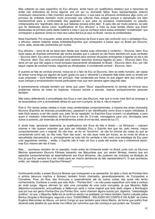42
Mas voltando ao caso específico do Exu africano, ainda havia um qualificativo deste(s) que a hipocrisia de
então não entenderia de forma alguma: era um ser ou divindade fálica. Suas representações (totens)
mostravam claramente o falo (membro sexual masculino), o que para os africanos simbolizava algo como um
princípio de virilidade (também muito procurado nas culturas mais antigas porque a reprodução era fator
imprescindível para a continuidade das espécies) e que para os europeus cristianizados ou pseudo-
cristianizados era “significado claro de que Satanás reinava entre eles”. E para não ser muito extenso, só pelo
que foi destacado acima como “qualificativos do Exu africano” e mais as duas lendas (Itans) que foram
destacadas na primeira parte desta matéria e mais o que se conhece sobre essas entidades “endiabradas” que
começaram a aparecer ainda no meio dos cultos Bantus já aqui no Brasil, vamos às similaridades.
Nota importante: Por enquanto, antes ainda de chamá-los de Exus e para não confundir com o verdadeiro Exu,
o africano, estarei tratando essas entidades/Espíritos que começaram a baixar aqui no Brasil por Ekuruns,
como, aliás, ainda são conhecidos por muitos.
Exu africano – toma lá dá cá (atua bem desde que receba suas oferendas a contento) – Ekuruns, idem; Exu
seria capaz de diversas artimanhas até contra aqueles que o cultuam se não fosse atendido em suas vontades
– Ekuruns idem; Exu seria convocado principalmente para resolver situações emergentes e ligadas ao dia a dia
– Ekuruns, idem; Exu seria convocado para resolver assuntos diversos ligados ao sexo – Ekuruns idem; Exu
seria um ser que não segue a moral europeia basicamente oficializada no Brasil – Ekuruns Idem; Exu, por não
seguir regras de conduta morais, segundo as oficializadas, é considerado amoral – Ekuruns, idem.
E quando se fala de conduta amoral, inclua-se aí o fato de Exu (e Ekuruns), bem ao estilo humano, ser capaz
de entrar numa briga por alguém de quem goste (ou que o “alimente”) a despeito dele estar certo ou errado em
suas propostas – pura fidelidade em princípio, mas condenada por todos os que julgam atos dos outros por
suas crenças e enraizamentos morais particulares mas que nem sempre agem segundo elas.
E estranhamente criticada também por seres que usam “Deus” especificamente no sentido de minorar seus
problemas diários de todas as espécies, inclusive sociais e sexuais, visando enriquecimentos pessoais
também.
Não estou defendendo a amoralidade dos Exus e nem dos Ekuruns, mas que é muito mais fácil se enxergar e
se escandalizar com a amoralidade alheia do que com a própria, lá isto é, não é mesmo?
Pois é. Por tantas (estas citadas e muito mais) similaridades comportamentais, a maioria dos antes chamados
Ekuruns (Espíritos de diversas procedências), passaram a ser identificados como Exus e assim intitulados. E
este título passou a ser tão usado que, pela “lei da repetição” os Espíritos Exus viraram, na atualidade, e para
quem é mediador (intermediário) de Es-pí-ri-tos e não de O-ri-xás, mensageiros para uns, divindades para
outros e portanto, por extensão de entendimentos sobre di-vin-da-des, seres de luz (?).
E ainda mais: ignorando totalmente os qualificativos dos Exus de fato e direito – os Africanos – colocam
viseiras e não querem entender que para ser intitulado Exu, o Espírito tem que ter, pelo menos, traços
comportamentais com o original. Se não tiver, se for só “bonzinho”, se não for amoral (às vistas do que se
compreende como tal), se não mais “fizer das suas”, se não atuar mais por trocas, se ao invés de ativar a
sexualidade desvanecê-la, e, principalmente se tudo isto for verdade e não mais uma estratégia de Exu para
criar seguidores crentes.... então, o Espírito não é mais um Exu e pode até aceitar que o chamemos assim,
mas Exu mesmo ele não é mais.
Mas .... aconteceu também de no passado, muito antes da Umbanda existir no Brasil, junto com os Ekuruns
Machos aparecerem Ekuruns Fêmeas baixando nas Macumbas que, por serem fêmeas, mesmo que em
aspectos comportamentais se assemelhando aos Exus africanos, não puderam ser incluídas na titulação de
Exu já que Exu sempre foi o ser criado para ser macho (lembra-se do falo representativo?). O que aconteceu
então, em relação a esses Espíritos Fêmeas?
**********//**********
Continuando então, a esses Ekuruns fêmeas que começaram a se apresentar, foi dado o título de Pombas-Gira
e ambos (ekuruns machos e fêmeas) também foram chamados, generalizadamente, de Compadres e
Comadres, Povo da Rua, das Encruzas e possivelmente até de outras coisas das quais não tenho
conhecimento. Confesso a vocês que este título - “Pomba-Gira” – eu não posso especificar com toda a certeza
de onde surgiu. Alguns afirmam ter sido uma corruptela de uma outra corruptela, já que Mpambu Njilla
(Mpambu=cruzamento, encruzilhada; e Njilla=rua) seria o nome original que teria dado origem a Bombogira
que por sua vez gerou Pomba-Gira (ou Pombo Gira, como chamam alguns outros) por, digamos, “interpretação
auditiva”, só que, o Mpambu Njilla era (e continua sendo) na realidade um Inkice também macho cultuado pelos
Bantus (Angola) e Bombogira, segundo o livro “CANDOMBLÉ - RELIGIÃO DO CORPO E DA ALMA” de Carlos
Eugênio Marcondes de Moura, um termo Congo só que também para Inkice Macho, de forma que prefiro ficar
devendo este detalhe do que tentar me infiltrar por caminhos que não conheço e que podem ser “furados”.
 