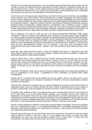 43
E ainda há, como soube mais recentemente, uma outra hipótese pela qual Pomba-Gira teria surgido a partir de
“Pangira” que seria uma entidade feminina mais atuante nos cultos Omolocôs. Consideremos então que, por
seja lá qual tenha sido o motivo, os mais antigos resolveram chamar essas entidades que eram tidas como
Ekuruns fêmeas de Pombas-Gira e que você já deva ter entendido o porquê delas terem sido consideradas
Exus Fêmeas, bem assim como compreendidas como Mulheres dos Exus.
Se ainda não, é só rever algumas das características, tanto do Exu Orixá quanto do Exu Ekurun já explicitadas
antes e entender que, embora fêmeas, tinham comportamento e atitudes semelhantes em vários aspectos,
com foco maior no aspecto sensual e sexual, através do quais exibiam toda a liberalidade que nenhuma mulher
da alta ou baixa sociedade de então ousaria e pelos quais eram preferencialmente procuradas para trabalhos
de envultamento (feitiço) – estas eram as Ekuruns fêmeas, Exus fêmeas e finalmente Pombas-Gira. Enquanto
estiveram apenas nas Macumbas, Canjerês primitivos e semelhantes, tanto o Exu/Ekurun quanto a Pomba
Gira/Ekurun, eram procurados para serviços sobre os quais hoje, até os que os procuravam teriam vergonha
de falar. Muitos deles, pelo tanto de suas ferocidades, chegavam a trabalhar acorrentados nas Kimbandas, tal
a ira que traziam dentro de si, talvez pelos maus tratos que teriam recebido quando ainda em vida carnal.
Com a criação do novo culto em 1908 que viria a se chamar primeiramente “Alabanda” (1908), depois
“Aumbanda” (1909) e que acabou sendo conhecido como “Umbanda”, nome pelo qual já chegou oficializado
em 1939 por ocasião da criação da primeira Federação de Umbanda do Brasil por Zélio Fernandino de Moraes,
esses Espíritos/Ekuruns/Exus, que também passaram a rondar nesta Banda embora não com tanta expressão
quanto nos demais cultos (na Umbanda de Origem não existiam Sessões ou Giras específicas para Exus),
passaram a ser compreendidos como Espíritos que estariam ou deveriam estar em evolução – muito primitivos
ainda por seus comportamentos amorais, mas em evolução, e não mais como continuaram sendo
compreendidos pelos cultos mais primitivos: “aqueles a quem tudo poderíamos pedir desde que fossem bem
pagos”.
Sobre isto, aliás, vamos transcrever abaixo, a título de orientação inicial ainda, um depoimento dado pelo
senhor Zélio de Moraes sobre o que lhe havia ensinado o Caboclo das Sete Encruzilhadas a respeito dos
Espíritos/Ekuruns/Exus. Preste bastante atenção!!
Pergunta: Senhor Zélio, é sobre o trabalho dos Exus. Existem Tendas que dão consultas com Exus em dias
especiais além das consultas normais de Pretos-Velhos e Caboclos. Como o Sr. vê isso? Zélio: Eu sei disto,
que há muitas Tendas que trabalham com Exus, eu não gosto porque é muito fácil se manifestar com Exu,
qualquer pessoa médium, um mal médium se manifesta com Exu, basta ter um Espírito atrasado; ou também
fingindo um Espírito, por isso não gosto e fujo disto. Na minha Tenda não se trabalha com Exu por qualquer
motivo.
Comentário: Percebamos, então, que na visão da Umbanda Original proposta, já era observada a facilidade de
Exus se manifestarem ou até mesmo a possibilidade de haver mistificação (os famosos Ekês) nestas
“manifestações”.
Quando ele diz: “na minha Tenda não se trabalha com Exu por qualquer motivo”, fica claro que Exu só era
chamado em casos especiais e na condição de “soldados da Umbanda”, como eram compreendidos, conforme
se poderá ver mais abaixo.
Pergunta: Mas o Senhor não considera o Exu um Espírito trabalhador como todos os outros? Zélio: Depois de
despertado, porque o Exu é um Espírito admitido nas trevas. Depois de despertado, que ele dá um passo no
caminho da regeneração, é fácil ele trabalhar em benefício dos outros. Assim eu acredito no trabalho do Exu.
Comentário: Esta, poderíamos dizer, é uma resposta chave para a compreensão do que vem a ser Exu/Ekurun
de um modo geral, ou do por que esses Ekuruns passaram a ser chamados de Exus. Esse “depois de
despertados” nos transmite muito bem que, pelos comportamentos e decisões inadequadas ao novo culto
(comportamento este até incentivado nos cultos mais primitivos, tanto pelos seguidores quanto pelos que só os
procuravam em busca de vantagens particulares), Exus chegaram a ser entendidos como “Espíritos admitidos
das trevas”, ou, em outras palavras, trevosos que buscam “caminhar”, ainda que a seus modos.
Portanto, quando admitidos na Umbanda, antes ainda de se lhes fazerem homenagens, dever-se-ia acordá-los
para a luz – despertá-los das trevas – o que significaria trabalhar sobre a amoralidade geral desses Espíritos,
orientando-os por conceitos cristãos (amor, desprendimento, caridade...), pois cristã era a Umbanda anunciada
pelo Caboclo das Sete Encruzilhadas.
Pergunta: Não haverá casos em que outros Orixás vibrando em outras linhas não possam resolver de imediato
alguns problemas de filhos e, não seria o Exu aí o mais indicado para resolver, por estar mais perto
materialmente, por estar mais aceito nos trabalhos materiais? Zélio: O nosso chefe, “o Caboclo das Sete
Encruzilhadas” nos ensinou assim, isto faz 60 anos, que o Exu é um trabalhador.
 