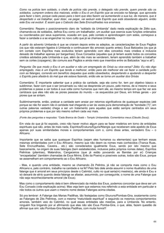 44
Como na polícia tem soldado, o chefe de polícia não prende, o delegado não prende, quem prende são os
soldados, cumprem ordens dos maiorais, então o Exu é um Espírito que se encosta na falange, que aproveita
para fazer o bem, porque cada passo para o bem que eles fazem vai aumentando a sua luz, de maneira, que é
despertado e vai trabalhar, quer dizer, vai pegar, vai seduzir este Espírito que está obsedando alguém, então
este Exu vai evoluir. É assim que o Caboclo das Sete Encruzilhadas nos ensinava.
Comentário: Repare o posicionamento claro de “soldado da Umbanda” dado nesta explicação de Zélio que,
chamando-os de soldados, definia Exu como um trabalhador, um auxiliar que exercia suas funções ordenados
ou coordenados por seus superiores, ocasião em que, pelo contato e aprendizagem com estes, começava a
fazer a caridade e a se enganchar no novo culto que já se chamava Umbanda.
A partir do advento Umbanda é que se criaram depois entre os adeptos, as caracterizações de Exus Pagãos
(os que não estavam ligados à Umbanda e continuavam tão amorais quanto antes); Exus Batizados (os que já
em contato com Espíritos mais evoluídos teriam aprendido com eles conceitos mais cristãos e inclusive
deixado de trabalhar apenas por barganhas); Exus Coroados (aqueles que já teriam aceito todos os conceitos
cristãos adotados pela Umbanda e que, além de não mais se venderem, teriam aprendido também a trabalhar
sem os cortes (copagens), tão comuns aos Pagãos e ainda meio que inseridos entre os Batizados “aqui e ali”).
Pergunta: De que modo o Exu é um auxiliar e não um empregado do Orixá ou vice-versa? Zélio: Eu não digo
empregado, mas é um Espírito que tende a melhorar, então para ele melhorar ele vai fazer a caridade junto
com as falanges, correndo em benefício daqueles que estão obsediados, despertando e ajudando a despertar
o Espírito para afastá-lo do mal que ele estava fazendo, então ele se torna um auxiliar dos Orixás
Comentário: É importante salientar que a prática da caridade, seja ela como for, tem por objetivo básico e
subliminar, fazer com que o ser (encarnado ou não) se desprenda um pouco, pelo menos, de si mesmo e seus
problemas e passe a ver todos à sua volta como humanos que nem ele, ao mesmo tempo em que faz ver aos
caridosos que eles não são as piores pessoas do mundo – os esquecidos por Deus, em linhas gerais – por
piores que se sintam.
Subliminarmente, então, praticar a caridade sem ansiar por retornos significativos de quaisquer espécies (até
porque se não for assim não é caridade real chegando a ser às vezes pura demonstração de “bondade (?)”; em
outras palavras vaidade) chega a ser um tratamento para aqueles que estão sempre centrados em seus
próprios problemas e que por isto mesmo sofrem cada vez mais.
(Fonte das perguntas e respostas: “Cada Branca de Oxalá – Templo Umbandista. Comentários meus (Cláudio Zeus)).
Em vista do que já foi exposto, creio não haver motivo algum para se fazer mistérios em torno de entidades
espirituais que são, antes de mais nada, Espíritos/Erukuns/Eguns/Ntangis que receberam este apelido de Exus
apenas por suas similaridades morais e comportamentais com o, como disse antes, verdadeiro Exu – o
Africano.
Importante que se saiba que quaisquer Espíritos (sejam eles humanos ou elementais) que tenham essas
mesmas similaridades com o Exu Africano, mesmo que não deem os nomes mais conhecidos (Tranca Ruas,
Sete Encruzilhadas, Caveira... etc.) são considerados igualmente Exus, sendo por isto mesmo que
basicamente, na origem de suas falanges (bem estabelecidas, inclusive pelos próprios nomes delas), Espíritos
Pelintras (pilantras), Malandros, Cangaceiros (que já estão povoando as Bandas por aí) Crianças
“encapetadas” (também chamadas de Exus Mirins, Erês da Poeira) e possíveis outras, todos são Exus, porque
se assemelham em comportamento ao o Exu Africano.
- Mas, e quando uma entidade, mesmo se chamando Zé Pelintra, já não se comporta mais como o Exu
Africano e, pelo contrário, trabalha na caridade e na fé? Pelo fato dele ainda assumir o nome ritualístico de uma
falange que é amoral em seus princípios desde o Catimbó, culto no qual seria(m) mestre(s), ele ainda é Exu e
só deixará de sê-lo quando desta falange se afastar, assumindo, por conseguinte, o nome de uma Falange que
não seja reconhecidamente amoral (de Exus).
Mas como o comportamento dela é bem diferenciado da média dos Exus, podemos concordar que deva ser um
Exu Coroado (vide explicação acima). Mas veja bem que estamos nos referindo a esta entidade em particular e
não todos os outros que usam o mesmo nome destas Falanges acima citadas.
Só pra lembrar: A Falange das Marias Padilhas, tão festejadas como Ekuruns/Pombas-Gira, exatamente como
as Falanges de Zés Pelintras, com a mesma “maturidade espiritual” e seguindo os mesmos comportamentos
amorais, também veio do Catimbó, no qual essas entidades são mestras, para a Umbanda. No entanto,
ninguém fica brigando por aí afirmando que elas não são Exus Pomba-Gira, o que, aliás, fazem questão de
afirmar que sim: são Pombas-Gira Marias Padilhas, com muita honra!!!
 