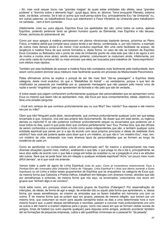 45
- Ah, mas você sequer tocou nas “grandes magias” às quais estas entidades são afetas, seus “grandes
poderes” e “domínio sobre o elemento fogo”, quiçá água, terra, ar, átomos, Terra (enquanto Planeta), sistema
solar, via láctea, universo. Se é isto aí acima que você pensa sobre Exu, principalmente Exu “de Umbanda” ou,
em outras palavras: os trabalhadores Exus que adentraram a Faixa Vibratória da Umbanda para trabalharem
na caridade... nem é bom comentar.
Infelizmente, creio eu, para alguns, Espíritos Exus (os apelidados de) são, como todos os outros, apenas
Espíritos, podendo pertencer tanto ao gênero humano quanto ao Elemental, mas Espíritos e não deuses,
Orixás, senhores do sobrenatural, etc.
Como por seus apegos à matéria permanecem em planos vibracionais bastante densos, próximos ao Plano
Físico, a matéria astral que compõe seus corpos tende a ser densa, condensada, e, por isto mesmo, a exemplo
de outros mais densos ainda e de menor nível evolutivo espiritual, têm uma certa facilidade de acesso, de
tangência à matéria física de que somos formados e, desta forma, no caso de não se tratarem de Espíritos
Exus Coroados ou Batizados sob o ponto de vista da Umbanda (ponto de vista este que não é de agora e sim
de muitos e muitos anos atrás), sendo amorais portanto, costumavam (e costumam ainda, infelizmente, por
uma certa casta de humanos tão ou mais amorais que eles) ser buscados para trabalhos de “baixo-espiritismo”
com efeitos mais rápidos.
Também por esta facilidade de acessar a matéria física são contatados mais facilmente pela mediunidade, bem
assim como podem dominar seus médiuns mais facilmente quando em processo da Mediunidade Psicomotora.
Pelas afirmativas acima se explica o porquê de ser tão mais fácil “dar-se passagem” a Espíritos desta
categoria, deste nível evolutivo, do que a “Medalhões do Astral” – os verdadeiros, porque o que tem de
mistificador se passando por medalhão por aí, passando mensagens que não passam pelo menor crivo de
razão e sendo “engolidos” pelo que apresentam de fachada e não pelo que são de verdade...
A todos esses que julgam conhecerem profundamente quaisquer das personalidades que se apresentam como
Exus ou mesmo que assim não se apresentem, mas, são Exus por seus comportamentos, ideais, objetivos, eu
faria uma simples pergunta:
- Você tem certeza de que conhece profundamente seu ou sua filha? Seu marido? Sua esposa e até mesmo
seu pai ou mãe?
Claro que não! Ninguém pode dizer, racionalmente, que conhece profundamente qualquer outro ser que esteja
encarnado e que, inclusive, viva sob seu próprio teto diuturnamente. Se disser que sim está sendo, ou ingênuo
demais ou hipócrita! E se não podemos conhecer profundamente sequer os encarnados que podemos ver e
tocar todos os dias, quem é que pode dizer que conhece perfeitamente “seu” Exu, Pomba Gira, que são difíceis
de serem conhecidos e compreendidos a fundo como seres independentes que são, e também qualquer outra
entidade espiritual que pense por si e aja de acordo com seus próprios princípios e ideias de realidade (livre
arbítrio)? Isso você até poderia apelar para dizer que é um mistério, só que não é “um mistério Exu”, mas, sim,
um mistério da vida, embasado nos mais diversos tipos de personalidades que se formam ao longo da
existência de cada um.
Como se aprofundar no conhecimento sobre um determinado ser? Só mesmo o acompanhando nas mais
diversas situações (quanto mais, melhor), analisando o que fala, o que prega no dia a dia e, principalmente, se
seus atos estão de acordo com o que fala e prega em todas as ocasiões ou se a pregação é uma e as atitudes
são outras. Será que se pode fazer isto em relação a qualquer entidade espiritual? Acho “um pouco meio muito
difícil demais”, se é que você me entende.
Vamos tratar a partir de agora de Linha Espiritual (nota do autor: Como já comentamos anteriormente, Exus e
Pombas-Gira são nominados pela Umbanda Crística de: Falanges. Linha Espiritual é o titulo que damos somente a Guias
Espirituais) ou só Linha a todos esses grupamentos de Espíritos que se enquadram na categoria de Exus que,
da mesma forma que Caboclos e Pretos-Velhos, trabalham em falanges com diversos nomes, atraídos que são
por semelhanças e sintonias, da mesma forma que nós aqui, os encarnados, costumamos nos reunir em
grupos que “tenham algo a ver conosco”.
Você sabe como, em princípio, criam-se diversos grupos de Espíritos (Falanges)? Por assemelhação de
intenções, de ideias, de forma de agir e reagir, de entender isto ou aquilo pela forma que aprenderam, e, dessa
forma, por essas semelhanças, se criarem as amizades que os fazem trabalhar em harmonia uns com os
outros. É da mesma forma que se juntam aqui em grupos, pessoas de mesma religião, que torcem por um
mesmo time, que costumam se reunir para aquela cervejinha todos os dias a uma determinada hora e num
mesmo local e que, a partir dessas semelhanças e reuniões, passam a conviver mais profundamente uns com
os outros e até mesmo a criarem objetivos para o grupo, como nos casos em que se formam clubes sociais de
amigos, times de futebol (ou outro esporte qualquer) para disputas entre amigos, podendo acontecer também
daí as formações de pequenas empresas, cultos e até quadrilhas criminosas se o pessoal for “da pesada”.
 