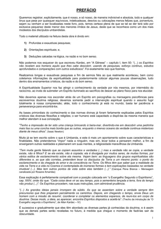 1
PREFÁCIO
Queremos registrar, explicitamente, que é nosso, e só nosso, de maneira indivisível e absoluta, todo e qualquer
ônus que pese por quaisquer equívocos, indelicadezas, desvios ou colocações menos felizes que, porventura,
sejam ou venham a ser localizadas neste livro, pois, temos certeza plena de que se tal se der terá sido por
exclusiva pequenez deste menor dos menores irmãos de Jesus, deste que se reconhece como um dos mais
modestos dos discípulos umbandistas.
Todo o material utilizado na feitura desta obra é divido em:
1) Profundas e exaustivas pesquisas;
2) Orientações espirituais; e,
3) Deduções calcadas na lógica, na razão e no bom senso.
Não podemos nos esquecer do que escreveu Kardec, em “A Gênese” – capítulo I, item 50: “(...) os Espíritos
não revelam aos homens aquilo que lhes cabe descobrir, usando de pesquisas, esforço continuo, estudos
aprofundados e comparações com outros estudiosos”. Foi exatamente isso que fizemos.
Realizamos longas e exaustivas pesquisas a fim de sermos fiéis ao que realmente aconteceu, bem como
coletamos informações da espiritualidade para posteriormente colocar algumas poucas observações, tudo
dentro dos ensinamentos crísticos, da razão e do bom senso.
A Espiritualidade Superior nos faz atingir o conhecimento da verdade por nós mesmos, por intermédio do
raciocínio, ao invés de submeter um Espírito iluminado ao sacrifício de descer ao plano físico para nos elucidar.
Não devemos apenas nos esconder atrás de um Espírito em psicografias ou mensagens psicofônicas para
escrevermos doutrina religiosa; devemos somente pedir a intervenção espiritual quando o assunto fugir
totalmente à nossa compreensão; aliás, todo o conhecimento já está no mundo; basta ter paciência e
perseverança para encontrá-los.
As bases primordiais do conhecimento e das normas divinas já foram fartamente explicadas pelos Espíritos
crísticos das diversas filosofias e religiões; o ser humano está capacitado a dispô-las da mesma maneira que
melhor atendam à sua concepção.
"Tenho a impressão de ter sido uma criança brincando à beira-mar, divertindo-me em descobrir uma pedrinha
mais lisa ou uma concha mais bonita que as outras, enquanto o imenso oceano da verdade continua misterioso
diante de meus olhos”. (Isaac Newton)
Muito já se tem escrito sobre o que é Umbanda, e este é mais um apontamento sobre suas características e
finalidades. Não pretendemos “impor” nada a ninguém, mas sim, levar todos a pensarem melhor, a fim de
enxergarem outras realidades e plasmarem em suas mentes, a religiosidade maravilhosa da Umbanda.
“Tem muita gente falando que se copiam assuntos e verdades (...) mas a verdade não se copia, a verdade
existe, não é filhos? E se ela existe, não é copiada; ela é divulgada por muitos seres, de muitas formas, por
vários estilos de esclarecimento sobre ela mesma. Vejam bem: as linguagens dos grupos espiritualistas são
diferentes e, as que são corretas, pretendem levar os discípulos da Terra a um mesmo ponto: o ponto do
esclarecimento e da chegada do amor e da consciência na Terra. Os filhos têm que saber que a realidade da
vida na Terra e a vida no Cosmos é contemplada de inúmeras formas e tem explicações baseadas na verdade
imutável (...). Mas tem outros pontos de vista sobre elas também (...).” (Cacique Pena Branca – Mensagem
canalizada por Rosane Amantéa)
Essa explicação é perfeitamente compatível com a posição colocada em “o Evangelho Segundo o Espiritismo”,
cap. XXIV, onde diz que: “Cada coisa deve vir ao seu tempo, pois a sementeira lançada a terra, fora do tempo
não produz (...)”. Os Espíritos procedem, nas suas instruções, com admirável prudência.
“(...) As grandes ideias jamais irrompem de súbito. As que se assentam sobre a verdade sempre têm
precursores que lhes preparam parcialmente os caminhos. Depois, em chegando o tempo, envia Deus um
homem com a missão de resumir, coordenar e completar os elementos esparsos, de reuni-los em corpo de
doutrina. Desse modo, a ideia, ao aparecer, encontra Espíritos dispostos a aceitá-la”. (Trecho da introdução de “O
Evangelho segundo o Espiritismo”, de Allan Kardec – IV)
É sucessiva e gradualmente que eles têm abordado as diversas partes já conhecidas da doutrina, e é assim
que as demais partes serão reveladas no futuro, à medida que chegue o momento de fazê-las sair da
obscuridade.
 