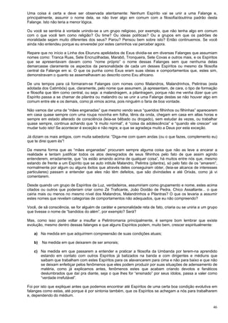 46
Uma coisa é certa e deve ser observada atentamente: Nenhum Espírito vai se unir a uma Falange e,
principalmente, assumir o nome dela, se não tiver algo em comum com a filosofia/doutrina padrão desta
Falange. Isto não teria a menor lógica.
Ou você se sentiria à vontade unindo-se a um grupo religioso, por exemplo, que não tenha algo em comum
com o que você tem como religião? Ou time? Ou ideias políticas? Ou a grupos em que os padrões de
moralidade sejam muito diferentes dos seus? Parou? Pensou bem sobre isto? Então continuemos. Se você
ainda não entendeu porque eu enveredei por estes caminhos vai perceber agora.
Repare que no início a Linha dos Ekuruns apelidados de Exus dividia-se em diversas Falanges que assumiam
nomes como: Tranca Ruas, Sete Encruzilhadas, Marabô, Tronqueira, Sete Covas e outros mais, e os Espíritos
que se apresentavam davam como “nome próprio” o nome dessas Falanges sem que nenhuma delas
demarcasse claramente os aspectos da personalidade de cada um desses Espíritos ou mesmo da filosofia
central da Falange em si. O que os punha como Exus eram suas ideias e comportamentos que, estes sim,
demonstravam o quanto se assemelhavam ao descrito como Exu africano.
De uns tempos para cá formaram-se Falanges com nomes como Malandros, Malandrinhos, Pelintras (esta
adotada dos Catimbós) que, claramente, pelo nome que assumem, já apresentam, de cara, o tipo de formação
e filosofia que têm como central, ou seja: a malandragem, a pilantragem, porque não me venha dizer que um
Espírito passa a se chamar de pilantra ou malandro ou se unir a uma Falange destas se não houver algo em
comum entre ele e os demais, como já vimos acima, pois ninguém o faria de boa vontade.
Não vamos dar uma de “mães enganadas” que mesmo vendo seus “queridos filhinhos ou filhinhas” aparecerem
em casa quase sempre com uma roupa novinha em folha, tênis da onda, chegam em casa em altas horas e
sempre em estado alterado de consciência (leia-se bêbado ou drogado), sem estudar às vezes, ou trabalhar
quase sempre, continua achando que “é muito normal”, é “coisa da adolescência” e “quando ele crescer” vai
mudar tudo isto! Se acontecer é exceção e não regra; e que se agradeça muito a Deus por esta exceção.
Já diziam os mais antigos, com muita sabedoria: “Diga-me com quem andas (ou o que fazes, complemento eu)
que te direi quem és”!
Da mesma forma que as “mães enganadas” procuram sempre alguma coisa que não as leve a encarar a
realidade e tentam justificar todos os atos desregrados de seus filhinhos pelo fato de que assim agindo
entenderem, erradamente, que “os estão amando acima de qualquer coisa”, há muitos entre nós que, mesmo
estando de frente a um Espírito que se auto intitule Malandro, Pelintra (pilantra), só pelo fato de os “amarem”,
normalmente por algum ou alguns êxitos que através deles conseguiram obter, (leia-se alcance de interesses
particulares) passam a entender que eles não têm defeitos, que são divindades e até Orixás, como já vi
comentarem.
Desde quando um grupo de Espíritos da Luz, verdadeiros, assumiriam como grupamento e nome, estes acima
citados ou outros que poderiam criar como Zé Traficante, João Doidão de Pedra, Chico Assaltante... o que
cairia mais ou menos no mesmo nível dos Malandros, Malandrinhos e Pilantras? O que os levaria a assumir
estes nomes que revelam categorias de comportamentos não adequados, que eu não compreendo?
Você, de sã consciência, se for alguém de caráter e personalidade reta de fato, criaria ou se uniria a um grupo
que tivesse o nome de “bandidos do além”, por exemplo? Será?
Mas, como isso pode voltar a insuflar a Pelintromania principalmente, é sempre bom lembrar que existe
evolução, mesmo dentro dessas falanges e que alguns Espíritos podem, muito bem, crescer espiritualmente:
a) Na medida em que adquirirem compreensão de suas condições atuais;
b) Na medida em que deixarem de ser amorais;
c) Na medida em que passarem a entender e praticar a filosofia da Umbanda por terem-na aprendido
estando em contato com outros Espíritos já batizados na banda e com dirigentes e médiuns que
saibam que trabalham com estes Espíritos para os alavancarem para cima e não para baixo e que não
se deixam enfeitiçar pelos fenômenos que eles podem produzir por suas situações de adensamento de
matéria, como já explicamos antes, fenômenos estes que acabam criando devotos e fanáticos
deslumbrados que daí pra diante, seja o que lhes for “ensinado” por seus ídolos, passa a valer como
“verdade irrefutável”.
Foi por isto que expliquei antes que podemos encontrar até Espíritos de uma certa boa condição evolutiva em
falanges como estas, até porque é por sintonia também, que os Espíritos se achegam a nós para trabalharem
e, dependendo do médium.
 
