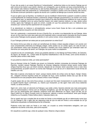 47
O que não se pode é, por esses Espíritos já “umbandizados”, avaliarmos todos os da mesma Falange que só
pelo nome já nos traduz a que vieram, dizendo, por conseguinte, que os demais, por seus comportamentos, ou
não existem (são médiuns mistificando) ou são kiumbas disfarçados, porque “a coisa” não é bem por aí não e
os que destoam disto são justamente os “umbandizados” (iniciados e aceitos como tal na Banda, pelo menos).
Os demais continuam pensando e agindo de acordo com o padrão da falange que é amoral, lembre-se disto.
O que se sabe é que os Espíritos, na medida em que se modificam interiormente e passam a aceitar e praticar
a doutrina/filosofia da Umbanda tendem a abandonar antigas Falanges (grupamentos) e se acertar com novas
outras. Neste caso, ou abandonam também seus médiuns (se eles permanecerem estáticos em suas crenças)
ou passam a trabalhar como se outros Espíritos fossem com estes mesmos médiuns, ou seja, dando outros
nomes, agora das Falanges às quais se uniram, ocasião em que fica parecendo para os médiuns menos
avisados que “outros Espíritos apareceram em sua guarda”.
E se abandonam os médiuns é, principalmente, porque nunca foram Guias de fato e sim protetores (por
interesses próprios) enquanto com eles estiveram.
Vem daí, exatamente, o ensinamento de que o Espírito Exu, ao evoluir e se desprender de sua Falange, deixa
de ser um Exu (isto fica muito claro pelo que já foi explicado sobre o porquê serem chamados de Exus) e passa
para outras Falanges (outros grupos), podendo vir com outros nomes, novos comportamentos e ideais.
E que Falanges poderiam ser estas para as quais passariam os antes Exus?
Da mesma forma que antes se uniam por semelhanças de ideias e ideais (aqueles antigos e em acordo com
suas compreensões anteriores) às Falanges antigas, serão aceitos (ou se unirão) agora, em vista de tudo o
que aprenderam sobre suas situações de Espíritos e também dos novos objetivos que entendam estar em
harmonia com seus jeitos de serem, em Falanges nas quais melhor se adaptarem.
Levando-se isto em consideração, vemos que poderão adentrar a uma falange de Pretos-Velhos, de Caboclos,
de Oguns, de Xangôs, etc., Linhas estas de Espíritos trabalhadores e não de Orixás, como somos levados a
entender pelos nomes a elas dados.
O que podemos observar então, por estas apreciações?
Que as diversas Linhas de Trabalho que atuam na Umbanda, também compostas de inúmeras Falanges de
Espíritos, mantém nessas Falanges Espíritos de diversas categorias (inclusive etnias) sendo muitos deles
antigos Espíritos Exus que, por terem evoluído, deixado de ser amorais, terem assumido novos e mais retos
comportamentos, já podem assumir os nomes das Falanges a que vão se unir e desenvolver novas formas de
trabalho com isto.
Mas esta é apenas uma faceta da “coisa”, porque mesmo dentro de Linhas como de Ogum, Xangô, Oxóssi,
etc., estagiam diversos Espíritos ainda em condição de Exus, como auxiliares diretos dos que são de fato
merecedores de suas posições dentro dessas Linhas e suas Falanges.
A gente quase não os nota como Exus porque, ou atuam por fora (sem incorporarem) no auxílio direto a este
ou aquele Espírito Ogum confirmado, ou, mesmo que incorporem, já não agem mais como Exus (bebendo
marafo, ou sendo amorais...).
Agem sim, como mais um elemento da Falange a que estão unidos, fazendo entender aos mais preocupados
com as exteriorizações e menos com as vibrações energéticas, que são tão Oguns como qualquer outro, se
bem que por observações sem idolatrias, podemos muito bem diferenciar um Ogum, Ogum de fato, de um
Ogum metá Exu ou Ogum Cruzado como os chamamos, valendo a mesma nomenclatura, tanto para Xangôs
(metá Exu ou Cruzados), Pretos-Velhos (idem), Caboclos (idem), etc.
Daí eu repetir aqui que o simples fato de se estar em frente a uma entidade que dê um determinado nome (que
é o da Falange e não o dela) não ser segurança total de que se está em frente a uma entidade da Lei (já
totalmente enquadrada na filosofia/doutrina da Umbanda).
Podemos muito bem estar em frente a um metá, um cruzado ou ainda kimbandeiro estagiário, sem que
estejamos nos dando conta disto, pelo acima exposto.
Em sequência e pedindo ago, antes de qualquer coisa, Observe a figura abaixo:
 