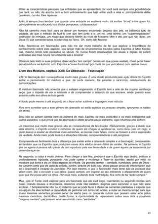 49
Obter as características pessoais das entidades que se apresentem por você será sempre uma possibilidade
que terá, ou não, de acordo com o bom entrosamento que haja entre você e elas e, principalmente delas
quererem, ou não, lhes repassar.
Aliás, é sempre bom lembrar que quando uma entidade se enaltece muito, dá muitas “dicas” sobre quem foi,
principalmente se colocando sob títulos pomposos, cuidaaaaadoo!
Não há caminho mais fácil para se deixar um humano encarnado debaixo dos pés, se babando todo de
vaidade, do que o método de fazê-lo crer que tem junto a si um rei, uma rainha, um “supermegablaster”
destruidor de inimigos, um mago que deixaria Merlin ao nível de Madame Mim e até, por que não dizer, um
Deus (?) que comande todos os exércitos da Terra . Oh, como isto fascina!
Aliás, falando-se em fascinação, para não me dar muito trabalho de ter que explicar a importância do
conhecimento sobre este aspecto, vou lançar mão de ensinamentos trazidos pelos Espíritos a Allan Kardec
que, mesmo tendo sido passados no século 19, nunca foram observações tão atuais e dignas de serem
ensinadas aos mais novos na Umbanda leal e sincera!
Observe pelo texto e suas próprias observações “em campo” (locais em que possa avaliar), como pode haver
por aí médiuns se iludindo, com Espíritos e “suas doutrinas” por conta do que vem abaixo com realces meus:
Livro dos Médiuns, capítulo XXIII, Da Obsessão – Fascinação
239. A fascinação tem consequências muito mais graves. É uma ilusão produzida pela ação direta do Espírito
sobre o pensamento do médium e que, de certa maneira, lhe paralisa o raciocínio, relativamente às
comunicações.
O médium fascinado não acredita que o estejam enganando: o Espírito tem a arte de lhe inspirar confiança
cega, que o impede de ver o embuste e de compreender o absurdo do que escreve, ainda quando esse
absurdo salte aos olhos de toda gente.
A ilusão pode mesmo ir até ao ponto de o fazer achar sublime a linguagem mais ridícula.
Fora erro acreditar que a este gênero de obsessão só estão sujeitas as pessoas simples, ignorantes e baldas
de senso.
Dela não se acham isentos nem os homens de mais Espírito, os mais instruídos e os mais inteligentes sob
outros aspectos, o que prova que tal aberração é efeito de uma causa estranha, cuja influência eles sofrem.
Já dissemos que muito mais graves são as consequências da fascinação. Efetivamente, graças à ilusão que
dela decorre, o Espírito conduz o indivíduo de quem ele chegou a apoderar-se, como faria com um cego, e
pode levá-lo a aceitar as doutrinas mais estranhas, as teorias mais falsas, como se fossem a única expressão
da verdade. Ainda mais, pode levá-lo a situações ridículas, comprometedoras e até perigosas.
Compreende-se facilmente toda a diferença que existe entre a obsessão simples e a fascinação; compreende-
se também que os Espíritos que produzem esses dois efeitos devem diferir de caráter. Na primeira, o Espírito
que se agarra à pessoa não passa de um importuno pela sua tenacidade e de quem aquela se impacienta por
desembaraçar-se.
Na segunda, a coisa é muito diversa. Para chegar a tais fins, preciso é que o Espírito seja destro, ardiloso e
profundamente hipócrita, porquanto não pode operar a mudança e fazer-se acolhido, senão por meio da
máscara que toma e de um falso aspecto de virtude. Os grandes termos - caridade, humildade, amor de Deus -
lhe servem como que de carta de crédito, porém, através de tudo isso, deixa passar sinais de inferioridade, que
só o fascinado é incapaz de perceber. Por isso mesmo, o que o fascinador mais teme são as pessoas que
vêem claro. Daí o consistir a sua tática, quase sempre, em inspirar ao seu intérprete o afastamento de quem
quer que lhe possa abrir os olhos. Por esse meio, evitando toda contradição, fica certo de ter razão sempre.”
Mas, pois é! Tente você explicar para um fascinado que ele está cego, inventando ou seguindo teorias sem
base, criando deuses e divindades, mistérios onde não existem, dogmas para esconder o que não sabe
explicar...! Simplesmente não dá. O máximo que se pode fazer é deixar as sementes plantadas e esperar que
em algum dia elas tenham a capacidade de germinar em terras tão áridas, e rezar ao mesmo tempo para que
essas mesmas sementes possam servir de alerta para os casos de outros que possam estar indo pelos
mesmos caminhos, dando-lhes, desta forma, a oportunidade de repensarem sobre seus atos e possíveis
“viagens mentais” que possam estar assumindo como “verdades”.
 