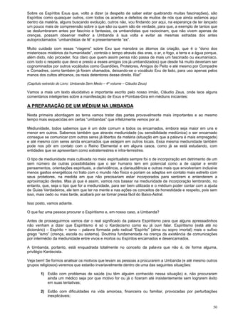 50
Sobre os Espíritos Exus que, volto a dizer (a despeito de saber estar quebrando muitas fascinações), são
Espíritos como quaisquer outros, com todos os acertos e defeitos de muitos de nós que ainda estamos aqui
dentro da matéria, alguns buscando evolução, outros não, vou findando por aqui, na esperança de ter lançado
um pouco mais de compreensão sobre o que são ou quem são de verdade, para que, a exemplo de tantos que
se deslumbraram antes por fascínio e fantasias, os umbandistas que raciocinam, que não vivem apenas de
crenças, possam observar melhor a Umbanda à sua volta e evitar as mesmas estradas dos antes
autoproclamados “umbandistas de fé” e presentemente “ex”.
Muito cuidado com essas “viagens” sobre Exu que manobra os átomos da criação, que é o “dono dos
misteriosos mistérios da humanidade”, controla o tempo através das eras, o ar, o fogo, a terra e a água porque,
além disto, não proceder, fica claro que quem assim pensa não passa de mais um fascinado ou exumaníaco,
com todo o respeito que devo e presto a esses amigos (os já umbandizados) que desde há muito deveriam ser
cognominados por outros vocábulos como Guardiões, Protetores, Amigos do Peito e até mesmo por Compadre
e Comadres, como também já foram chamados, deixando-se o vocábulo Exu de lado, para uso apenas pelos
manos dos cultos africanos, os reais detentores desse direito. Ria!”
(Capítulo extraído do Livro: Umbanda Sem Medo – 4º volume – Cláudio Zeus)
Vamos a mais um texto elucidativo e importante escrito pelo nosso irmão, Cláudio Zeus, onde tece alguns
comentários inteligentes sobre a manifestação de Exus e Pombas-Gira em médiuns iniciantes:
A PREPARAÇÃO DE UM MÉDIUM NA UMBANDA
Nesta primeira abordagem ao tema vamos tratar das partes provavelmente mais importantes e ao mesmo
tempo mais esquecidas em certas “umbandas” que infelizmente vemos por aí.
Mediunidade, todos sabemos que é um dote comum a todos os encarnados, embora seja maior em uns e
menor em outros. Sabemos também que através mediunidade (ou sensibilidade mediúnica) o ser encarnado
consegue se comunicar com outros seres já libertos da matéria (situação em que a palavra é mais empregada)
e até mesmo com seres ainda encarnados que estejam em outros locais. Essa mesma mediunidade também
pode nos pôr em contato com o Reino Elemental e em alguns casos, como já se está estudando, com
entidades que se apresentam como extraterrestres e intra-terrestres.
O tipo de mediunidade mais cultivada no meio espiritualista sempre foi o de incorporação em detrimento de um
sem número de outras possibilidades que o ser humano tem em potencial como a de captar e emitir
pensamentos, orientações espirituais, a clarividência, a clariaudiência e outras mais que envolveriam inclusive
menos gastos energéticos no trato com o mundo não físico e poriam os adeptos em contato mais estreito com
seus protetores, na medida em que não precisariam estar incorporados para sentirem e entenderem a
aproximação destes. Mas já que é assim, vamos nos basear na mediunidade de incorporação lembrando, no
entanto, que, seja o tipo que for a mediunidade, para ser bem utilizada e o médium poder contar com a ajuda
de Guias Verdadeiros, ele tem que ter na mente e nas ações os conceitos de honestidade e respeito, pois sem
isso, mais cedo ou mais tarde, acabará por se tornar presa fácil do Baixo-Astral.
Isso posto, vamos adiante.
O que faz uma pessoa procurar o Espiritismo e, em nosso caso, a Umbanda?
Antes de prosseguirmos vamos dar o real significado da palavra Espiritismo para que alguns apressadinhos
não venham a dizer que Espiritismo é só o Kardecismo como eu já ouvi falar. Espiritismo (está até no
dicionário) – Espírito + ismo – palavra formada pelo radical “Espírito” (alma ou sopro imortal) mais o sufixo
grego “ismo” (crença, escola ou sistema). Doutrina fundamentada na crença da existência de comunicações
por intermédio da mediunidade entre vivos e mortos ou Espíritos encarnados e desencarnados.
A Umbanda, portanto, está enquadrada totalmente no conceito da palavra que não é, de forma alguma,
privilégio Kardecista.
Veja bem! Se formos analisar os motivos que levam as pessoas a procurarem a Umbanda (e até mesmo outros
grupos religiosos) veremos que estarão invariavelmente dentro de uma das seguintes situações:
1) Estão com problemas de saúde (ou têm alguém conhecido nessa situação) e, não procuraram
ainda um médico seja por que motivo for ou já o fizeram até insistentemente sem lograrem êxito
em suas tentativas;
2) Estão com dificuldades na vida amorosa, financeira ou familiar, provocadas por perturbações
inexplicáveis;
 