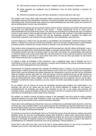 51
3) São curiosos e querem ver de perto esses “milagres” que dizem acontecer no Espiritismo;
4) Estão passando por problemas que já detectaram como de fundo espiritual e precisam de
orientação;
5) Sentiram-se atraídos sem que nem bem soubessem o motivo (caso bem mais raro).
Em qualquer caso acima citado, todos precisarão desde a primeira fase de seu entrosamento com o culto, de
orientações claras que lhes possibilitem vislumbrar uma possível solução para seus problemas, e para isso, os
responsáveis pelo Templo deverão estar cientes das responsabilidades que assumirão a partir do momento em
que se predispuserem a serem seus orientadores.
Em se tratando de pessoas que por quaisquer desses motivos tenham realmente que receber treinamento para
trabalharem sua mediunidade (o termo é esse mesmo – receber treinamento) há de se convir que a
responsabilidade torna-se ainda maior porque, uma pessoa que se entrega em confiança para que um dirigente
ou pai no santo venha a tratar de algo que pode mexer com seu EU mais profundo, o que pode inclusive (se
mal orientado) levar a pessoa à loucura, tem que ser respeitada, aprender a respeitar, ser tratada com
honestidade e aprender a ser honesta com seus protetores, seus semelhantes, seus Guias etc.
A primeira lição que o médium tem que aprender é a da lealdade e da honestidade. Conforme já disse em texto
anterior, o médium que inicia seu caminho sem entender o que é ser honesto consigo mesmo e suas Entidades
já estará iniciando o caminho com os pés na lama e correndo o risco de afundar em bem pouco tempo.
Todo médium deve compreender que as Entidades que lhe acompanham não são “gênios da lâmpada” e que o
trabalho que vêm desenvolver está diretamente ligado à evolução espiritual deles e a do próprio médium. Deve
compreender também que não é só porque estão “do outro lado” que devem ser compreendidos como deuses
ou Espíritos Santos, pois muitos que lá estão têm mais fácil acesso ao mundo material por estarem ainda muito
apegados à matéria e possuírem um corpo astral muito denso. Só isso já indica que podem ser até mesmo
muito menos evoluídos que o próprio médium.
O respeito a todas as Entidades é fator importante, mas a obediência cega, seja à Entidade que for, é
imperdoável (a não ser em casos muito especiais e quando essa Entidade já deu provas suficientes de que é
capaz de orientar adequadamente seus discípulos).
Normalmente um dirigente preparado tem condição de identificar logo no começo o tipo de acompanhamento
espiritual que o médium traz consigo e até mesmo de dizer quem é mais e/ou menos evoluído que o aparelho e
desse modo, quais as entidades que podem realmente ser orientadoras e quais as que têm que ser orientadas
antes de tentarem orientar seja quem for. Sob esse prisma, torna-se imprescindível que se fale (embora eu
saiba de antemão que vou contra o que já está especificado como normal) na inconveniência de, médiuns em
início de desenvolvimento “darem cabeça” a Exus e Pombas-Gira que como sabemos, são em vias de regra,
Entidades normalmente menos evoluídas e por isso mesmo não terem capacidade de agirem como Guias de
ninguém.
Se um médium vem ao Terreiro em busca de orientações positivas para trabalhar sua mediunidade e sua
evolução, tem que ter em mente que sua busca só se tornará realidade na medida em que buscar o
acompanhamento de entidades que sejam mais evoluídas do que ele, e que nesse caso precisam ser
buscadas mesmo, porque já habitam em planos mais sutis e não têm um acesso tão fácil à matéria como é o
caso de Exus, Pombas-Gira e outros ainda menos evoluídos.
Na verdade, um médium iniciante só deveria começar a “dar passagem” para Exus após ter obtido contatos
realmente positivos com seus reais Protetores e Guias, aos quais caberia, por conseguinte, a orientação dos
trabalhos que se faria através de Exu quando se fizesse necessário.
Vamos abrir outro parêntese para deixar bem claro que a Umbanda (e eu particularmente) nada tem contra Exu
e Pomba Gira, pois o trabalho deles é muito positivo quando são orientados por Espíritos Superiores, mas que
de forma alguma podem assumir a orientação de um filho de Terreiro sob o risco de se tornarem uma dupla (ou
trinca etc.) de cegos, evolutivamente falando.
Um Espírito se encontra na classificação de Exu ou Pomba-Gira porque ainda não alcançou méritos para poder
trabalhar dentro de uma das caracterizações aceitas pela Umbanda e desse modo, pertencendo ainda ao
Reino da Quimbanda como se sabe, (não há necessidade de explicar isso aqui) vem à Umbanda para trabalhar
segundo a orientação de Espíritos Superiores e através disso alcançar sua própria evolução e até mesmo a
possibilidade de vir a trabalhar futuramente como um(a) Caboclo(a), Preto(a)-Velho(a) (...).
Pense bem e sem achar que tudo o que se faz hoje é correto apenas porque é o que se faz ou porque lhe
disseram que é normal, mas colocando um pouquinho de lógica nos seus pensamentos.
 