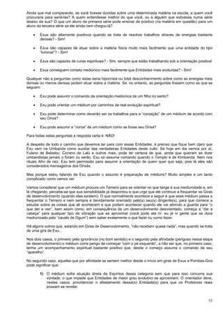 52
Ainda que mal comparando, se você tivesse dúvidas sobre uma determinada matéria na escola, a quem você
procuraria para saná-las? A quem entendesse melhor do que você, ou a alguém que estivesse numa série
abaixo da sua? O que um aluno da primeira série pode ensinar de positivo (na matéria em questão) para um
aluno da terceira série se ele ainda nem chegou lá?
 Exus são altamente positivos quando se trata de resolver trabalhos através de energias bastante
densas? - Sim!
 Exus são capazes de atuar sobre a matéria física muito mais facilmente que uma entidade do tipo
“luminar”? - Sim!
 Exus são capazes de curas espirituais? - Sim, sempre que estão trabalhando sob a orientação positiva!
 Exus conseguem contato mediúnico mais facilmente que Entidades mais evoluídas? - Sim!
Qualquer não a perguntas como estas seria hipocrisia ou total desconhecimento sobre como as energias mais
densas ou menos densas podem atuar sobre a matéria. Se, no entanto, as perguntas fossem como as que se
seguem:
 Exu pode assumir o comando da orientação mediúnica de um filho no santo?
 Exu pode orientar um médium por caminhos de real evolução espiritual?
 Exu pode determinar como deverão ser os trabalhos para a “coroação” de um médium de acordo com
seu Orixá?
 Exu pode assumir a “coroa” de um médium como se fosse seu Orixá?
Para todas estas perguntas a resposta certa é: NÃO!
A despeito de todo o carinho que devemos ter para com essas Entidades, é preciso que fique bem claro que
Exu vem na Umbanda como auxiliar das verdadeiras Entidades deste culto. Se hoje em dia vemos por aí,
Fulano de Belzebu, Cicrano de Lalú e outros mais, pode ter certeza de que, ainda que queiram se dizer
umbandistas jamais o foram ou serão. Exu só assume comando quando o Templo é de Kimbanda. Nem nos
rituais Afro de raiz, Exu tem permissão para assumir a orientação de quem quer que seja, pois lá eles são
considerados mensageiros dos Orixás.
Mas porque estou falando de Exu quando o assunto é preparação de médiuns? Muito simples e um tanto
complicado como vamos ver.
Vamos considerar que um médium procura um Terreiro para se orientar no que tange à sua mediunidade e, em
lá chegando, percebe-se que sua sensibilidade já despontou e que urge que ele continue a frequentar as Giras
de desenvolvimento (quando elas existem). O que normalmente acontece a seguir é que esse médium passa a
frequentar o Terreiro e nem sempre é devidamente orientado pelo(s) seu(s) dirigente(s), para que comece a
estudar sobre as coisas que ali acontecem e que podem acontecer quando ele vai abrindo a guarda para “o
que der e vier”, bem assim como, em consequência de um desenvolvimento desorientado, começa a “dar a
cabeça” para qualquer tipo de vibração que se aproximar (você pode até rir: eu já vi gente que se dizia
mediunizado pelo “cavalo de Ogum”) sem saber exatamente o que fazer ou como fazer.
Há alguns outros que, estando em Giras de Desenvolvimento, “não recebem quase nada”, mas quando se trata
de uma gira de Exu...
Nos dois casos, o primeiro pela ignorância (no bom sentido) e o segundo pela afinidade (perigosa nessa etapa
de desenvolvimento) o médium corre perigo de começar “com o pé esquerdo”, a não ser que, no primeiro caso,
tenha um acompanhamento espiritual bastante positivo que, desde o começo assuma o comando de seu
“aparelho”.
No segundo caso, aqueles que por afinidade se sentem melhor desde o início em giras de Exus e Pombas-Gira
pode significar que:
1) O médium sofre atuação direta de Espíritos dessa categoria sem que para isso concorra sua
vontade, o que impede que Entidades de maior grau evolutivo se aproximem. O orientador deve,
nestes casos, providenciar o afastamento dessa(s) Entidade(s) para que os Protetores reais
possam se revelar.
 