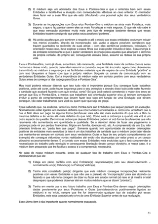 53
2) O médium seja um admirador dos Exus e Pombas-Gira o que o sintoniza bem com essas
Entidades e facilita-lhes a atuação com consequências idênticas ao caso anterior. O orientador
deve fazer ver a esse filho que ele está dificultando uma possível ação dos seus verdadeiros
Guias.
3) Durante as incorporações com Exus e/ou Pombas-Gira o médium se sinta mais Fortaleza, mais
seguro, o que o faz pensar serem eles os mais Fortalezas e mais seguros. O que ele não sabe é
que essa sensação acontece muito mais pelo tipo de energias bastante densas que essas
Entidades trazem consigo do que pelos seus possíveis “poderes”.
4) Há ainda aqueles que, por sentirem o respeito e até o medo que essas entidades costumam induzir
nos menos avisados, através da incorporação, dão vazão a alguns possíveis complexos que
trazem guardados no recôndito de suas almas – com eles sentem-se poderosos, intocáveis. O
orientador nesse caso, deve explicar a esses filhos que esse poder induzido é falso. Essa energia é
da entidade incorporante e que o poder verdadeiro só chega para aqueles que alcançam o domínio
da própria vontade, do próprio ser, conseguindo através disso, assumir as rédeas de sua própria
vida.
Exus e Pombas-Gira, como já disse, encontram, não raramente, uma facilidade maior de contato com os seres
humanos e desse modo, quando pretendem assumir o comando, o que não é correto, agem como obsessores
transmitindo ao médium a segurança e as facilidades materiais que ele espera de uma Entidade “positiva” e
com isso bloqueiam e fazem com que o próprio médium bloqueie os canais de comunicação com as
verdadeiras Entidades Guias. Daí a importância do médium estar em contato positivo com seus verdadeiros
Guias antes de começar a “dar cabeça para Exus e Pombas-Gira”.
Mas você poderia retrucar dizendo que isso tudo não é importante porque Exu consegue fazer trabalhos
positivos, pode até curar, pode trazer segurança para o seu protegido e através disso tudo pode estar fazendo
a caridade que acabará fazendo com que evolua, certo? Só que você estará cometendo o maior dos erros se
pensar que Exu e Pomba-Gira, a menos que trabalhem sob orientação superior e/ou já tenham conseguido
evoluir a ponto de compreenderem que devem fazer isso tudo em função de uma Evolução que devem
perseguir, vão estar trabalhando para você ou quem quer que seja de graça.
Fique sabendo que, na essência, tanto Exu como Pomba-Gira são Entidades que sequer pensam em evolução.
Normalmente estão ligados aos mesmos defeitos que nós humanos encarnados e, como nós, acreditam que o
que é feito deve ser pago de alguma forma (lembre-se: eles não são mais evoluídos do que nós e têm os
mesmos defeitos e às vezes até mais defeitos do que nós). Como será a cobrança e quando ela virá é um
outro aspecto da questão. De início as cobranças dessas Entidades podem vir sob forma de oferendas que não
raramente vão aumentando em quantidade e qualidade. Se o devedor deixa de fazer seu pagamento a
cobrança pode vir por perdas financeiras, litígios em família, doenças etc. etc. A compreensão de um Exu não
orientado limita-se ao: “pediu tem que pagar”. Somente quando tem oportunidade de receber orientações
positivas de entidades mais evoluídas (e isso é um dos trabalhos de caridade que o médium pode fazer desde
que mantenha-se sempre em contato com seus verdadeiros Guias e faça de seu próprio comportamento um
exemplo) ele consegue vislumbrar novas realidades até então não alcançadas por estar preso a um campo
vibratório excessivamente denso. É o contato com essas Entidades mais evoluídas que o fará compreender a
necessidade do trabalho pela evolução e consequente libertação desse campo vibratório, e nesse caso, é o
médium bem preparado que lhe facilita o acesso e a compreensão necessária.
No caso do nosso médium iniciante, antes de qualquer tipo de trabalho com Exus e Pombas-Gira é
imprescindível que ele:
1) Esteja em pleno contato com a(s) Entidade(s) responsável(is) pelo seu desenvolvimento –
normalmente um(a) Caboclo(a) ou Preto(a) Velho(a);
2) Tenha sido constatado pelo(a) dirigente que este médium consegue incorporações realmente
positivas com essas Entidades e que não use o pretexto da “incorporação” para sair dizendo ou
fazendo o que não teria coragem de dizer ou fazer em estado normal (só isso aí já mostra o total
despreparo que podemos observar até em muitos médiuns que se dizem “prontos”);
3) Tenha em mente que o seu futuro trabalho com Exus e Pombas-Gira devem seguir orientações
dadas previamente por seus Protetores e Guias (considerando-os positivamente ligados ao
médium) e no início, sempre que lhe for determinado qualquer tipo de trabalho por essas
Entidades, este seja passado pelo crivo de uma Entidade Superior antes de sua realização.
Esse último item é tão importante quanto normalmente esquecido.
 