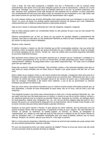 54
Torno a dizer: Se você está começando a trabalhar com Exu e Pomba-Gira e não os conhece ainda
profundamente, bem assim como suas reais intenções quando de você se aproximaram, cuide-se! Já vi muito
médium se “empolgar” com a suposta força de Entidades deste tipo e que por “se sentirem poderosos” com
elas, deixaram seus verdadeiros Guias pela estrada da vida acabando por se enfiarem no baixo espiritismo
com consequências terríveis para suas vidas a partir do momento em que começaram a ver e agir nessa vida
pelo mesmo prisma em que seus Exus e Pombas-Gira desorientados viam e agiam.
Se você é desses médiuns que ao lerem afirmações como essas acham logo que é bobagem ou que é medo,
“perca” um pouco de tempo (na verdade ganhe) observando friamente as pessoas que vivem trabalhando
mediunicamente sob a influência desses Espíritos (e elementais também).
Veja se com o tempo a cobranças (oferendas etc.) não vão chegando, chegando, chegando.
Veja se essas pessoas podem ser consideradas felizes ou são pessoas de paz e que por isso possam lhe
transmitir essa paz!
Observe principalmente que, se têm um tempo em que gozam de supostas alegrias e possivelmente até
riquezas, mais cedo ou mais tarde, se não obedecerem fielmente as ordens de seus “protetores Exus”, acabam
por caírem na mais pura miséria e desespero.
Observe, irmão, observe!
O médium iniciante, e mesmo os não tão iniciantes que já têm incorporações positivas, mas que ainda não
receberam ordem de trabalho, devem ser sempre lembrados de que o trabalho mediúnico, longe da proteção
da corrente (egrégora) de seu Terreiro, Templo, etc., deve ser evitado para sua própria segurança (atenderão
os que forem realmente honestos).
Não raramente vemos médiuns que mal sabem caminhar por si, acharem que por “receberem” a entidade X ou
Y no Terreiro (principalmente se for um Exu ou Pomba-Gira), já estão preparados para “darem consultas” e
“desmancharem” trabalhos. Se perguntados sobre o que sabem respondem logo: -”Eu nada, mas é a entidade
quem tem que saber tudo”.
Esses são os eternos “cavalos de Entidades”. São montados, usados, e não raramente largados mais cedo ou
mais tarde por essas entidades que se diziam Esse ou Aquele e que quase sempre não são nem um nem
outro.
Sorte a deles se por qualquer motivo ou até mesmo extrema boa intenção, conseguiram atrair para junto de si
Entidades que sejam realmente positivas e os possam levar por caminhos idem. Infelizmente isso não é o que
acontece na maioria das vezes, pela inclinação natural do ser humano de querer usar a mediunidade como
meio de conseguir notoriedade e até mesmo bens materiais, o que os faz se aproximarem ou atraírem
Entidades que pensem do mesmo jeito.
Pelo que vimos acima é de extrema importância que um médium iniciante receba informações precisas que, se
bem aprendidas, o livrarão de boas emboscadas do baixo astral, não só no início, mas em toda a sua vida
mediúnica.
Todo dirigente honesto e que tenha reais conhecimentos no trato com o mundo espiritual, Elemental, etc., tem
que saber muito bem que não basta (para que um médium, e mesmo os que não se acham médiuns, venham a
ser realmente positivos) que se cumpram os preceitos físicos (ex: frequentar as reuniões, ser batizado dentro
do ritual específico, realizar suas “obrigações” etc., etc., etc.) de sua doutrina religiosa (seja ela qual for). Se a
pessoa não assumir um comportamento adequado com os ensinamentos, não for honesto e leal consigo e com
os seres invisíveis (não para todos) estará fadada a grandes infortúnios.
Qualquer um que queira “ganhar o Paraíso” no grito apenas por meios materiais, sem se preocupar com sua
própria mudança interna, está se enganando, e enganando a todos os que o seguem. De nada adiantam os
“breves”, os “patuás”, os “santinhos”, os “azeites ungidos”, os “dízimos”, as “salvas”, as “obrigações” as
“peregrinações” se o adepto do culto (seja ele qual for) não procurar a melhoria de seu EU Interior através do
culto ao verdadeiro amor, e à verdadeira honestidade para com essas Entidades positivas que se busca
alcançar. Ninguém vai comprar, seja por que meios for, o seu lugar no paraíso.
Não é e nunca será por presentes e oferendas que o homem se verá livre das mazelas que quase sempre atrai
por seus próprios pensamentos, palavras e atitudes.
Por que nos preocupamos tanto com esses aspectos da religião? Porque os erros que vemos hoje são ainda
os erros que fazem parte do passado de todas as religiões.
 