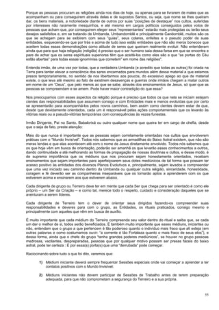 55
Porque as pessoas procuram as religiões ainda nos dias de hoje, ou apenas para se livrarem de males que as
acompanham ou para conseguirem através delas e de supostos Santos, ou seja, que nome se lhes queiram
dar, os bens materiais, a notoriedade diante de outros por suas “posições de destaque” nos cultos, auferidas
por interesses não raramente mesquinhos, e até mesmo em cargos políticos conseguidos pelos votos de
pessoas que acham que, por conseguirem eleger seus “representantes” estarão mais protegidas ou terão seus
desejos satisfeitos e, em se tratando de Umbanda, Umbandomblé e principalmente Candomblé, muitos são os
que se achegam para se exibirem com seus “guias”, seus colares, enfeites e o pseudo poder de suas
entidades, esquecendo-se que por trás e acima de tudo isso estão entidades que não são meros bonecos que
aceitem todas essas demonstrações como atitude de seres que queiram realmente evoluir. Não entenderam
ainda que para que haja religação (religião) é preciso que o ser humano saia dessa farsa em que se encontra e
pare de achar que os seres espirituais superiores têm que aceitá-los como eles são e que “as portas do Céu
estão abertas” para todas essas ignomínias que cometem” em nome das religiões”.
Entenda irmão, de uma vez por todas, que a verdadeira Umbanda (e acredito que todas as outras) foi criada na
Terra para tentar elevar a consciência dos seres encarnados para mundos além desse material a que estamos
presos temporariamente, no sentido de nos libertarmos aos poucos, do excessivo apego ao que de material
existe, o que leva até mesmo ao fato de existirem desavenças e guerras onde irmãos chegam a matar outros
em nome de um “Deus”, que pelo menos ao que se sabe, através dos ensinamentos de Jesus, só quer que as
pessoas se compreendam e se amem. Pode haver maior contradição do que essa?
Nos preocupamos com esses aspectos da religião porque é preciso que todos os que nela se iniciam estejam
cientes das responsabilidades que assumem consigo e com Entidades mais e menos evoluídas que por certo
se apresentarão para acompanhá-los pelos novos caminhos, bem assim como cientes devem estar de que,
desde que devidamente orientados, cada um é responsável pelas ações comportamentais que os levarão às
vitórias reais ou a pseudo-vitórias temporárias com consequências às vezes funestas.
Irmão Dirigente, Pai no Santo, Babalorixá ou outro qualquer nome que queira ter em cargo de chefia, desde
que o seja de fato, preste atenção:
Mais do que nunca é importante que as pessoas sejam corretamente orientadas nos cultos que envolverem
práticas com o “Mundo Invisível”. Todos nós sabemos que as armadilhas do Baixo Astral existem, que não são
meras lendas e que elas acontecem até com o nome de Jesus diretamente envolvido. Todos nós sabemos que
os que hoje vêm em busca de orientação, poderão ser amanhã os que levarão esses conhecimentos a outros,
dando continuidade e até melhorando as formas de propagação de nossas doutrinas e cultos, e desse modo, é
de suprema importância que os médiuns que nos procuram sejam honestamente orientados, recebam
ensinamentos que sejam importantes para aperfeiçoarem seus dotes mediúnicos de tal forma que possam ter
acesso positivo às entidades dos diversos Planos Evolutivos e, principalmente, sejam levados a compreender
que uma vez iniciado seu caminho dentro da Umbanda ou qualquer outra religião, sinceridade, honestidade,
coragem e fé deverão ser as companheiras inseparáveis que os tornarão aptos a aprenderem com os que
estiverem acima e ensinarem aos que estiverem abaixo.
Cada dirigente de grupo ou Terreiro deve ter em mente que cada Ser que chega para ser orientado é como ele
próprio – um Ser da Criação – e como tal, merece todo o respeito, cuidado e consideração daqueles que se
aventuram a serem líderes.
Cada dirigente de Terreiro tem o dever de orientar seus dirigidos fazendo-os compreender suas
responsabilidades e deveres para com o grupo, as Entidades, os rituais praticados, consigo mesmo e
principalmente com aqueles que vêm em busca de auxílio.
É muito importante que cada médium do Terreiro compreenda seu valor dentro do ritual e saiba que, se cada
um der o melhor de si, todos serão beneficiados. É também muito importante que esses médiuns, iniciantes ou
não, entendam que o grupo a que pertencem é tão poderoso quanto o indivíduo mais fraco que ali esteja (em
outras palavras e como costumamos ouvir: “a corrente é tão Fortaleza quanto o mais fraco de seus elos”), e
dessa forma, ainda que o chefe do grupo “tenha grandes poderes mediúnicos”, se houver no grupo pessoas
medrosas, vacilantes, despreparadas, pessoas que por qualquer motivo possam ser presas fáceis do baixo
astral, pode ter certeza : É por essa(s) porta(s) que uma “derrubada” pode começar.
Raciocinando sobre tudo o que foi dito, veremos que:
1) Médium iniciante deverá sempre frequentar Sessões especiais onde vai começar a aprender a ter
contatos positivos com o Mundo Invisível;
2) Médiuns iniciantes não devem participar de Sessões de Trabalho antes de terem preparação
adequada, para que não comprometam a segurança do Terreiro e a sua própria.
 