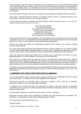 2
Nossa esperança é que você, leitor, se sensibilize com o que está escrito aqui, e verá uma Umbanda calcada
nos ensinamentos crísticos, na razão e no bom senso, movida pela noção do conhecimento do que representa
essa grande religião perante a humanidade. De acordo com seus próprios recursos e reconhecendo as
limitações das circunstâncias muitas vezes impostas, temos a certeza que você fará de tudo para compreendê-
la e divulgá-la.
Os conhecimentos impressos neste livro, com certeza são breve pincelada da realidade cultural umbandística.
Como disse o venerável Espírito de Ramatís: “A Umbanda, portanto, ainda é o vasilhame fervente em que
todos mexem, mas raros conhecem o seu verdadeiro tempero”.
E como cantava Pai Antônio, manifestado em Zélio de Moraes (Conforme gravação na fita 52 a – 23 minutos e 10
segundos, disponibilizada juntamente com esse livro):
Tudo mundo que Umbanda
Que, que, que Umbanda
Mas, ninguém sabe o que é Umbanda
Mas quer, quer, quer Umbanda
Umbanda tem fundamento.
Mas quer, quer, quer Umbanda
Mas, ninguém sabe o que é Umbanda
Temos certeza que existem muitas maravilhas a serem descobertas sobre a Umbanda. Todos têm uma natural
curiosidade do que é e o que representa toda essa religiosidade genuinamente brasileira e muitos até agora
estavam em dúvidas, pois lhes faltavam recursos literários para compreendê-la.
Pode ser que muitas das noções aqui apresentadas poderão não ser aceitas e que podemos inclusive
contrariar muitas pessoas.
Em nossas observações particulares não pretendemos aviltar a doutrina praticada em seu Terreiro ou aceita
por você, mas somente estamos colocando mais um ponto de vista e esperamos que todos leiam e reflitam,
usando a razão e o bom senso, para depois verificar a veracidade dos ensinamentos por nós esposados.
“Mais vale repelir dez verdades que admitir uma só mentira, uma só teoria falsa” (pelo Espírito de Erasto).
Máxima repetida em “O Livro dos Médiuns”, 20º capítulo, item 230, página 292.
Para emitirmos uma crítica, temos que estar escudados em conhecimentos culturais profundos e militando
diariamente dentro da Religião de Umbanda, pois somente assim poderemos nos arvorar em advogados de
nossas causas. Não podemos simplesmente emitir opiniões e conceitos calcados em “achismos” (o achar e a
mãe de todos os erros), ou mesmo escudados tão somente pelo que outros disseram ser a verdade absoluta.
Lembre-se que tudo esta sendo feito para o bem e a grandiosidade da Umbanda. Da nossa parte, estaremos à
disposição, pessoalmente, para dirimir dúvidas e fornecer os esclarecimentos necessários a tudo o que neste
livro foi escrito.
A UMBANDA É DE TODOS, NEM TODOS SÃO DA UMBANDA
Um dia, hão de chegar, altivos e de peito impune, pessoas a dizer-lhes: sou umbandista, tenho fé em Oxalá,
tenho mediunidade… com altivez e força tal que chegarão a lhe impressionar.
Mas quando olhar bem seu semblante, você o verá opaco, translúcido e sem o calor de um verdadeiro
entusiasta e batalhador em prol da mediunidade umbandista.
A Umbanda é uma corrente para todos, mas nem todos se dedicam a ela como deveriam. O verdadeiro
umbandista sente, vive, respira, se alimenta espiritualmente nela. Não com fanatismo, mas sim com dedicação
aflorada no fundo d’alma.
Ser umbandista é difícil por ser muito fácil; é só ser simples, honesto e verdadeiro.
Não batam no peito e digam serem umbandistas de verdade, mas procurem demonstrar com trabalho, luta,
dedicação e, principalmente, emoção de estar trabalhando nessa corrente.
Eu lhe garanto que a recompensa será só sua.
Falange Protetora
(Trecho do livro “Umbanda é Luz” de Wilson T. Rivas)
 
