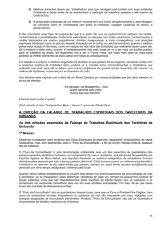56
3) Médiuns iniciantes devem ser “trabalhados” para que consigam real contato com suas entidades
Protetoras e Guias antes de se aventurarem a participar de trabalhos pesados e até mesmo de
Giras de Exu.
4) A preparação adequada de um médium iniciante tem que incluir obrigatoriamente a aprendizagem
de conceitos como fé, honestidade (em todos os sentidos), coragem (ausência de medo), e
perseverança.
É tão importante essa fase de preparação que é a partir daí que se poderá formar médiuns de caráter,
conhecimentos e possibilidades mediúnicas exemplares ou pessoas com dotes mediúnicos, conhecimentos e
caráter deturpados por medos, prepotências, dúvidas, inseguranças, e como consequência, com atuações
espirituais duvidosas, tanto no que diz respeito à atuação em si (como no caso de animismo, quando o médium
pensa estar atuado e não está), como em relação ao real valor das Entidades que realmente atuem sobre ele.
Se o médium é dado como “pronto” e verdadeiramente não está, longe de vir a ser mais um auxiliar positivo
para os trabalhos do grupo, ele fatalmente virá a ser o “Ponto Fraco” por onde mais cedo ou mais tarde
poderão se infiltrar elementos do baixo astral com todas as consequências.
Em relação a si próprio, o médium enganado (há também os que gostam de se enganar), pensando contar com
a presença positiva de Entidades idem, poderá vir a cometer erros comportamentais e ritualísticos que
acabarão por atrair para ele (e talvez para outros) problemas de grande monta, levando-o até mesmo, na
melhor das hipóteses, à descrença e ao abandono do culto.
Vou terminar esse capítulo com a letra de um Ponto Cantado por nossas entidades que por certo merece um
pouco de atenção.
“Vai devagar, vai devagarinho... (bis)
Quem caminha com Velho
Nunca fica pelo caminho”.
Entenda quem puder e quiser!
(Texto extraído do livro: “Umbanda Sem Medo – Volume I”, autoria de: Cláudio Zeus)
A DIREÇÃO DA FALANGE DE TRABALHOS ESPIRITUAIS DOS TAREFEIROS DA
UMBANDA
As três missões essenciais da Falange de Trabalhos Espirituais dos Tarefeiros da
Umbanda
1ª Missão:
Observam e preparam (com anuência dos Guias Espirituais) os possíveis “despachos” propiciatórios, às vezes
necessários, mas, sem desmandos, para o “Povo da Encruzilhada”, a fim de enviar, mandar embora, qualquer
tipo de malefício.
O “Povo da Encruzilhada” é uma denominação umbandista para um tipo específico de guardadores dos
entrecruzamentos vibratórios humanos, os cruzamentos de ruas e cemitérios, que são locais frequentados por
Espíritos ligados ao Baixo Astral, que disputam fremente os resíduos estagnados de ectoplasma humano
deixados pelas pessoas que todo o tempo passam pelo local. Cada humano possui um sistema ectoplasmático
individual e no decorrer do dia, pelos locais que passam, deixam um rastro tênue de seus ectoplasmas que
perduram por certo tempo, estagnados, volitando pelo local.
Quando vários rastros ectoplasmáticos se cruzam todo tempo nos entrecruzamentos de encruzilhadas de ruas
e cemitérios, ao se impactarem, pelas diferenças vibratórias de cada um, formam-se pequeninos núcleos de
forças pulsantes vivos que são disputadíssimos pelos Espíritos da Banda Negra, que os capturam e os
armazenam em recipientes herméticos para uso em suas sórdidas empreitadas. Por isso, diz-se que esses
locais são moradas de obsessores kiumbas.
O “Povo da Encruzilhada” são os guardadores desses locais, para que os Exus e Pombas-Gira Pagãos, bem
como os obsessores kiumbas empreiteiros ou soldados do mal não exacerbem em suas maldades com
energias estagnadas ali acumuladas diariamente. Portanto, “Povo da Encruzilhada” não são os Guardiões e
Amparadores de trabalho mediúnico da Umbanda.
 