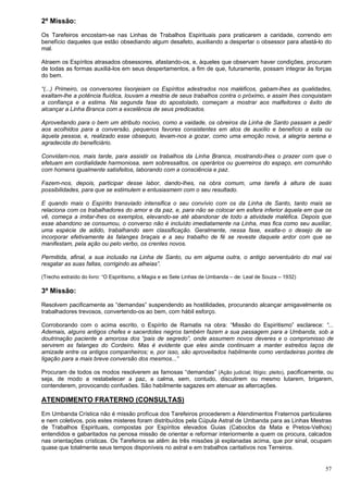 57
2ª Missão:
Os Tarefeiros encostam-se nas Linhas de Trabalhos Espirituais para praticarem a caridade, correndo em
benefício daqueles que estão obsediando algum desafeto, auxiliando a despertar o obsessor para afastá-lo do
mal.
Atraem os Espíritos atrasados obsessores, afastando-os, e, àqueles que observam haver condições, procuram
de todas as formas auxiliá-los em seus despertamentos, a fim de que, futuramente, possam integrar às forças
do bem.
“(...) Primeiro, os conversores lisonjeiam os Espíritos adestrados nos maléficos, gabam-lhes as qualidades,
exaltam-lhe a potência fluídica, louvam a mestria de seus trabalhos contra o próximo, e assim lhes conquistam
a confiança e a estima. Na segunda fase do apostolado, começam a mostrar aos malfeitores o êxito de
alcançar a Linha Branca com a excelência de seus predicados.
Aproveitando para o bem um atributo nocivo, como a vaidade, os obreiros da Linha de Santo passam a pedir
aos acolhidos para a conversão, pequenos favores consistentes em atos de auxílio e benefício a esta ou
àquela pessoa, e, realizado esse obsequio, levam-nos a gozar, como uma emoção nova, a alegria serena e
agradecida do beneficiário.
Convidam-nos, mais tarde, para assistir os trabalhos da Linha Branca, mostrando-lhes o prazer com que o
efetuam em cordialidade harmoniosa, sem sobressaltos, os operários ou guerreiros do espaço, em comunhão
com homens igualmente satisfeitos, laborando com a consciência e paz.
Fazem-nos, depois, participar desse labor, dando-lhes, na obra comum, uma tarefa à altura de suas
possibilidades, para que se estimulem e entusiasmem com o seu resultado.
E quando mais o Espírito transviado intensifica o seu convívio com os da Linha de Santo, tanto mais se
relaciona com os trabalhadores do amor e da paz, e, para não se colocar em esfera inferior àquela em que os
vê, começa a imitar-lhes os exemplos, elevando-se até abandonar de todo a atividade maléfica. Depois que
esse abandono se consumou, o converso não é incluído imediatamente na Linha, mas fica como seu auxiliar,
uma espécie de adido, trabalhando sem classificação. Geralmente, nessa fase, exalta-o o desejo de se
incorporar efetivamente às falanges braçais e a seu trabalho de fé se reveste daquele ardor com que se
manifestam, pela ação ou pelo verbo, os crentes novos.
Permitida, afinal, a sua inclusão na Linha de Santo, ou em alguma outra, o antigo serventuário do mal vai
resgatar as suas faltas, corrigindo as alheias”.
(Trecho extraído do livro: “O Espiritismo, a Magia e as Sete Linhas de Umbanda – de: Leal de Souza – 1932)
3ª Missão:
Resolvem pacificamente as “demandas” suspendendo as hostilidades, procurando alcançar amigavelmente os
trabalhadores trevosos, convertendo-os ao bem, com hábil esforço.
Corroborando com o acima escrito, o Espírito de Ramatis na obra: “Missão do Espiritismo” esclarece: “...
Ademais, alguns antigos chefes e sacerdotes negros também fazem a sua passagem para a Umbanda, sob a
doutrinação paciente e amorosa dos “pais de segredo”, onde assumem novos deveres e o compromisso de
servirem as falanges do Cordeiro. Mas é evidente que eles ainda continuam a manter estreitos laços de
amizade entre os antigos companheiros; e, por isso, são aproveitados habilmente como verdadeiras pontes de
ligação para a mais breve conversão dos mesmos...”
Procuram de todos os modos resolverem as famosas “demandas” (Ação judicial; litígio; pleito), pacificamente, ou
seja, de modo a restabelecer a paz, a calma, sem, contudo, discutirem ou mesmo lutarem, brigarem,
contenderem, provocando confusões. São habilmente sagazes em atenuar as altercações.
ATENDIMENTO FRATERNO (CONSULTAS)
Em Umbanda Crística não é missão profícua dos Tarefeiros procederem a Atendimentos Fraternos particulares
e nem coletivos, pois estes misteres foram distribuídos pela Cúpula Astral de Umbanda para as Linhas Mestras
de Trabalhos Espirituais, compostas por Espíritos elevados Guias (Caboclos da Mata e Pretos-Velhos)
entendidos e gabaritados na penosa missão de orientar e reformar interiormente a quem os procura, calcados
nas orientações crísticas. Os Tarefeiros se atêm às três missões já explanadas acima, que por sinal, ocupam
quase que totalmente seus tempos disponíveis no astral e em trabalhos caritativos nos Terreiros.
 