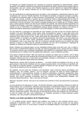 58
As Falanges de Trabalhos Espirituais dos Tarefeiros da Umbanda manifestam-se mediunicamente, quando
necessário, em trabalhos caritativos em processos demandatórios de defesa, desmanches de magias negras e
desopressões, mas, sem, contudo, terem Sessões especiais ou mesmo militarem em atendimentos fraternos
ao público, a não ser quando ordenado por um Guia Espiritual de alguma Linha Mestra de Trabalhos
Espirituais.
Por não manifestarem-se mediunicamente junto ao público e nem procederem a atendimentos fraternos, não é
considerada uma “Linha de Trabalho Espiritual”. Em Sessões de Caridade, em algumas exceções e precisão,
os Tarefeiros da Umbanda podem se fazer presentes, individualmente, mas somente para “descarregar” um
assistido, sem contudo, proceder a qualquer tipo de atendimento fraterno. Independentemente da Linha de
Trabalho Espiritual presente, se houver a necessidade do trabalho de um Tarefeiro, manifesta-se no médium,
executando o que tem que fazer e nem mesmo o assistido percebe que foi cuidado por um Tarefeiro, quanto
mais o público presente. Mesmo em dias fora de trabalhos de Caridade, não existem Sessões específicas dos
Tarefeiros da Umbanda; o que existe, raramente, e por necessidade, somente com ordens e a presença de um
Caboclo ou de um Preto-Velho, as manifestações coletivas dessas entidades nos médiuns, mas sempre no
sentido de trabalhos desopressivos específicos e nunca para festejos ou mesmo para somente prosear.
Por não sabermos a graduação de maturidade de cada Tarefeiro que está em fase de evolução através da
caridade e do amor desmedidos, muitos podem ainda encontrarem-se “presos” a seus egos tendo uma
maneira característica de entendimento da vida, igual aos encarnados, podendo dar orientações rompantes e
intestinais sobre vários temas da vida, muitas vezes longe dos ensinamentos crísticos, correndo também o
risco de palpites ou conselhos, que sabemos não serem recomendáveis, pois seriam a sua visão pessoal do
problema e o que eles fariam, dando orientações calcadas somente em suas interpretações pessoais
(amoralidade) e não o que Jesus faria. Não há o porquê se consultar Espíritos que na maioria dos casos
possuem o mesmo ou inferior grau de evolução do assistido. Por isso não é aconselhável a realização de
Sessões de Tarefeiros da Umbanda Crística em atendimentos fraternos.
Muitos Tarefeiros da Umbanda podem nos dar orientações precisas sobre como bem viver, mas, o melhor a
fazer é evitar os atendimentos fraternos com eles, pois pode-se igualmente correr o grande risco de o médium
no animismo externar suas orientações materialistas, pela influência do magnetismo telúrico ilusório vibrado
naturalmente por um Tarefeiro e ser mal captado pelo medianeiro, o que normalmente acontece.
Como disse o Espírito de Erasto: “Mais vale repelir dez verdades que admitir uma só mentira, uma só teoria
falsa”. Portanto, vale mais evitar qualquer tipo de atendimento fraterno com Tarefeiros, mesmo com os que têm
condições mediana para isso, do que deixar que orientações calcadas no personalismo e na ignorância do
Tarefeiro ou do medianeiro sejam dadas aos assistidos.
Relembrando o Senhor Zélio Fernandino de Moraes: “... há muitas Tendas que trabalham com Exus, eu não
gosto porque é muito fácil se manifestar com Exu, qualquer pessoa médium, um mal médium se manifesta com
Exu, basta ter um Espírito atrasado, ou também fingindo um Espírito; por isso não gosto e fujo disto; na minha
Tenda não se trabalha com Exu por qualquer motivo”.
Na realidade, uma boa parte dos Tarefeiros, sem generalizar, ainda conservam alguma amoralidade, sem
exageros; mas, com certeza, mesmo o que as possuem, procuram de todas as formas trabalharem
conscientemente e incansavelmente pautados na doutrina umbandística, amparados integralmente pelos
Espíritos Guias no labor crístico. Ao contrário, os Exus e Pombas-Gira Pagãos, arredios, essencialmente
amorais, sem vinculo doutrinário condizentes; estes sim vociferam suas compreensões limitadas, sem
horizontes espirituais positivos. Mas, o que seria ser amoral?
Segundo o dicionário: Amoral: “Que não é nem contrário nem conforme à moral. Que desconhece os princípios
morais”.
Um Guia Espiritual, Pai Akanguera no disse: “Os Espíritos Elevados, Guias Espirituais (Caboclos da Mata de
Pretos-Velhos), com conhecimentos suficientes para procederem a atendimentos fraternos, em analogia, são
médicos. Os Tarefeiros, em analogia, são enfermeiros. Os enfermeiros, no máximo, podem opinar sobre o que
ouviram dos médicos e nada mais, pois não estão capacitados para a arte e ciência de diagnosticar as
doenças, preveni-las e tratá-las. Você colocaria um ente querido para tratar suas moléstias com um enfermeiro
ou com um médico? Por isso, como “enfermeiros”, os Tarefeiros secundam os Guias Espirituais quando
solicitados, mas, não procedem a atendimentos fraternos”.
Vamos a um texto elucidativo do Sr Cláudio Zeus:
“(...) O vocábulo amoral, quando utilizado para qualificar uma pessoa ou mito, pretende informar que o
qualificado é moralmente neutro – nem é moral e nem é imoral, ou seja, age de acordo com sua própria
consciência, quase nunca, ou nunca presa a conceitos de moralidade segundo o que prega a sociedade ou
religiões.
 