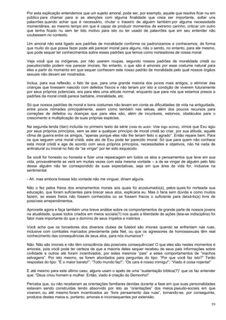 59
Por esta explicação entendemos que um sujeito amoral, pode ser, por exemplo, aquele que resolve ficar nu em
público para chamar para si as atenções com alguma finalidade que creia ser importante, soltar uns
palavrões quando achar que é necessário, chutar o traseiro de alguém também por alguma necessidade
momentânea, ao mesmo tempo em que é capaz de produzir momentos de extremo carinho, criticar um outro
que tenha ficado nu sem ter tido motivo para isto ou ter usado de palavrões que em seu entender não
coubessem no contexto.
Um amoral não está ligado aos padrões de moralidade conforme os padronizamos e conhecemos, de forma
que muito do que possa fazer pode até parecer imoral para alguns, não o sendo, no entanto, para ele mesmo,
que pode sequer ter conhecimentos sobre esses padrões que temos como norteadores de nossa moral.
Veja você que os indígenas, por não usarem roupas, segundo nossos padrões de moralidade cristã ou
pseudocrístão podem nos parecer imorais. No entanto, o que são é amorais por esse costume natural para
eles a partir do momento em que sequer conhecem este nosso padrão de moralidade pelo qual nossos órgãos
sexuais não devam ser mostrados.
Inclua, para sua reflexão, o fato de que, para uma grande maioria dos povos mais antigos, o eliminar das
crianças que tivessem nascido com defeitos físicos e não teriam por isto a condição de viverem futuramente
por seus próprios potenciais, era para eles uma atitude normal, enquanto que para nós que estamos presos a
padrões da moral cristã parece barbárie, imoralidade, etc.
Só que nossos padrões de moral e bons costumes não levam em conta as dificuldades de vida na antiguidade,
entre povos nômades principalmente, assim como também nas selvas, além dos poucos recursos para
correções de defeitos ou doenças que para eles são, além de incuráveis, estorvos, obstáculos para o
crescimento e multiplicação de suas próprias espécies.
Na segunda lenda (itan) incluída no primeiro texto da série (nota do autor: Vide logo acima), vimos que Exu agiu
por seus próprios princípios, sem se ater a qualquer princípio de moral cristã ao criar, por sua atitude, aquele
clima de guerra entre os amigos, “apenas porque eles não lhe teriam feito o agrado”. Então repare bem: Para
os que seguem uma moral cristã, este ato de Exu pode ter parecido imoral. Só que para quem não conhece
esta moral cristã e age de acordo com seus próprios princípios, necessidades e objetivos, não há nada de
antinatural ou imoral no fato de “se vingar” por ter sido esquecido.
Se você for honesto ou honesta e fizer uma repescagem em todos os atos e pensamentos que teve em sua
vida, provavelmente se verá em muitas vezes com esta mesma vontade – a de se vingar de alguém pelo fato
desse alguém não ter correspondido às suas expectativas, seja em que área da vida for, inclusive na
sentimental.
- Ah, mas embora tivesse tido vontade não me vinguei, diriam alguns.
Não o fez pelos freios dos ensinamentos morais aos quais foi acostumado(a), pelos quais foi norteada sua
educação, que foram suficientes para brecar seus atos, explicaria eu. Mas o faria sem dúvida e como muitos
fazem, se esses freios não fossem conhecidos ou se fossem fracos o suficiente para deixá-lo(a) livre de
possíveis arrependimentos.
Aproveite agora e faça também uma breve análise sobre os comportamentos de grande parte de nossos jovens
na atualidade, quase todos criados em meios sociais(?) nos quais a liberdade de ações (leia-se indisciplina) foi
fator mais importante do que o domínio de seus ímpetos e instintos .
Você acha que os torcedores dos diversos clubes de futebol são imorais quando se enfrentam nas ruas,
inclusive com combates marcados previamente pela Net, ou que os agressores de homossexuais têm real
conhecimento das consequências de seus atos, para nós inumanos?
Não. Não são imorais e não têm consciência das possíveis consequências! O que eles são nestes momentos é
amorais, pois você pode ter certeza de que a maioria deles sequer recebeu de seus pais informações sobre
civilidade e outros até foram incentivados, por estes mesmos “pais” a estes comportamentos de “machos
selvagens”. Por isto mesmo, se forem abordados para perguntas do tipo: “Por que você faz isto?” Terão
respostas do tipo: “É o maior barato!”; “Todo mundo faz!”; “Os cara é nosso inimigu!”; “Viado é coisa nojenta!”
E até mesmo para este último caso, alguns usam o apelo de uma “sustentação bíblica(?)” que os faz entender
que: “Deus criou homem e mulher. Então, viado é criação do Demonho!”
Perceba que, ou não receberam as orientações familiares devidas durante a fase em que suas personalidades
estavam sendo construídas tendo absorvido por isto as “orientações” dos meios pseudo-sociais em que
viveram, ou até mesmo foram incentivados ao “livre pensamento das ruas”, tornando-se, por conseguinte,
produtos destes meios e, portanto, amorais e inconsequentes por extensão.
 