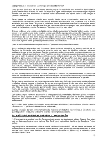 60
Você pensa que as pessoas que usam drogas proibidas são imorais?
Claro que não todas! São em sua maioria amorais porque não costumam ter o mínimo de senso sobre o
quanto estão fazendo de mal a si e talvez a outros que os sigam como exemplo. Buscam nas drogas “objetivos
maiores” que em seus entenderes se revelam como relaxamento para alguns casos e até coragem e
“poderes” para outros.
Serão imorais se estiverem criando essa situação tendo plenos conhecimentos anteriores de suas
consequências e apenas para, como dizem alguns, agredirem a sociedade de uma forma geral, pois aí já entra
a maldade; a vontade de ser “do contra”; a vontade de chamar as atenções para si de forma negativa, apenas
pela vontade de chamar a atenção para si ou até mesmo para tomarem coragem para outras atitudes mais
imorais ainda (assaltos e outros). Para esses... “dane-se o mundo às suas voltas”!
Entenda então que uma pessoa amoral pode usar de atitudes que para os “civilizados” podem parecer imorais
porque vê um objetivo maior e não negativo nessas suas atitudes e porque elas, em si, não lhe parecem nada
anormais de acordo com o que aprendeu ao longo de sua vida; enquanto o imoral, tendo conhecimento da
anormalidade de seus atos frente aos padrões sociais em que vive ou finge viver, bem assim como suas
consequências, lança mão de atos que da mesma forma nos parecem imorais, só que de propósito e quase
nunca com objetivos outros que não sejam exibicionistas e/ou destrutivos.
(Texto de: http://umbandasemmedo.blogspot.com/2011/11/perguntas-e-respostas-sobre-exus.html)
Agora, analisando pela razão e pelo bom-senso: Nunca podemos generalizar um aspecto particular de um
Tarefeiro da Umbanda, pois estaremos correndo risco de, além de julgá-los, estarmos afirmando
taxativamente, que só pelo fato desses Espíritos encontrarem-se temporariamente, presos em seus egos e em
suas culpas, militando espiritualmente como Tarefeiros, perderem totalmente suas identidades como humanos,
ou seja, a partir de estarem em fase evolutiva, devem, portanto, agirem de uma forma pré-estabelecida,
geralmente por humanos encarnados em suas “vãs filosofias”, porque acham que assim deve ser. Ledo
engano. Tarefeiros da Umbanda são, como todos à nossa volta, humanos, e agem como tal, diferenciando-se
somente dos Guias Espirituais por ainda não raciocinarem consciencialmente, não serem sábios, e estarem
presos em seus egos e em suas ilusões materialistas, mas, mesmo assim, ainda preservam indiscutivelmente
suas culturas, ideologias, aprendizados e jeitos de ser, como nós encarnados, amparados pelos Guias
Espirituais em todos os sentidos. Só pelo fato de serem o que são perderiam suas culturas e conhecimentos
adquiridos através de séculos e séculos nas reencarnações?
Por isso, jamais poderemos dizer que todos os Tarefeiros da Umbanda são totalmente amorais, ou mesmo que
todos não possuem a capacidade de atenderem fraternalmente, de formularem um discurso doutrinário elevado
ou mesmo ministrar uma palestra elucidativa somente pelo fato de serem “temporariamente” o que são.
Seria o mesmo que dizer que nós humanos encarnados, todos, sem distinção, somos pelas nossas naturezas,
revoltados, odiosos, ociosos e vingativos. Só porque uma grande parte é, não quer dizer que todos que
estamos vivenciando o fator hierárquico humanista evolucional que temos por natureza, sermos o que outros
são. Aliás, os maus intencionados permanecerão nesses estados temporariamente. Agora, com certeza,
mesmo os encarnados mal intencionados possuem riquezas culturais, e podem vez ou outra, enriquecer os
que estão a sua volta com pérolas doutrinárias.
Com certeza, alguns Tarefeiros da Umbanda já estão gabaritados para também, “doutrinar” quando necessário,
dentro dos seus aspectos e seus conhecimentos, mas com certeza, pautados na doutrina umbandista e
amparados pela espiritualidade. O fato de evitarmos o atendimento fraterno com eles, já foi bem explanado
anteriormente.
Agora, é fácil saber quando um Tarefeiro da Umbanda está emitindo noções doutrinárias positivas; leiam o
capítulo sobre: “O que é um obsessor kiumba”, logo abaixo.
Quando a questão do fator animismo/mistificação mediúnica em trabalhos nos Terreiros, é só estudar essa
questão pautados na doutrina kardeciana, pois não é a intenção desse escrito.
SACRIFÍCIO DE ANIMAIS NA UMBANDA – CONTINUAÇÃO
“... Primeiro ponto a ser observado: Os Terreiros ditos cruzados são aqueles que adotam Giras de Exu, sejam
elas em dias específicos ou como parte da Gira Geral, como continuidade das Giras de Caboclos e Pretos-
Velhos.
Segundo ponto a ser observado: Sendo a Gira de Exu uma continuidade da Gira dos Velhos e Caboclos, no
momento em que ela acontece, diz-se estar “virando a banda” (claro que você já deve ter ouvido isto). E diz-se
isto por quê? Porque neste momento está-se saindo da Umbanda (ou fechando-a) e iniciando a parte
Kimbanda da Gira Geral...
 