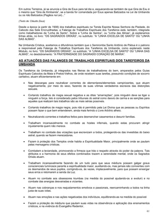 61
Em outros Terreiros, já se anuncia a Gira de Exus para tal dia e, esquecendo-se também de que Gira de Exu é
o mesmo que “Gira de Kimbanda”, se a banda for comandada por Exus apenas Batizados na Lei de Umbanda
ou os não Batizados (Pagãos na Lei)...”
(Texto de: Cláudio Zeus)
Desde a época (a partir de 1908) dos trabalhos espirituais na Tenda Espírita Nossa Senhora da Piedade, do
Caboclo das Sete Encruzilhadas, a Falange de Trabalhos Espirituais dos Tarefeiros está, também, integrada
como trabalhadores da “Linha de Santo”. Sobre a “Linha de Santos”, ou “Linha das Almas”, já explanamos
linhas atrás, no livro: “OS SAGRADOS ORIXÁS”, no subtítulo: “A “LINHA EXCELSA DE SANTO” OU “LINHA
DAS ALMAS”.
Na Umbanda Crística, aceitamos e difundimos também que o Semiromba Santo Antônio de Pádua é o patrono
e responsável pela Falange de Trabalhos Espirituais dos Tarefeiros da Umbanda, como explanado neste
Módulo, no livro: “OS SAGRADOS ORIXÁS”, no subtítulo: “A “LINHA EXCELSA DE SANTO” OU “LINHA DAS
ALMAS”, no desdobramento: “A FRATERNIDADE DO SAGRADO CORAÇÃO DE MARIA”.
AS ATUAÇÕES DAS FALANGES DE TRABALHOS ESPIRITUAIS DOS TAREFEIROS DA
UMBANDA
Os Tarefeiros da Umbanda, já integrados nas fileiras de trabalhadores do bem, amparados pelos Guias
Espirituais Caboclos da Mata e Pretos-Velhos, de onde recebem suas tarefas, possuindo condições de socorro
caritativo, atuam eficientemente em:
 Nas descargas para neutralizar correntes de elementares/elementais vampirizantes, que atuam
negativamente, por meio do sexo, fazendo de suas vítimas verdadeiros escravos das distorções
sexuais.
 Cortando trabalhos de magia sexual negativa e as ditas “amarrações”, pois ninguém deve se ligar a
ninguém a força. Isto é considerado pelos tribunais do astral como desvio de carma e as sanções para
aqueles que realizam tais trabalhos são as mais sérias possíveis.
 Cortando trabalhos de magia negra, pois não é permitido pela Lei Divina que as pessoas ou Espíritos
possam fazer o que bem entenderem, ainda mais ferindo o Livre Arbítrio alheio.
 Neutralizando correntes e trabalhos feitos para desmanchar casamentos e desunir famílias.
 Trabalham incansavelmente no combate as hostes infernais, quando estas procuram atingir
injustamente quem não merece.
 Trabalham no combate das viciações que escravizam a todos, protegendo-os das investidas do baixo
astral, quando se fazem merecedores.
 Fazem à proteção dos Templos onde habita a Espiritualidade Maior, principalmente onde se pautam
pelas mensagens crísticas.
 Combatem a leviandade, promovendo a firmeza que trás o respeito através do poder da palavra. Tais
atributos e a harmonia de seus efeitos combinados trazem a serenidade mental, onde os Sagrados
Orixás atuam.
 Trabalham incansavelmente fazendo de um tudo para que seus médiuns possam galgar graus
conscienciais luminosos perante a espiritualidade maior, auxiliando-os, mas jamais são coniventes com
os desmandos de seus pupilos, corrigindo-os, às vezes, implacavelmente, para que possam enxergar
seus erros e retomarem a senda da Luz.
 Atuam no combate aos obsessores kiumbas (na medida do possível ajudando-os a evoluir) e no
combate das energias desvairadas e viciantes.
 Atuam nas cobranças e nos reajustamentos emotivos e passionais, reencaminhando a todos na linha
justa de suas vidas.
 Atuam nas emoções e nas ações negativadas dos indivíduos, equilibrando-as na medida do possível.
 Fazem a proteção de médiuns que pautam suas vidas na observância e aplicação dos ensinamentos
crísticos, e na vivência do Evangelho Redentor.
 