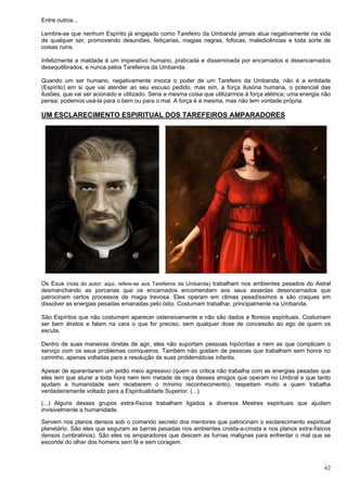 62
Entre outros...
Lembre-se que nenhum Espírito já engajado como Tarefeiro da Umbanda jamais atua negativamente na vida
de qualquer ser, promovendo desuniões, feitiçarias, magias negras, fofocas, maledicências e toda sorte de
coisas ruins.
Infelizmente a maldade é um imperativo humano, praticada e disseminada por encarnados e desencarnados
desequilibrados, e nunca pelos Tarefeiros da Umbanda.
Quando um ser humano, negativamente invoca o poder de um Tarefeiro da Umbanda, não é a entidade
(Espírito) em si que vai atender ao seu escuso pedido, mas sim, a força ilusória humana, o potencial das
ilusões, que vai ser acionado e utilizado. Seria a mesma coisa que utilizarmos à força elétrica; uma energia não
pensa; podemos usá-la para o bem ou para o mal. A força é a mesma, mas não tem vontade própria.
UM ESCLARECIMENTO ESPIRITUAL DOS TAREFEIROS AMPARADORES
Os Exus (nota do autor: aqui, refere-se aos Tarefeiros da Umbanda) trabalham nos ambientes pesados do Astral
desmanchando as porcarias que os encarnados encomendam aos seus asseclas desencarnados que
patrocinam certos processos de magia trevosa. Eles operam em climas pesadíssimos e são craques em
dissolver as energias pesadas emanadas pelo ódio. Costumam trabalhar, principalmente na Umbanda.
São Espíritos que não costumam aparecer ostensivamente e não são dados a floreios espirituais. Costumam
ser bem diretos e falam na cara o que for preciso, sem qualquer dose de concessão ao ego de quem os
escuta.
Dentro de suas maneiras diretas de agir, eles não suportam pessoas hipócritas e nem as que complicam o
serviço com os seus problemas corriqueiros. Também não gostam de pessoas que trabalham sem honra no
caminho, apenas voltadas para a resolução de suas problemáticas infantis.
Apesar de aparentarem um jeitão meio agressivo (quem os critica não trabalha com as energias pesadas que
eles tem que aturar a toda hora nem tem metade da raça desses amigos que operam no Umbral e que tanto
ajudam a humanidade sem receberem o mínimo reconhecimento), respeitam muito a quem trabalha
verdadeiramente voltado para a Espiritualidade Superior. (...)
(...) Alguns desses grupos extra-físicos trabalham ligados a diversos Mestres espirituais que ajudam
invisivelmente a humanidade.
Servem nos planos densos sob o comando secreto dos mentores que patrocinam o esclarecimento espiritual
planetário. São eles que seguram as barras pesadas nos ambientes crosta-a-crosta e nos planos extra-físicos
densos (umbralinos). São eles os amparadores que descem as furnas malignas para enfrentar o mal que se
esconde do olhar dos homens sem fé e sem coragem.
 