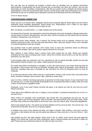 63
Sim, são eles que se revestem de coragem e partem para os combates com os agentes extra-físicos
patrocinadores e exploradores das trevas humanas que se escondem aos olhos dos homens, mas que são
observadas por esses Guardiões e Amparadores. São eles que ajudam muito a proteção de diversos grupos
espiritualistas e nunca são reconhecidos pelos mesmos (muitos grupos estão mais preocupados com a pureza
doutrinária do que com a verdade que se apresenta e precisa ser evidenciada de forma universalista)...
(Texto de: Wagner Borges)
CONVERSANDO SOBRE EXU
Dizem que Exu é um homem sério, castigador, Espírito sem compaixão alguma. Muitos falam que nem mesmo
sentimento essas entidades apresentam. Muitos temem Exu, relacionando-o com o Diabo ou com algum
monstro cavernoso que a mente humana é capaz de criar.
Bem, dia desses, no campo santo (...), vi algo inusitado que me fez pensar...
Um desses Exus Caveiras, que apresentam essa forma plasmada como meio de ligação a falange pertencente,
chorava sobre um túmulo. Discretamente, isso devo dizer, afinal os Caveiras em sua maioria são de natureza
recatada e introspectiva, mas chorava sim.
Engraçado pensar nessa situação, não é mesmo? Ele chorava pelos erros do passado, chorava por uma
pessoa a qual amava muito, mas não mais perto dele estava. Claro, sabia que ninguém morria, mas a saudade
e o remorso apertavam fundo seu coração.
Isso acontece muito no plano espiritual, onde muitas vezes os laços são quebrados devido às diferenças
vibratórias. Na verdade o laço não se quebra, apenas afrouxam-se um pouco...
Mas, voltando a nossa história, fiquei a pensar muito sobre aquele tipo de visão. Pensei que ninguém
acreditaria em mim caso eu contasse esse “causo”, afinal, Exu é homem acima do bem e do mal, Exu não tem
sentimento, Exu não chora...
E para aqueles então que endeusam “seu” Exu, pensando ser ele um grande Guardião, Espírito da mais alta
elite espiritual, Espírito corajoso, sem medos, violento guerreiro das trevas.
Exu acaba assumindo na Umbanda um arquétipo, ou mito, tão supra-humano, que muitas vezes ele deixa de
ser apenas o mais humano das linhas de Umbanda. Arquétipo esse, diga-se de passagem, muito diferente do
Orixá Exu, arquétipo base para a formação do que chamamos de Linha de Esquerda dentro do ritual de
Umbanda.
É, eu acho que todo Exu chora. Assim como eu e você também. Inclusive, todo mundo chora, pois todos temos
dores, remorsos e tristezas. Isso é humano. Mas, voltando ao campo santo...
Logo vi um Exu, vestindo uma longa capa preta, se aproximar do triste amigo Caveira. O que conversaram não
sei, pois não ouvi, e muito menos dotado da faculdade de ler os pensamentos deles eu estava. Mas uma coisa
é certa: Os dois saíram a gargalhar muito!
Engraçado, como é que pode? Estava chorando até agora, e de repente sai rindo de uma hora pra outra?
Pensei contrariado.
Fiquei alguns dias refletindo sobre isso, e cheguei a uma conclusão. A principal característica de um Exu é o
seu bom humor.
Afinal, mesmo em situações muito complicadas, eles sempre têm uma gargalhada boa para dar. Na pior
situação, mesmo que de forma sarcástica, eles se divertem. Ele pode escrever certo por linhas tortas, errado
por linhas retas, errado em linhas tortas ou sei lá mais o que, mas uma coisa é certa, vai escrever gargalhando.
Admiro esse aspecto de Exu. Tem gente que de tanto trabalhar com Exu torna-se sério, “faz cara de mau”, vive
reclamando da vida além de tornar-se um grande julgador.
A verdade é que nunca vi Exu reclamar de nada, nem julgar a ninguém. Pelo contrário, o que vejo é que Exu
nos ensina a não reclamar da vida, pois tem gente que passa por coisa muito pior e o faz com honra e... Bom
humor!
Vejo também que Exu não julga ninguém, afinal, quem é ele, ou melhor, quem somos nós para julgarmos
alguém? Exu ensina que o que nós muito condenamos, assim o fazemos porque isso incomoda. E saber por
quê? Porque tudo que condenamos está em nós antes de estar nos outros.
 