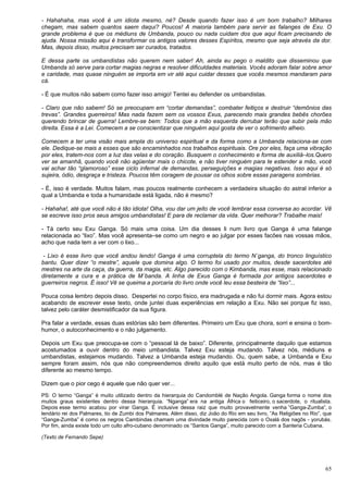 65
- Hahahaha, mas você é um idiota mesmo, né? Desde quando fazer isso é um bom trabalho? Milhares
chegam, mas sabem quantos saem daqui? Poucos! A maioria também para servir as falanges de Exu. O
grande problema é que os médiuns de Umbanda, pouco ou nada cuidam dos que aqui ficam precisando de
ajuda. Nossa missão aqui é transformar os antigos valores desses Espíritos, mesmo que seja através da dor.
Mas, depois disso, muitos precisam ser curados, tratados.
E dessa parte os umbandistas não querem nem saber! Ah, ainda eu pego o maldito que disseminou que
Umbanda só serve para cortar magias negras e resolver dificuldades materiais. Vocês adoram falar sobre amor
e caridade, mas quase ninguém se importa em vir até aqui cuidar desses que vocês mesmos mandaram para
cá.
- É que muitos não sabem como fazer isso amigo! Tentei eu defender os umbandistas.
- Claro que não sabem! Só se preocupam em “cortar demandas”, combater feitiços e destruir “demônios das
trevas”. Grandes guerreiros! Mas nada fazem sem os vossos Exus, parecendo mais grandes bebês chorões
querendo brincar de guerra! Lembre-se bem: Todos que a mão esquerda derrubar terão que subir pela mão
direita. Essa é a Lei. Comecem a se conscientizar que ninguém aqui gosta de ver o sofrimento alheio.
Comecem a ter uma visão mais ampla do universo espiritual e da forma como a Umbanda relaciona-se com
ele. Dedique-se mais a esses que são encaminhados nos trabalhos espirituais. Ore por eles, faça uma vibração
por eles, tratem-nos com a luz das velas e do coração. Busquem o conhecimento e forma de auxiliá–los.Quero
ver se amanhã, quando você não agüentar mais o chicote, e não tiver ninguém para te estender a mão, você
vai achar tão “glamoroso” esse ciclo infernal de demandas, perseguições e magias negativas. Isso aqui é só
sujeira, ódio, desgraça e tristeza. Poucos têm coragem de pousar os olhos sobre essas paragens sombrias.
- É, isso é verdade. Muitos falam, mas poucos realmente conhecem a verdadeira situação do astral inferior a
qual a Umbanda e toda a humanidade está ligada, não é mesmo?
- Hahaha!, até que você não é tão idiota! Olha, vou dar um jeito de você lembrar essa conversa ao acordar. Vê
se escreve isso pros seus amigos umbandistas! E para de reclamar da vida. Quer melhorar? Trabalhe mais!
- Tá certo seu Exu Ganga. Só mais uma coisa. Um dia desses li num livro que Ganga é uma falange
relacionada ao “lixo”. Mas você apresenta–se como um negro e ao julgar por esses facões nas vossas mãos,
acho que nada tem a ver com o lixo...
- Lixo é esse livro que você andou lendo! Ganga é uma corruptela do termo N´ganga, do tronco linguístico
bantu. Quer dizer “o mestre”, aquele que domina algo. O termo foi usado por muitos, desde sacerdotes até
mestres na arte da caça, da guerra, da magia, etc. Algo parecido com o Kimbanda, mas esse, mais relacionado
diretamente a cura e a prática de M´banda. A linha de Exus Ganga é formada por antigos sacerdotes e
guerreiros negros. É isso! Vê se queima a porcaria do livro onde você leu essa besteira de “lixo”...
Pouca coisa lembro depois disso. Despertei no corpo físico, era madrugada e não fui dormir mais. Agora estou
acabando de escrever esse texto, onde juntei duas experiências em relação a Exu. Não sei porque fiz isso,
talvez pelo caráter desmistificador da sua figura.
Pra falar a verdade, essas duas estórias são bem diferentes. Primeiro um Exu que chora, sorri e ensina o bom-
humor, o autoconhecimento e o não julgamento.
Depois um Exu que preocupa-se com o “pessoal lá de baixo”. Diferente, principalmente daquilo que estamos
acostumados a ouvir dentro do meio umbandista. Talvez Exu esteja mudando. Talvez nós, médiuns e
umbandistas, estejamos mudando. Talvez a Umbanda esteja mudando. Ou, quem sabe, a Umbanda e Exu
sempre foram assim, nós que não compreendemos direito aquilo que está muito perto de nós, mas é tão
diferente ao mesmo tempo.
Dizem que o pior cego é aquele que não quer ver...
PS: O termo “Ganga” é muito utilizado dentro da hierarquia do Candomblé de Nação Angola. Ganga forma o nome dos
muitos graus existentes dentro dessa hierarquia. “Nganga” era na antiga África o feiticeiro, o sacerdote, o ritualista.
Depois esse termo acabou por virar Ganga. É inclusive dessa raiz que muito provavelmente venha ”Ganga-Zumba”, o
lendário rei dos Palmares, tio de Zumbi dos Palmares. Além disso, diz João do Rio em seu livro, ”As Religiões no Rio”, que
“Ganga-Zumba” é como os negros Cambindas chamam uma divindade muito parecida com o Oxalá dos nagôs - yorubás.
Por fim, ainda existe todo um culto afro-cubano denominado os “Santos Ganga”, muito parecido com a Santeria Cubana.
(Texto de Fernando Sepe)
 
