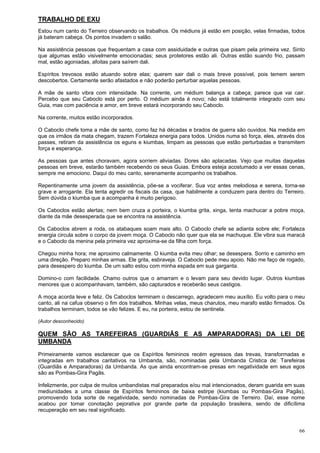 66
TRABALHO DE EXU
Estou num canto do Terreiro observando os trabalhos. Os médiuns já estão em posição, velas firmadas, todos
já bateram cabeça. Os pontos invadem o salão.
Na assistência pessoas que frequentam a casa com assiduidade e outras que pisam pela primeira vez. Sinto
que algumas estão visivelmente emocionadas; seus protetores estão ali. Outras estão suando frio, passam
mal, estão agoniadas, afoitas para saírem dali.
Espíritos trevosos estão atuando sobre elas; querem sair dali o mais breve possível, pois temem serem
descobertos. Certamente serão afastados e não poderão perturbar aquelas pessoas.
A mãe de santo vibra com intensidade. Na corrente, um médium balança a cabeça; parece que vai cair.
Percebo que seu Caboclo está por perto. O médium ainda é novo; não está totalmente integrado com seu
Guia, mas com paciência e amor, em breve estará incorporando seu Caboclo.
Na corrente, muitos estão incorporados.
O Caboclo chefe toma a mãe de santo, como faz há décadas e brados de guerra são ouvidos. Na medida em
que os irmãos da mata chegam, trazem Fortaleza energia para todos. Unidos numa só força, eles, através dos
passes, retiram da assistência os eguns e kiumbas, limpam as pessoas que estão perturbadas e transmitem
força e esperança.
As pessoas que antes choravam, agora sorriem aliviadas. Dores são aplacadas. Vejo que muitas daquelas
pessoas em breve, estarão também recebendo os seus Guias. Embora esteja acostumado a ver essas cenas,
sempre me emociono. Daqui do meu canto, serenamente acompanho os trabalhos.
Repentinamente uma jovem da assistência, põe-se a vociferar. Sua voz antes melodiosa e serena, torna-se
grave e arrogante. Ela tenta agredir os fiscais da casa, que habilmente a conduzem para dentro do Terreiro.
Sem dúvida o kiumba que a acompanha é muito perigoso.
Os Caboclos estão alertas; nem bem cruza a porteira, o kiumba grita, xinga, tenta machucar a pobre moça,
diante da mãe desesperada que se encontra na assistência.
Os Caboclos abrem a roda, os atabaques soam mais alto. O Caboclo chefe se adianta sobre ele; Fortaleza
energia circula sobre o corpo da jovem moça. O Caboclo não quer que ela se machuque. Ele vibra sua maracá
e o Caboclo da menina pela primeira vez aproxima-se da filha com força.
Chegou minha hora; me aproximo calmamente. O kiumba evita meu olhar; se desespera. Sorrio e caminho em
uma direção. Preparo minhas armas. Ele grita, esbraveja. O Caboclo pede meu apoio. Não me faço de rogado,
para desespero do kiumba. De um salto estou com minha espada em sua garganta.
Domino-o com facilidade. Chamo outros que o amarram e o levam para seu devido lugar. Outros kiumbas
menores que o acompanhavam, também, são capturados e receberão seus castigos.
A moça acorda leve e feliz. Os Caboclos terminam o descarrego, agradecem meu auxílio. Eu volto para o meu
canto, ali na cafua observo o fim dos trabalhos. Minhas velas, meus charutos, meu marafo estão firmados. Os
trabalhos terminam, todos se vão felizes. E eu, na porteira, estou de sentinela.
(Autor desconhecido)
QUEM SÃO AS TAREFEIRAS (GUARDIÃS E AS AMPARADORAS) DA LEI DE
UMBANDA
Primeiramente vamos esclarecer que os Espíritos femininos recém egressos das trevas, transformadas e
integradas em trabalhos caritativos na Umbanda, são, nominadas pela Umbanda Cristica de: Tarefeiras
(Guardiãs e Amparadoras) da Umbanda. As que ainda encontram-se presas em negatividade em seus egos
são as Pombas-Gira Pagãs.
Infelizmente, por culpa de muitos umbandistas mal preparados e/ou mal intencionados, deram guarida em suas
mediunidades a uma classe de Espíritos femininos de baixa estirpe (kiumbas ou Pombas-Gira Pagãs),
promovendo toda sorte de negatividade, sendo nominadas de Pombas-Gira de Terreiro. Daí, esse nome
acabou por tomar conotação pejorativa por grande parte da população brasileira, sendo de dificílima
recuperação em seu real significado.
 