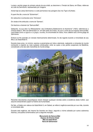 68
Luciano, escritor grego do primeiro século da era cristã, ao descrever o Templo de Diana, em Éfeso, refere-se
ao culto de Semíramis, representado por imagens.
Ainda hoje se cultua Semíramis e o culto permanece nas paragens dos rios Tigre e Eufrates.
A quem lhe dê o nome de “Schamiram”.
Em sânscrito é conhecida como “Smírama”.
Em árabe é lhe atribuído o nome de “Samara”.
Os Assírios a chamam de “Samura-Mat”.
Delaporte, na sua obra “La Mesopotamie: Lês Civilisations Babilonienne et Assirienne” (1923), referindo-se a
Chamsi-Adad V, filho de Salmanasar (m. em 824 antes de Cristo), diz que o nome de sua esposa Samura-Mat,
cuja Estela (Entre os egípcios e os gregos, monólito), foi encontrada em Assur, ficou célebre sob a forma grega de
Semíramis.
Embora se lhe assinale um reinado historicamente determinado, foi ela regente durante a minoridade de seu
filho o rei Adad-Nirári II.
Durante doze anos, no mínimo, exerceu a governança em toda a plenitude, realizando a conquista do mundo
conhecido e erigindo as mais audazes construções, entre as quais a dos jardins suspensos da Babilônia,
considerado uma das sete maravilhas do mundo antigo.
Recentes descobertas arqueológicas vieram dissipar quaisquer dúvidas sobre a existência desta mulher, que
assume extraordinário papel na história da humanidade.
De fato, a Estela com relevos de Adad-Nirári II, em Sabaá, se refere à regência exercida por sua mãe, durante
a minoridade dele.
Durante esta regência, ela mesma fez levantar em Assur, segundo a norma adotada por outros soberanos
Assírios, uma pedra comemorativa com a seguinte inscrição:
Monumento de Samura-Mat
Esposa de Chamsi-Adad
Mãe de Adad-Nirári
Nora de Salmanasar
 