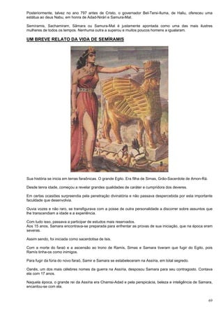 69
Posteriormente, talvez no ano 797 antes de Cristo, o governador Bel-Tersi-Iluma, de Haliu, ofereceu uma
estátua ao deus Nabu, em honra de Adad-Nirári e Samura-Mat.
Semíramis, Sachamiram, Sâmara ou Samura-Mat é justamente apontada como uma das mais ilustres
mulheres de todos os tempos. Nenhuma outra a superou e muitos poucos homens a igualaram.
UM BREVE RELATO DA VIDA DE SEMÍRAMIS
Sua história se inicia em terras faraônicas. O grande Egito. Era filha de Simas, Grão-Sacerdote de Amon-Rá.
Desde tenra idade, começou a revelar grandes qualidades de caráter e cumpridora dos deveres.
Em certas ocasiões surpreendia pela penetração divinatória e não passava despercebida por esta importante
faculdade que desenvolvia.
Ouvia vozes e não raro, se transfigurava com a posse de outra personalidade a discorrer sobre assuntos que
lhe transcendiam a idade e a experiência.
Com tudo isso, passava a participar de estudos mais reservados.
Aos 15 anos, Samara encontrava-se preparada para enfrentar as provas de sua iniciação, que na época eram
severas.
Assim sendo, foi iniciada como sacerdotisa de Isis.
Com a morte do faraó e a ascensão ao trono de Ramís, Simas e Samara tiveram que fugir do Egito, pois
Ramís tinha-os como inimigos.
Para fugir da fúria do novo faraó, Samir e Samara se estabeleceram na Assíria, em total segredo.
Oanês, um dos mais célebres nomes da guerra na Assíria, desposou Samara para seu contragosto. Contava
ela com 17 anos.
Naquela época, o grande rei da Assíria era Chamsi-Adad e pela perspicácia, beleza e inteligência de Samara,
encantou-se com ela.
 