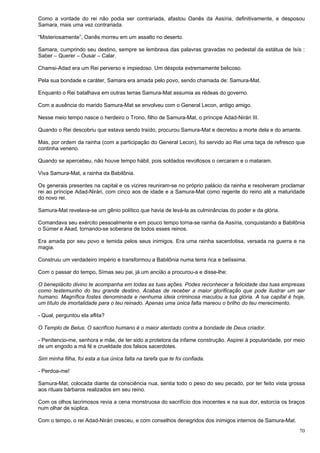 70
Como a vontade do rei não podia ser contrariada, afastou Oanês da Assíria, definitivamente, e desposou
Samara, mais uma vez contrariada.
“Misteriosamente”, Oanês morreu em um assalto no deserto.
Samara, cumprindo seu destino, sempre se lembrava das palavras gravadas no pedestal da estátua de Isís :
Saber – Querer – Ousar – Calar.
Chamsi-Adad era um Rei perverso e impiedoso. Um déspota extremamente belicoso.
Pela sua bondade e caráter, Samara era amada pelo povo, sendo chamada de: Samura-Mat.
Enquanto o Rei batalhava em outras terras Samura-Mat assumia as rédeas do governo.
Com a ausência do marido Samura-Mat se envolveu com o General Lecon, antigo amigo.
Nesse meio tempo nasce o herdeiro o Trono, filho de Samura-Mat, o príncipe Adad-Nirári III.
Quando o Rei descobriu que estava sendo traído, procurou Samura-Mat e decretou a morte dela e do amante.
Mas, por ordem da rainha (com a participação do General Lecon), foi servido ao Rei uma taça de refresco que
continha veneno.
Quando se apercebeu, não houve tempo hábil, pois soldados revoltosos o cercaram e o mataram.
Viva Samura-Mat, a rainha da Babilônia.
Os generais presentes na capital e os vizires reuniram-se no próprio palácio da rainha e resolveram proclamar
rei ao príncipe Adad-Nirári, com cinco aos de idade e a Samura-Mat como regente do reino até a maturidade
do novo rei.
Samura-Mat revelava-se um gênio político que havia de levá-la as culminâncias do poder e da glória.
Comandava seu exército pessoalmente e em pouco tempo torna-se rainha da Assíria, conquistando a Babilônia
o Súmer e Akad, tornando-se soberana de todos esses reinos.
Era amada por seu povo e temida pelos seus inimigos. Era uma rainha sacerdotisa, versada na guerra e na
magia.
Construiu um verdadeiro império e transformou a Babilônia numa terra rica e belíssima.
Com o passar do tempo, Símas seu pai, já um ancião a procurou-a e disse-lhe:
O beneplácito divino te acompanha em todas as tuas ações. Podes reconhecer a felicidade das tuas empresas
como testemunho do teu grande destino. Acabas de receber a maior glorificação que pode ilustrar um ser
humano. Magnífica fostes denominada e nenhuma ideia criminosa maculou a tua glória. A tua capital é hoje,
um título de imortalidade para o teu reinado. Apenas uma única falta mareou o brilho do teu merecimento.
- Qual, perguntou ela aflita?
O Templo de Belus. O sacrifício humano é o maior atentado contra a bondade de Deus criador.
- Penitencio-me, senhora e mãe, de ter sido a protetora da infame construção. Aspirei à popularidade, por meio
de um engodo a má fé e crueldade dos falsos sacerdotes.
Sim minha filha, foi esta a tua única falta na tarefa que te foi confiada.
- Perdoa-me!
Samura-Mat, colocada diante da consciência nua, sentia todo o peso do seu pecado, por ter feito vista grossa
aos rituais bárbaros realizados em seu reino.
Com os olhos lacrimosos revia a cena monstruosa do sacrifício dos inocentes e na sua dor, estorcia os braços
num olhar de súplica.
Com o tempo, o rei Adad-Nirári cresceu, e com conselhos denegridos dos inimigos internos de Samura-Mat.
 