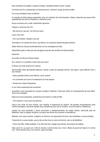 71
Nos corredores do palácio, surgiam inimigos, insuflando Adad a tomar o poder.
O primeiro ato foi o assassinato do General Lecon, amante e amigo de Samura-Mat.
Foi uma punhalada funda na Rainha.
O coração de Adad estava enegrecido, pois um indivíduo de nome Savarta, indiano, disse-lhe que quem tinha
assassinado seu pai foi à Rainha e o General Lecon.
Numa conversa com a mãe, Adad-Nirári disse-lhe:
Vinguei a morte de meu Pai.
- Ele não era o seu pai. Teu Pai era Lecon.
Lecon meu Pai?
- Vê o que fizeste, mataste o teu pai.
Acometeu-o um acesso de choro, que deixou um suspense àquela situação extrema.
Adad- Nirári se chocara profundamente com as revelações da mãe.
Adad-Nirári pediu à mãe que não divulga-se que ele não era filho de Chamsi-Adad.
Disse-lhe:
Eu prefiro ser filho de Chamsi-Adad.
Eu o admiro e o considero muito mais que Lecon.
E deixou sua mãe sozinha em prantos.
Samura-Mat vertia abundantes lágrimas. Sentia o peso da arguição terrível. Vira agora, quão efêmero fora o
seu reinado.
- Estou perdida! Falhei como Rainha, como mulher!
- Fui conivente com Lecon no assassínio do meu esposo.
- Perdoa-me ó Deus Onipotente.
A voz íntima respondeu-lhe inexorável:
O perdão é uma conquista tua, porque a justiça é inflexível. Terás que sofrer as consequências de tuas faltas.
Será a tua expiação.
Estava em seus aposentos, quando lhe anunciaram a visita do filho.
- Vim reclamar o trono que me pertence.
Faço-o em nome do povo Assírio, que reclama a hegemonia do império. Há grandes ressentimentos pela
rainha estrangeira, que tenta caldear duas substâncias que não se fundem: os povos Assírio e Babilônico.
Jamais lhe será perdoado o haver provocado o desaparecimento da nação Assíria, absorvida pela da
Babilônia, hoje no apogeu da glória, ao passo que Nínive se consome na decadência.
Mataste, com vosso amante, o legítimo rei Assírio e vos apossaste do trono, para satisfazer a vossa ambição.
Tamanha foi a vossa traição, que já não se fala mais no reino da Assíria, mas no de Babilônia.
- Ouve meu filho. Estás exaltado. Tua mãe não tem o apego que pensas, às pompas da realeza.
Seja como for, eu quero ser o Rei da Assíria e venho tomar-vos o trono. Basta de governar! Agora é a minha
vez. Tenho dezoito anos, sou homem, capaz de dirigir.
 