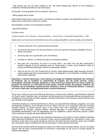 72
- Não penses que, por me veres entregue à dor, não tenha energia para reprimir as tuas ameaças e
insolências. Mandarei prender-te e aos teus amigos.
É escusado. A vossa guarda já não nos obedece. Subornei-a.
- Minha guarda não se rende!
Samura-Mat encaminhou-se para a porta, no propósito de chamar a guarda, mas Adad-Nirári cercou-a e, num
gesto brusco, enterrou-lhe o punhal no coração;
Ela esbugalhou os olhos numa expressão de espanto.
- Meu filho! Exclamou.
E tombou morta.
(Trechos extraídos o livro: Semíramis – Romance Histórico – Camilo Chaves – Livraria Allan Kardec Editora – 1987)
Depois de ler um breve resumo da história de sua vida, consegui decodificar o ponto cantado, acima descrito:
 “Quando andei pela Terra; (quando estava encarnada)
 Fui dona de sete reinos. (Foi rainha da Assíria, e com seus exércitos conquistou a Babilônia, Sumer,
Akad, entre outras)
 Dominava pelo ouro; (já está claro; sem comentários)
 E acabei no cativeiro. (o cativeiro da culpa, da consciência pesada)
 Me juntei com Traça-Ruas; Fui penar no mundo inteiro”. (se juntou com seu filho (Adad-Nirári),
também integrado à Lei de Umbanda como um Tranca Ruas, e, juntos, como Tarefeiros, estão na
penosa caminhada da libertação, através da abençoada caridade.
 Hoje em dia com Exu; Sou Pomba-Gira de Terreiro; (após desencarnada, pelas injunções cármicas,
recém-egressa das trevas da ignorância humana, foi integrada à Lei de Umbanda, e trabalha como a
hierarca das Tarefeiras)
Importante: A senhora Semírames, como hierarca da Falange de Trabalhos Espirituais das Tarefeiras
de Umbanda, não se manifesta na mediunidade de ninguém. Ela não aceita louvores, cultos,
homenagens, oferendas, entregas, despachos, e muito menos que clamem pelo seu nome ou pela sua
presença. Se quisesse, já o teria feito há muito tempo, inclusive através das próprias Tarefeiras. As
Tarefeiras que se manifestam mediunicamente utilizando o nome de “Pomba-Gira Rainha”, é somente
um nome e nada mais, não significando serem a senhora Semíramis.
Eis aí meus irmãos um pouco da história de Semíramis, a hierarca das Tarefeiras, carinhosamente chamada
de ”Rainha” pelas Tarefeiras. Hoje, os detratores de Semírames são as Sociedades Bíblicas, pela ignorância e
inabilidade de compreensão de textos sagrados, colocando Semírames como devassa e outras coisinhas mais,
que não vale a pena registrar.
A Babilônia dirigida por Chamsi-Adad (Nimrod ou Ninus), era essencialmente militarista, paganista, com cultos
extravagantes e bárbaros, tendo Templos em honra a “Belus” (que foi um rei antecessor a Nimrod) e também
Templos erigidos ao próprio Nimrod (após a sua morte) onde eram realizados sacrifícios humanos,
principalmente de crianças. Também existiam Templos dedicados a deuses fálicos, onde grassava a
sexualidade desenfreada a título de religiosidade. Isso era a Babilônia, quando Semíramis assumiu o poder.
Todo o processo de direção era essencialmente Iônico.
Semíramis não participou diretamente das ritualísticas distorcidas (como dizem os textos bíblicos) praticadas
pelos habitantes da Babilônia, mas, ao assumir o poder, para ter popularidade, fez “vista grossa” a tudo o que
acontecia, tendo assim uma grande parcela de culpa por não coibir tais atos horrendos, assim como também
teve uma grande culpa ao participar da morte de seu esposo, Chamsi-Adad (envenenado).
Semíramis não era filha de Nimrod (aquela que casou com o filho) como diz textos bíblicos, mas sim, de origem
Egípcia, filha de Simas (Grão-Sacerdote de Amom-Rá e Sacerdotisa de Ísis como foi provado através de
estudos arqueológicos.
 