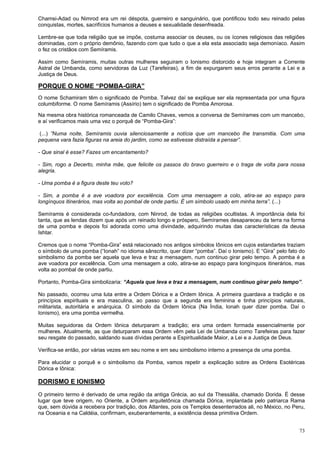 73
Chamsi-Adad ou Nimrod era um rei déspota, guerreiro e sanguinário, que pontificou todo seu reinado pelas
conquistas, mortes, sacrifícios humanos a deuses e sexualidade desenfreada.
Lembre-se que toda religião que se impõe, costuma associar os deuses, ou os ícones religiosos das religiões
dominadas, com o próprio demônio, fazendo com que tudo o que a ela esta associado seja demoníaco. Assim
o fez os cristãos com Semíramis.
Assim como Semíramis, muitas outras mulheres seguiram o Ionismo distorcido e hoje integram a Corrente
Astral de Umbanda, como servidoras da Luz (Tarefeiras), a fim de expurgarem seus erros perante a Lei e a
Justiça de Deus.
PORQUE O NOME “POMBA-GIRA”
O nome Schamiram têm o significado de Pomba. Talvez daí se explique ser ela representada por uma figura
columbiforme. O nome Semíramis (Assírio) tem o significado de Pomba Amorosa.
Na mesma obra histórica romanceada de Camilo Chaves, vemos a conversa de Semírames com um mancebo,
e aí verificamos mais uma vez o porquê de “Pomba-Gira”:
(...) ”Numa noite, Semíramis ouvia silenciosamente a notícia que um mancebo lhe transmitia. Com uma
pequena vara fazia figuras na areia do jardim, como se estivesse distraída a pensar”.
- Que sinal é esse? Fazes um encantamento?
- Sim, rogo a Decerto, minha mãe, que felicite os passos do bravo guerreiro e o traga de volta para nossa
alegria.
- Uma pomba é a figura deste teu voto?
- Sim, a pomba é a ave voadora por excelência. Com uma mensagem a colo, atira-se ao espaço para
longínquos itinerários, mas volta ao pombal de onde partiu. É um símbolo usado em minha terra”. (...)
Semíramis é considerada co-fundadora, com Ninrod, de todas as religiões ocultistas. A importância dela foi
tanta, que as lendas dizem que após um reinado longo e próspero, Semírames desapareceu da terra na forma
de uma pomba e depois foi adorada como uma divindade, adquirindo muitas das características da deusa
Ishtar.
Cremos que o nome “Pomba-Gira” está relacionado nos antigos símbolos Iônicos em cujos estandartes traziam
o símbolo de uma pomba (“Ionah” no idioma sânscrito, quer dizer “pomba”. Daí o Ionismo). E “Gira” pelo fato do
simbolismo da pomba ser aquela que leva e traz a mensagem, num continuo girar pelo tempo. A pomba é a
ave voadora por excelência. Com uma mensagem a colo, atira-se ao espaço para longínquos itinerários, mas
volta ao pombal de onde partiu.
Portanto, Pomba-Gira simbolizaria: “Aquela que leva e traz a mensagem, num continuo girar pelo tempo”.
No passado, ocorreu uma luta entre a Ordem Dórica e a Ordem Iônica. A primeira guardava a tradição e os
princípios espirituais e era masculina, ao passo que a segunda era feminina e tinha princípios naturais,
militarista, autoritária e anárquica. O símbolo da Ordem Iônica (Na Índia, Ionah quer dizer pomba. Daí o
Ionismo), era uma pomba vermelha.
Muitas seguidoras da Ordem Iônica deturparam a tradição; era uma ordem formada essencialmente por
mulheres. Atualmente, as que deturparam essa Ordem vêm pela Lei de Umbanda como Tarefeiras para fazer
seu resgate do passado, saldando suas dívidas perante a Espiritualidade Maior, a Lei e a Justiça de Deus.
Verifica-se então, por várias vezes em seu nome e em seu simbolismo interno a presença de uma pomba.
Para elucidar o porquê e o simbolismo da Pomba, vamos repetir a explicação sobre as Ordens Esotéricas
Dórica e Iônica:
DORISMO E IONISMO
O primeiro termo é derivado de uma região da antiga Grécia, ao sul da Thessália, chamado Dorida. É desse
lugar que teve origem, no Oriente, a Ordem arquitetônica chamada Dórica, implantada pelo patriarca Rama
que, sem dúvida a recebera por tradição, dos Atlantes, pois os Templos desenterrados ali, no México, no Peru,
na Oceania e na Caldéia, confirmam, exuberantemente, a existência dessa primitiva Ordem.
 