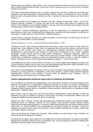 74
Séculos depois de instituída a Ordem Dórica, isto é, cerca de 8.500 anos antes da nossa era, é que se deu na
Índia o citado Schisma (Cisma) de Irshú. (nota do autor: “Cisma: Separação do corpo e da comunhão de uma religião.
Dissidência de opiniões”)
Tendo este revolucionário (Príncipe Irschu, na Índia), ambicioso por uma tiara, constituído suas hostes para
propaganda das ideias naturalistas e feministas (Ordem Iônica), compôs um estandarte com fundo vermelho,
tendo ao centro uma pomba branca, símbolo da mulher. A pomba, em sânscrito, traduz-se por Ionah. Daí o
Ionismo (...).
Deste termo Ionah é que se originou, por inversão, o de João, o Batista, Io-han-lo-nah. Lucas 1, 13, 60 a 63,
esclarece bastante a respeito. É a pomba que João diz ter visto descer sobre Jesus, por ocasião do seu
batismo. Puro simbolismo, como simbólico também é o sol que Jesus teria encarado nessa ocasião, figurando
a dinastia solar, a Ordem Dórica, a religião de Rama.
(...) Dorismo e Ionismo representam, igualmente, a fonte do patriarcado e do matriarcado, largamente
desenvolvido por Saint Yves. O patriarcado tinha relação com o sacerdócio do Deus masculino, simbolizado no
disco solar, e o matriarcado com o deus feminino, simbolizado pela lua.
A Ordem Dórica, a patriarcal de Rama, foi a Ordem teocrática, a Ordem Arbitral. A Ordem Iônica, filha de um
Schisma, foi a Ordem Militar, a Ordem Arbitrária.
(Jesus e Sua Doutrina – A. Leterre – Livraria da Federação Espírita Brasileira – 1934).
“Existiram no mundo, vários Cismas ocorridos através dos tempos, sendo o mais recente na Índia, através do
príncipe Irshú, o qual defendia a Ordem Iônica, ou aquela que tinha os princípios naturais ou femininos como
geradora de todo o poder. Essa Ordem era essencialmente militarista, autoritária, anárquica e visava
principalmente o poder temporal. Este sistema ou Ordem Iônica, combatendo a ferro e fogo, conseguiu
sobrepujar a Ordem Dórica, através do poder militar, perseguindo e destruindo santuários, ordens ou
academias, Templos e sacerdotes... A Ordem Dórica tinha como princípio gerador o Poder Espiritual, sem
autoritarismo ou militarismo e pregava a síntese do conhecimento humano, ou seja, a união das religiões a
ciência, a filosofia e as artes. Era um sistema essencialmente sinárquico...” (Francisco Rivas Neto)
Toda religião que se impõe, costuma associar os deuses, ou os ícones religiosos das religiões dominadas, com
o próprio demônio, fazendo com que tudo o que a ela esta associado seja demoníaco. Assim aconteceu com o
Dorismo, praticamente destruído por muitos Ionistas desequilibrados.
Como vimos, muitos seguidores do Ionismo, tinham-no como uma Ordem essencialmente feminina, militarista,
autoritária, que visava somente o materialismo, e tinha como símbolo, a pomba. Muitas mulheres seguiram
negativamente o Ionismo e hoje integram a Corrente Astral de Umbanda, como Tarefeiras, a fim de
expurgarem seus erros perante a Lei e a Justiça de Deus.
Vamos reduzidamente esclarecer quem são as Tarefeiras da Umbanda:
Se os Tarefeiros da Umbanda são marginalizados, mais ainda são as Tarefeiras. Há muitas pessoas que as
associam com prostitutas, ou simplesmente, mulheres que gostam de se expor aos homens e sedentas por
sexo. As distorções e preconceitos são características dos seres humanos quando eles não entendem
corretamente algo, querendo trazer ou materializar conceitos abstratos, distorcendo-os, por ignorância, caráter
desvirtuado ou maldade mesmo.
Essas nossas irmãs em Deus nada mais são que Espíritos desencarnados, recém egressas do Reino da
Kimbanda, que como os Tarefeiros, viveram na Terra e hoje, por esforço e merecimento, militam como uma
Falange de Trabalho Espiritual portentosa dentro da Umbanda.
Atentem que certos “médiuns” incautos dão passividade para obsessoras kiumbas ou Pombas-Gira Pagãs,
externando serem as Tarefeiras, mulheres de vida duvidosa. Pode acontecer também desses médiuns
exacerbam suas deturpações psíquicas ou o animismo, exteriorizando aquilo que suas mentes doentias acham
serem certo, ou mesmo mistificam uma incorporação de uma figura caricata de mal gosto, a pecha de
Tarefeira, para serem aceitos e terem suas opiniões e mesmo trejeitos molambentos e rameiros, aceitos pela
comunidade “religiosa” que atuam.
Dentro da hierarquia das Tarefeiras da Umbanda, estão divididas em níveis diversas outras Tarefeiras, da
mesma forma que a Falange dos Tarefeiros.
É possível que em alguns casos, pode ocorrer que algumas das nossas irmãs tenham, em alguma encarnação,
passado pela experiência dolorosa de ser uma prostituta, mas, isso não significa que todas as Tarefeiras são
prostitutas e que ainda agem como tal em Espírito.
 