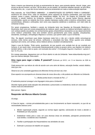 4
Seria o mesmo que deixarmos de lado os ensinamentos de Jesus, para somente atentar, discutir, brigar, para
provar se ele era moreno, se tinha 1.80 de altura, se era casado, se mantinha relações sexuais, se teve filhos,
se bebia vinho, etc., o que não iria de maneira nenhuma acrescentar em nada a nossa evolução espiritual.
Pela extensão, da “COLETÂNEA UMBANDA – A MANIFESTAÇÃO DO ESPÍRITO PARA A CARIDADE”,
dividimo-lo em vários livros, cada um estudando vários aspectos da doutrina Umbandista, para que todos
possam, passo a passo, vislumbrar esta maravilhosa religião. No livro: “As Origens da Umbanda” está,
somente, o estudo histórico da Umbanda, inalterado; e somente em poucas partes fizemos algumas
considerações; quanto ao restante dos livros, estarão impressas noções sobre a doutrina umbandística, suas
características, atributos e atribuições, bem como seus aspectos esotéricos e exotéricos, com total visão da
Umbanda Crística.
Por serem progressivos, facilitará o estudo da Umbanda tanto nas Sessões de Educação Mediúnica e
Doutrinária, bem como em cursos preparatórios de médiuns; assim, quando os médiuns terminarem cada livro,
com certeza estarão escudados nos conhecimentos gerais umbandísticos necessários ao seu desenvolvimento
como médium umbandista. Esta obra também servirá grandemente para todos aqueles, simpatizantes,
estudantes, sociólogos, antropólogos religiosos e curiosos, que querem saber o que é Umbanda.
Obs.: Se alguém reconhecer suas ideias impressas neste livro e não ver o devido crédito comunique-se
conosco, onde iremos sanar tal entrave, verificando a veracidade dos fatos. Afinal, quando uma verdade
espiritual vem à tona, com certeza, vários médiuns sérios a recebem simultaneamente.
Vejam o que diz Kardec: “Estai certos, igualmente, de que quando uma verdade tem de ser revelada aos
homens, é, por assim dizer, comunicada instantaneamente a todos os grupos sérios, que dispõem de médiuns
também sérios, e não a tais ou quais, com exclusão dos outros”. (“O Evangelho Segundo o Espiritismo”, capítulo 21,
item 10, 6º §. (5)).
Em nossas pesquisas, deparamos com um fórum aberto no site de Umbanda: “www.redeumbanda.ning.com”,
que nos chamou atenção. Dizia assim:
Uma regra para reger a todos. É possível?  (Publicado por M.R.C. em 13 de Setembro de 2008 às
11h20min)
Cada pessoa tem sua leitura da vida de acordo com uma série de fatores, educação familiar, estudo didático,
meio que vive.
Observa-se uma variedade gigantesca de diferentes formas de levar seu viver.
Esse aspecto nos acompanha em diversas áreas de nosso dia-a-dia, e não poderia ser diferente na Umbanda.
“(...) Muitas portas levam a morada do Pai (...)”
É realmente possível conseguir uma linguagem única para a Umbanda?
Decretar regras gerais nesta situação não alimentaria o preconceito e a intolerância, tendo em vista esses
muitos níveis de entendimento?
Bom pensar. Cigano.
Responder até Marcos Alberto Corado
Oi amigo.
A Casa ter regras – normas pré-estabelecidas para o seu funcionamento se fazem necessário, no que diz as
necessidades básicas como:
 Manter organização própria, segundo as normas legais vigentes, estruturada de modo a atender a
finalidades por ela proposta.
 Estabelecer metas para a casa, em suas diversas áreas de atividades, planejando periodicamente
suas tarefas, e avaliando seus resultados.
 Facilitar a participação dos frequentadores nas atividades da casa.
 Estimular o processo do trabalho em equipes.
 