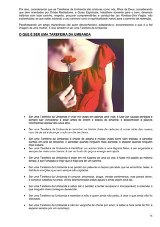 76
Por isso, considerando que as Tarefeiras da Umbanda são criaturas como nós, filhos de Deus, considerando
que bem orientadas por Orixás Mediadores, e Guias Espirituais, trabalhem somente para o bem, devemos
tratá-las com todo carinho, respeito, procurar compreendê-las e conduzi-las (as Pombas-Gira Pagãs, não
esclarecidas; as que estão iniciando o seu caminho rumo à espiritualidade maior) para o caminho da redenção.
Parafraseando um artigo maravilhoso (de autor desconhecido), adaptando-o, encontraremos o que é a fiel
imagem da uma mulher. E isso também é ser uma Tarefeira da Umbanda:
O QUE É SER UMA TAREFEIRA DA UMBANDA
 Ser uma Tarefeira da Umbanda é viver mil vezes em apenas uma vida; é lutar por causas perdidas e
sempre sair vencedora; é estar antes do ontem e depois do amanhã; é desconhecer a palavra
recompensa apesar dos seus atos.
 Ser uma Tarefeira da Umbanda é caminhar na dúvida cheia de certezas; é correr atrás das nuvens
num dia de sol e alcançar o sol num dia de chuva.
 Ser uma Tarefeira da Umbanda é chorar de alegria e muitas vezes sorrir com tristeza; é cancelar
sonhos em prol de terceiros; é acreditar quando ninguém mais acredita; é esperar quando ninguém
mais espera.
 Ser uma Tarefeira da Umbanda é identificar um sorriso triste e uma lágrima falsa; é ser enganada e
sempre dar mais uma chance; é cair no fundo do poço e emergir sem ajuda.
 Ser uma Tarefeira da Umbanda é estar em mil lugares de uma só vez; é fazer mil papéis ao mesmo
tempo; é ser Fortaleza e fingir que é frágil pra ter um carinho.
 Ser uma Tarefeira da Umbanda é se perder em palavras e depois perceber que se encontrou nelas; é
distribuir emoções que nem sempre são captadas.
 Ser uma Tarefeira da Umbanda é comprar, emprestar, alugar, vender sentimentos, mas jamais dever;
é construir castelos na areia, vê-los desmoronados pelas águas e ainda assim amá-las.
 Ser uma Tarefeira da Umbanda é saber dar o perdão; é tentar recuperar o irrecuperável; é entender o
que ninguém mais conseguiu desvendar.
 Ser uma Tarefeira da Umbanda é estender a mão a quem ainda não pediu; é doar o que ainda não foi
solicitado.
 Ser uma Tarefeira da Umbanda é não ter vergonha de chorar por amor; é saber a hora certa do fim; é
esperar sempre por um recomeço.
 