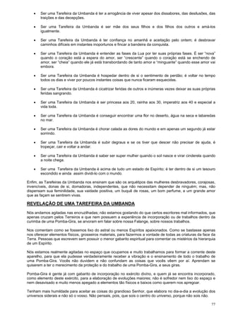 77
 Ser uma Tarefeira da Umbanda é ter a arrogância de viver apesar dos dissabores, das desilusões, das
traições e das decepções.
 Ser uma Tarefeira da Umbanda é ser mãe dos seus filhos e dos filhos dos outros e amá-los
igualmente.
 Ser uma Tarefeira da Umbanda é ter confiança no amanhã e aceitação pelo ontem; é desbravar
caminhos difíceis em instantes inoportunos e fincar a bandeira da conquista.
 Ser uma Tarefeira da Umbanda é entender as fases da Lua por ter suas próprias fases. É ser “nova”
quando o coração está a espera do amor, ser “crescente” quando o coração está se enchendo de
amor, ser “cheia” quando ele já está transbordando de tanto amor e “minguante” quando esse amor vai
embora.
 Ser uma Tarefeira da Umbanda é hospedar dentro de si o sentimento de perdão; é voltar no tempo
todos os dias e viver por poucos instantes coisas que nunca ficaram esquecidas.
 Ser uma Tarefeira da Umbanda é cicatrizar feridas de outros e inúmeras vezes deixar as suas próprias
feridas sangrando.
 Ser uma Tarefeira da Umbanda é ser princesa aos 20, rainha aos 30, imperatriz aos 40 e especial a
vida toda.
 Ser uma Tarefeira da Umbanda é conseguir encontrar uma flor no deserto, água na seca e labaredas
no mar.
 Ser uma Tarefeira da Umbanda é chorar calada as dores do mundo e em apenas um segundo já estar
sorrindo.
 Ser uma Tarefeira da Umbanda é subir degraus e se os tiver que descer não precisar de ajuda, é
tropeçar, cair e voltar a andar.
 Ser uma Tarefeira da Umbanda é saber ser super mulher quando o sol nasce e virar cinderela quando
a noite chega.
 Ser uma Tarefeira da Umbanda é acima de tudo um estado de Espírito; é ter dentro de si um tesouro
escondido e ainda assim dividi-lo com o mundo.
Enfim, as Tarefeiras da Umbanda nos ensinam que são os arquétipos das mulheres desbravadores, corajosas,
invencíveis, donas de si, domadoras, independentes, que não necessitam depender de ninguém; mas, não
dispensam sua feminilidade, sua vaidade positiva, um buquê de rosas, um bom perfume, e um grande amor
que as façam se sentirem vivas.
REVELAÇÃO DE UMA TAREFEIRA DA UMBANDA
Nós andamos agitadas nas encruzilhadas; não estamos gostando do que certos escritores mal informados, que
apenas cruzam pelos Terreiros e que nem possuem a experiência de incorporação ou de trabalhos dentro da
curimba de uma Pomba-Gira, se arvoram em falar sobre nossa Falange, sobre nossos trabalhos.
Nos comentam como se fossemos lixo do astral ou menos Espíritos apaixonados. Como se bastasse apenas
nos oferecer elementos físicos, grosseiros materiais, para fazermos a vontade de todas as criaturas da face da
Terra. Pessoas que escrevem sem possuir o menor gabarito espiritual para comentar os mistérios da hierarquia
de um Espírito.
Nós estamos realmente agitadas no espaço que ocupamos e muito trabalhamos para formar a corrente deste
aparelho, para que ela pudesse verdadeiramente receber a vibração e o ensinamento de todo o trabalho de
uma Pomba-Gira. Vocês não duvidem e não confundam as coisas que vocês vêem por aí. Aprendam se
quiserem a ter o merecimento da proteção e do trabalho de uma Pomba-Gira, e seus giras.
Pomba-Gira é gente já com gabarito de incorporação no exército divino, e quem já se encontra incorporado,
como elemento deste exército, para a elaboração de evoluções maiores; não é sofredor nem lixo do espaço e
nem desavisado e muito menos apegado a elementos tão físicos e baixos como querem nos apregoar.
Tenham mais humildade para aceitar as coisas do grandioso Senhor, que elabora no dia-a-dia a evolução dos
universos siderais e não só o vosso. Não pensais, pois, que sois o centro do universo, porque não sois não.
 