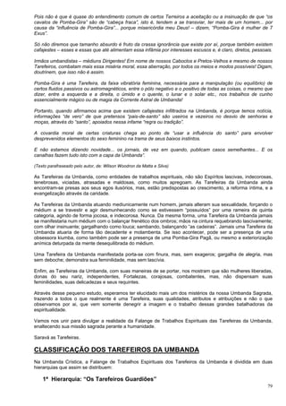 79
Pois não é que é quase do entendimento comum de certos Terreiros a aceitação ou a insinuação de que “os
cavalos de Pomba-Gira” são de “cabeça fraca”, isto é, tendem a se transviar, ter mais de um homem... por
causa da “influência de Pomba-Gira”... porque misericórdia meu Deus! – dizem, “Pomba-Gira é mulher de 7
Exus”.
Só não diremos que tamanho absurdo é fruto da crassa ignorância que existe por aí, porque também existem
cafajestes – esses e essas que até alimentam essa infâmia por interesses escusos e, é claro, diretos, pessoais.
Irmãos umbandistas – médiuns Dirigentes! Em nome de nossos Caboclos e Pretos-Velhos e mesmo de nossos
Tarefeiros, combatam mais essa miséria moral, essa aberração, por todos os meios e modos possíveis! Digam,
doutrinem, que isso não é assim.
Pomba-Gira é uma Tarefeira, da faixa vibratória feminina, necessária para a manipulação (ou equilíbrio) de
certos fluidos passivos ou astromagnéticos, entre o pólo negativo e o positivo de todas as coisas, o mesmo que
dizer, entre a esquerda e a direita, o úmido e o quente, o lunar e o solar etc., nos trabalhos de cunho
essencialmente mágico ou de magia da Corrente Astral de Umbanda!
Portanto, quando afirmamos acima que existem cafajestes infiltrados na Umbanda, é porque temos notícia,
informações “de vero” de que pretensos “pais-de-santo” são useiros e vezeiros no desvio de senhoras e
moças, através do “santo”, apoiados nessa infame “regra ou tradição”.
A covardia moral de certas criaturas chega ao ponto de “usar a influência do santo” para envolver
desprevenidos elementos do sexo feminino na trama de seus baixos instintos.
E não estamos dizendo novidade... os jornais, de vez em quando, publicam casos semelhantes... E os
canalhas fazem tudo isto com a capa da Umbanda”.
(Texto parafraseado pelo autor, de: Wilson Woodron da Matta e Silva)
As Tarefeiras da Umbanda, como entidades de trabalhos espirituais, não são Espíritos lascivas, indecorosas,
tenebrosas, viciadas, atrasadas e maldosas, como muitos apregoam. As Tarefeiras da Umbanda ainda
encontram-se presas aos seus egos ilusórios, mas, estão predispostas ao crescimento, a reforma íntima, e a
evangelização através da caridade.
As Tarefeiras da Umbanda atuando mediunicamente num homem, jamais alteram sua sexualidade, forçando o
médium a se travestir e agir desmunhecando como se estivessem “possuídos” por uma rameira de quinta
categoria, agindo de forma jocosa, e indecorosa. Nunca. Da mesma forma, uma Tarefeira da Umbanda jamais
se manifestaria num médium com o balançar frenético dos ombros; mãos na cintura requebrando lascivamente;
com olhar insinuante; gargalhando como louca; sambando, balançando “as cadeiras”. Jamais uma Tarefeira da
Umbanda atuaria de forma tão decadente e molambenta. Se isso acontecer, pode ser a presença de uma
obsessora kiumba, como também pode ser a presença de uma Pomba-Gira Pagã, ou mesmo a exteriorização
anímica deturpada da mente desequilibrada do médium.
Uma Tarefeira da Umbanda manifestada porta-se com finura, mas, sem exageros; gargalha de alegria, mas
sem deboche; demonstra sua feminilidade, mas sem lascívia.
Enfim, as Tarefeiras da Umbanda, com suas maneiras de se portar, nos mostram que são mulheres liberadas,
donas do seu nariz, independentes, Fortalezas, corajosas, combatentes, mas, não dispensam suas
feminilidades, suas delicadezas e seus requintes.
Através desse pequeno estudo, esperamos ter elucidado mais um dos mistérios da nossa Umbanda Sagrada,
trazendo a todos o que realmente é uma Tarefeira, suas qualidades, atributos e atribuições e não o que
observamos por ai, que vem somente denegrir a imagem e o trabalho dessas grandes batalhadoras da
espiritualidade.
Vamos nos unir para divulgar a realidade da Falange de Trabalhos Espirituais das Tarefeiras da Umbanda,
enaltecendo sua missão sagrada perante a humanidade.
Saravá as Tarefeiras.
CLASSIFICAÇÃO DOS TAREFEIROS DA UMBANDA
Na Umbanda Crística, a Falange de Trabalhos Espirituais dos Tarefeiros da Umbanda é dividida em duas
hierarquias que assim se distribuem:
1ª Hierarquia: “Os Tarefeiros Guardiões”
 