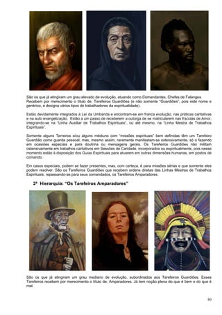 80
São os que já atingiram um grau elevado de evolução, atuando como Comandantes, Chefes de Falanges.
Recebem por merecimento o título de: Tarefeiros Guardiões (e não somente “Guardiões”, pois este nome e
genérico, e designa vários tipos de trabalhadores da espiritualidade).
Estão devidamente integrados à Lei da Umbanda e encontram-se em franca evolução, nas práticas caritativas
e na auto evangelização. Estão a um passo de receberem a outorga de se matricularem nas Escolas de Amor,
integrando-se na “Linha Auxiliar de Trabalhos Espirituais”, ou até mesmo, na “Linha Mestra de Trabalhos
Espirituais”.
Somente alguns Terreiros e/ou alguns médiuns com “missões espirituais” bem definidas têm um Tarefeiro
Guardião como guarda pessoal, mas, mesmo assim, raramente manifestam-se ostensivamente, só o fazendo
em ocasiões especiais e para doutrina ou mensagens gerais. Os Tarefeiros Guardiões não militam
ostensivamente em trabalhos caritativos em Sessões de Caridade, incorporados ou espiritualmente, pois nesse
momento estão à disposição dos Guias Espirituais para atuarem em outras dimensões humanas, em postos de
comando.
Em casos especiais, podem se fazer presentes, mas, com certeza, é para missões sérias e que somente eles
podem resolver. São os Tarefeiros Guardiões que recebem ordens diretas das Linhas Mestras de Trabalhos
Espirituais, repassando-as para seus comandados, os Tarefeiros Amparadores.
2ª Hierarquia: “Os Tarefeiros Amparadores”
São os que já atingiram um grau mediano de evolução, subordinados aos Tarefeiros Guardiões. Esses
Tarefeiros recebem por merecimento o título de: Amparadores. Já tem noção plena do que é bem e do que é
mal.
 