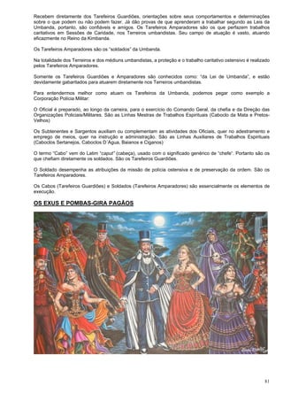 81
Recebem diretamente dos Tarefeiros Guardiões, orientações sobre seus comportamentos e determinações
sobre o que podem ou não podem fazer. Já dão provas de que aprenderam a trabalhar segundo as Leis da
Umbanda, portanto, são confiáveis e amigos. Os Tarefeiros Amparadores são os que perfazem trabalhos
caritativos em Sessões de Caridade, nos Terreiros umbandistas. Seu campo de atuação é vasto, atuando
eficazmente no Reino da Kimbanda.
Os Tarefeiros Amparadores são os “soldados” da Umbanda.
Na totalidade dos Terreiros e dos médiuns umbandistas, a proteção e o trabalho caritativo ostensivo é realizado
pelos Tarefeiros Amparadores.
Somente os Tarefeiros Guardiões e Amparadores são conhecidos como: “da Lei de Umbanda”, e estão
devidamente gabaritados para atuarem diretamente nos Terreiros umbandistas.
Para entendermos melhor como atuam os Tarefeiros da Umbanda, podemos pegar como exemplo a
Corporação Polícia Militar:
O Oficial é preparado, ao longo da carreira, para o exercício do Comando Geral, da chefia e da Direção das
Organizações Policiais/Militares. São as Linhas Mestras de Trabalhos Espirituais (Caboclo da Mata e Pretos-
Velhos)
Os Subtenentes e Sargentos auxiliam ou complementam as atividades dos Oficiais, quer no adestramento e
emprego de meios, quer na instrução e administração. São as Linhas Auxiliares de Trabalhos Espirituais
(Caboclos Sertanejos, Caboclos D´Agua, Baianos e Ciganos)
O termo “Cabo” vem do Latim “caput” (cabeça), usado com o significado genérico de “chefe“. Portanto são os
que chefiam diretamente os soldados. São os Tarefeiros Guardiões.
O Soldado desempenha as atribuições da missão de polícia ostensiva e de preservação da ordem. São os
Tarefeiros Amparadores.
Os Cabos (Tarefeiros Guardiões) e Soldados (Tarefeiros Amparadores) são essencialmente os elementos de
execução.
OS EXUS E POMBAS-GIRA PAGÃOS
 