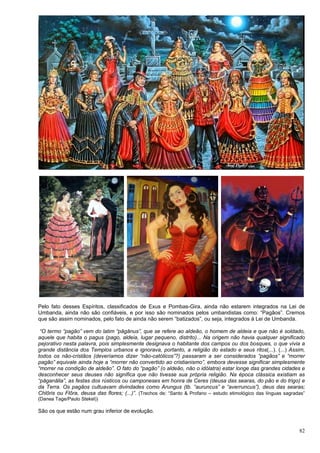 82
Pelo fato desses Espíritos, classificados de Exus e Pombas-Gira, ainda não estarem integrados na Lei de
Umbanda, ainda não são confiáveis, e por isso são nominados pelos umbandistas como: “Pagãos”. Cremos
que são assim nominados, pelo fato de ainda não serem “batizados”, ou seja, integrados à Lei de Umbanda.
“O termo “pagão” vem do latim “pāgānus”, que se refere ao aldeão, o homem de aldeia e que não é soldado,
aquele que habita o pagus (pago, aldeia, lugar pequeno, distrito)... Na origem não havia qualquer significado
pejorativo nesta palavra, pois simplesmente designava o habitante dos campos ou dos bosques, o que vivia a
grande distância dos Templos urbanos e ignorava, portanto, a religião do estado e seus ritos(...). (...) Assim,
todos os não-cristãos (deveríamos dizer “não-católicos”?) passaram a ser considerados “pagãos” e “morrer
pagão” equivale ainda hoje a “morrer não convertido ao cristianismo”, embora devesse significar simplesmente
“morrer na condição de aldeão”. O fato do “pagão” (o aldeão, não o idólatra) estar longe das grandes cidades e
desconhecer seus deuses não significa que não tivesse sua própria religião. Na época clássica existiam as
“pāganālia”, as festas dos rústicos ou camponeses em honra de Ceres (deusa das searas, do pão e do trigo) e
da Terra. Os pagãos cultuavam divindades como Arungus (tb. “auruncus” e “averruncus”), deus das searas;
Chlōris ou Flōra, deusa das flores; (...)”. (Trechos de: “Santo & Profano – estudo etimológico das línguas sagradas”
(Danea Tage/Paulo Stekel))
São os que estão num grau inferior de evolução.
 