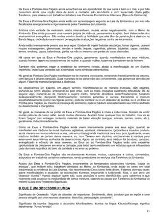 83
Os Exus e Pombas-Gira Pagãos ainda encontram-se em aprendizado do que seria e bem e o mal, e por não
possuírem ainda uma noção clara de amor e caridade, são recrutados e com supervisão direta pelos
Tarefeiros, para atuarem em trabalhos caritativos nas Camadas Concêntricas Inferiores (Reino da Kimbanda).
Os Exus e Pombas-Gira Pagãos ainda estão em aprendizagem segundo as Leis de Umbanda e por isso são
fiscalizados energicamente e rigorosamente pelos Tarefeiros da Umbanda.
Embora com vontade de evoluírem, ainda intercambiam, muitas vezes negativamente, com o Reino da
Kimbanda. Eles ainda possuem uma maneira própria de vivência, pensamentos e ações, bem distanciadas dos
ensinamentos evangélicos. São muitos usados devido à facilidade que eles têm de penetração e vivência na
Banda Negra, onde diplomaram-se em perseguições e atuações negativas contra os encarnados.
Ainda estão imensamente presos aos seus egos. Gostam de ingerir bebidas alcoólicas, fumar cigarros, usarem
roupas extravagantes, glamorosas, rendas e lamês, leques, cigarrilhas, piteiras, bijuterias, capas, cartolas,
ternos, smoking, capas, balandraus, garfos na mão ou mesmo com partes do corpo desnudas.
Há casos em que os Exus e Pombas-Gira pagãos, geralmente, quando manifestados em seus médiuns,
quando homem fazem-no travestirem-se de mulher, e quando mulher, fazem-na travestirem-se de homem.
Também não podemos negar a existência do animismo vicioso, aliado a manifestação de um Espírito
imperfeito, onde suas vontades são externadas numa simbiose estrambótica.
No geral as Pombas-Gira Pagãs manifestam-se de maneira provocante, remexendo freneticamente os ombros,
com danças e olhares sensuais. Suas maneiras de se portar não são convenientes, pois portam-se sem decoro
algum. Falam de maneira langorosa e libidinosa.
Se observarmos um Espírito, em algum Terreiro, manifestando-se de maneira truncada, com esgares,
portando-se como aleijões, arrastando-se pelo chão, com as mãos crispadas mostrando dificuldade até de
segurar algo, portando-se de maneira a sugerir medo; bebendo alcoólicos desenfreadamente; fumando
desesperadamente; dançando libidinosamente; comendo pimentas e carnes; travestindo o médium
espalhafatosamente (como nas figuras acima); pode ter certeza: ou é um obsessor(a) kiumba, ou é um Exu ou
Pomba-Gira Pagãos, ou mesmo a presença do animismo, onde o médium está externando seu íntimo atulhado
de desencontros e mal gostos.
No geral, as maneiras de se portar de Exus e Pombas-Gira Pagãos é chula e indecorosa. Gostam de emitir
muitas palavras de baixo calão, sendo muitas ofensivas. Aceitam fazer qualquer tipo de trabalho, mas só se
forem “pagos” com entregas contendo materiais de baixa vibração (sangue, animais, carnes, ossos, etc.),
geralmente, indiscriminadamente.
Como os Exus e Pombas-Gira Pagãos ainda vivem imensamente presos aos seus egos, quando se
manifestam em médiuns de moral duvidosa, ególatras, vaidosos, interesseiros, ignorantes e incautos, portam-
se da maneira como nos referimos acima, pois encontram guarida mediúnica para isso, pois, igualmente, esses
médiuns também se portam dessa maneira, ou, num Terreiro sem doutrina, encontram-se a vontade para
externarem seus íntimos atulhados de desencontros. Agora, ao contrário, se o médium for bondoso, caridoso,
evangelizado e cônscio de seus deveres, os Exus ou as Pombas-Gira Pagãos terão uma excelente
oportunidade de crescerem em amor e caridade, pois terão como medianeiro um indivíduo que os influenciará
cada dia mais na prática do bem, da caridade e no amor ao próximo.
Os Exus e Pombas-Gira Pagãos são ex-obsessores kiumbas, muitos, capturados e outros, convertidos,
adaptados em trabalhos caritativos ostensivos, sendo prestadores de serviços dos Tarefeiros da Umbanda.
Abaixo dos Exus e Pombas-Gira Pagãos, encontramos os famigerados obsessores kiumbas, “rabos de
encruza”, que militam e/ou trabalham atrelados ao Reino da Kimbanda, onde estão os seres em total
insubmissão e renitência às Leis Divinas, não reconhecendo Deus como fonte divina. Falamos diversas vezes
sobre manifestações e atuações de obsessores kiumbas, enganando e ludibriando. Mas, o que seria um
obsessor kiumba? Vamos explicar quem são, suas atuações e como identificá-los, para sabermos o que
realmente está atuando na mediunidade de certos médiuns, fazendo-se passar por Tarefeiros da Umbanda ou
mesmo Guias e/ou Protetores Espirituais.
O QUE É UM OBSESSOR KIUMBA
Significado de Obsessão: “Ação de obsedar, de importunar. Sentimento, ideia, conduta que se impõe a uma
pessoa atingida por uma neurose obsessiva. Ideia fixa, preocupação constante”.
Significado de kiumba: Segundo o dicionário Afro-Brasileiro, kiumba na língua Kibundo/Kicongo, significa
literalmente: “Alma Penada”.
 